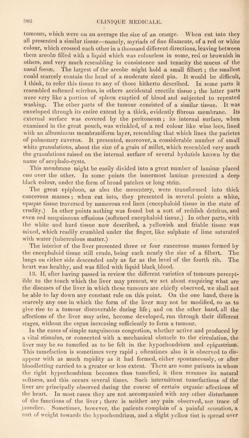 903 tumours, which were on an average the size of an orange. When cut into they all presented a similar tissue—namely, myriads of fine filaments, of a red or white colour, which crossed each other in a thousand different directions, leaving betw^een them areolæ filled with a liquid which w^as colourless in some, red or brownish in others, and very much resembling in consistence and tenacity the mucus of the nasal fossae. The largest of the areolæ might hold a small filbert ; the smallest could scarcely contain the head of a moderate sized pin. It w'ould be difficult, I think, to refer this tissue to any of those hitherto described. In some parts it resembled softened scirrhus, in others accidental erectile tissue ; the latter parts were very like a portion of spleen emptied of blood and subjected to repeated washing. The other parts of the tumour consisted of a similar tissue. It was enveloped through its entire extent by a thick, evidently fibrous membrane. Its external surface was covered by the peritoneum ; its internal surface, when examined in the great pouch, w'as w'rinkled, of a red colour like wine lees, lined with an albuminous membraniform layer, resembling that which lines the parietes of pulmonary caverns. It presented, moreover, a considerable number of small white granulations, about the size of a grain of millet, which resembled very much the granulations raised on the internal surface of several hydatids known by the name of acephalo-cysts. This membrane might be easily divided into a great number of laminæ placed one over the other. In some points the innermost laminæ presented a deep black colour, under the form of broad patches or long striæ. The great epiploon, as also the mesentery, wære transformed into thick cancerous masses ; when cut into, they presented in several points a white, opaque tissue traversed by numerous red lines (encephaloid tissue in the state of crudity.) In other points nothing w^as found but a sort of reddish detritus, and even red sanguineous effusions (softened encephaloid tissue.) In other parts, with the white and hard tissue now described, a yellowish and friable tissue was mixed, which readily crumbled under the finger, like sulphate of lime saturated with water (tuberculous matter.) The interior of the liver presented three or four cancerous masses formed by the encephaloid tissue still crude, being each nearly the size of a filbert. The lungs on either side descended only as far as the level of the fourth rib. The heart w'as healthy, and was filled with liquid black^^blood. 13. If, after having passed in review' the different varieties of tumours percept- ible to the touch w'hich the liver may present, we set about enquiring what are the diseases of the liver in w'hich these tumours are chiefly observed, w e shall not be able to lay dowm any constant rule on this point. On the one hand, there is scarcely any one in w'hich the form of the liver may not be modified, so as to give rise to a tumour discoverable during life ; and on the other hand, all the affections of the liver may arise, become developed, run through their different stages, without the organ increasing sufficiently to form a tumour. In the cases of simple sanguineous congestion, whether active and produced by a vital stimulus, or connected with a mechanical obstacle to the circulation, the liver may be so tumefied as to be felt in the hypochondrium and epigastrium. This tumefaction is sometimes very rapid ; oftentimes also it is observed to dis- a})pear with as much rapidity as it had formed, either spontaneously, or after bloodletting carried to a greater or less extent. There are some patients in whom the right hypochondrium becomes thus tumefied, it then resumes its natural softness, and this occurs several times. Such intermittent tumefactions of the liver are principally observed during the course of certain organic affections of the heart. In most cases they are not accompanied with any other disturbance of the functions of the liver ; there is neither any pain observed, nor trace of jaundice. Sometimes, however, the patients complain of a painful sensation, a sort of weight towards the hypochondrium, and a slight yellow' tint is spread over