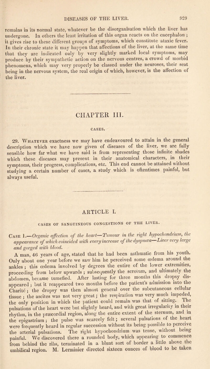remains in its normal state, whatever be the disorganisation which the liver has undergone. In others the least irritation of this organ reacts on the encephalon ; it gives rise to these different groups of symptoms, which constitute ataxic fever. In their chronic state it may happen that affections of the liver, at the same time that they are indicated only by very slightly marked local symptoms, may produce by their sympathetic action on the nervous centres, a crowd of morbid phenomena, which may very properly be classed under the neuroses, their seat being in the nervous system, the real origin of which, how'ever, is the affection of the liver. CHAPTER III. CASES. 29. Whatever exactness w^e may have endeavoured to attain in the general description which we have now^ given of diseases of the liver, w'e are fully sensible how far what we have said is from representing those infinite shades w^hich these diseases may present in their anatomical characters, in their symptoms, their progress, complications, etc. This end cannot be attained without studying a certain number of cases, a study which is oftentimes painful, but always useful. ARTICLE I. CASES OF SANGUINEOUS CONGESTIONS OF THE LIVER. Case 1.—Organic affection of the heart—Tumour in the right Jiypochondrium, the appearance of which coincided with every increase of the dyspncsa Liver very large and gorged, ivith blood. A man, 46 years of age, stated that he had been asthmatic from his youth. Only about one year before we saw him he perceived some œdema around the ankles ; this œdema involved by degrees the entire of the lower extremities, proceeding from below’ upw’ards ; subsequently the scrotum, and ultimately the abdomen, became tumefied. After lasting for three months this dropsy dis- appeared ; but it reai)peared two months before the patient’s admission into the Charité ; the dropsy was then almost general over the subcutaneous^ cellular tissue ; the ascites w’as not very great; the respiration W'as very much impeded, the only position in which the i)atient could remain was that of sitting. The pulsations of the heart were but slightly heard, and with great irregularity in their rhythm, in the præcordial region, along the entire extent of the sternum, and in the epigastrium ; the pulse was scarcely felt ; seveial y)ulsations of t e leart were frequently heard in regular succession without its being possible to perceive the arterial pulsations. The right hypochondrium was tense, without being painful. We discovered there a rounded body, which appearing to commence from behind the ribs, terminated in a blunt sort of border a little above the umbilical region. M. Lerminier directed sixteen ounces of blood to be taken
