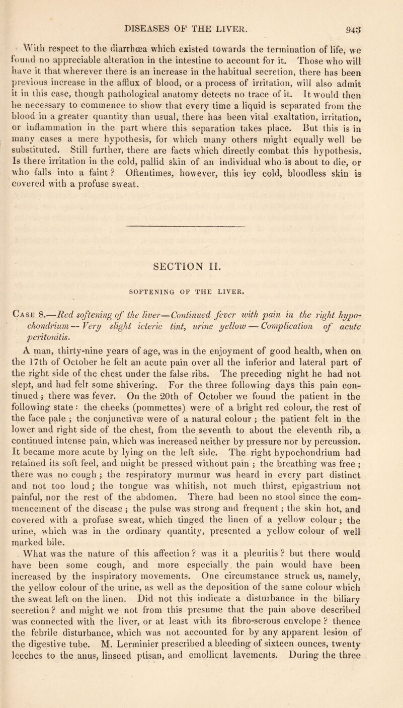 With respect to the diarrhœa which existed towards the termination of life, we found no appreciable alteration in the intestine to account for it. Those who will have it that wherever there is an increase in the habitual secretion, there has been previous increase in the afiiux of blood, or a process of irritation, will also admit it in this case, though pathological anatomy detects no trace of it. It would then be necessary to commence to show that every time a liquid is separated from the blood in a greater quantity than usual, there has been vital exaltation, irritation, or inflammation in the part where this separation takes place. But this is in many cases a mere hypothesis, for which many others might equally well be substituted. Still further, there are facts which directly combat this hypothesis. Is there irritation in the cold, pallid skin of an individual who is about to die, or who falls into a faint ? Oftentimes, however, this icy cold, bloodless skin is covered with a profuse sweat. SECTION II. SOFTENING OF THE LIVER. Case 8.—Red softening of the liver—Continued fever with pain in the light hypo” chondrium — Very slight icteric tint, urine yellow — Complication of acute peritonitis. A man, thirty-nine years of age, was in the enjoyment of good health, when on the 17th of October he felt an acute pain over all the inferior and lateral part of the right side of the chest under the false ribs. The preceding night he had not slept, and had felt some shivering. For the three following days this pain con- tinued ; there was fever. On the 20th of October we found the patient in the following state : the cheeks (pommettes) were of a bright red colour, the rest of the face pale ; the conjunctivæ w^ere of a natural colour ; the patient felt in the lower and right side of the chest, from the seventh to about the eleventh rib, a continued intense pain, which w as increased neither by pressure nor by percussion. It became more acute by lying on the left side. The right hypochondrium had retained its soft feel, and might be pressed without pain ; the breathing was free ; there was no cough ; the respiratory murmur w^as heard in every part distinct and not too loud ; the tongue was whitish, not much thirst, epigastrium not painful, nor the rest of the abdomen. There had been no stool since the com- mencement of the disease ; the pulse was strong and frequent ; the skin hot, and covered wdth a profuse sw^eat, w'hich tinged the linen of a yellow colour ; the urine, which was in the ordinary quantity, presented a yellow^ colour of w'ell marked bile. What was the nature of this affection ? was it a pleuritis ? but there would have been some cough, and more especially the pain would have been increased by the inspiratory movements. One circumstance struck us, namely, the yellow' colour of the urine, as well as the deposition of the same colour which the sweat left on the linen. Did not this indicate a disturbance in the biliary secretion ? and might we not from this presume that the pain above described was connected with the liver, or at least with its fibro-serous envelope ? thence the febrile disturbance, w'hich was not accounted for by any apparent lesion of the digestive tube. M. Lerminier prescribed a bleeding of sixteen ounces, twenty leeches to the anus, linseed ptisan, and emollient lavements. During the three