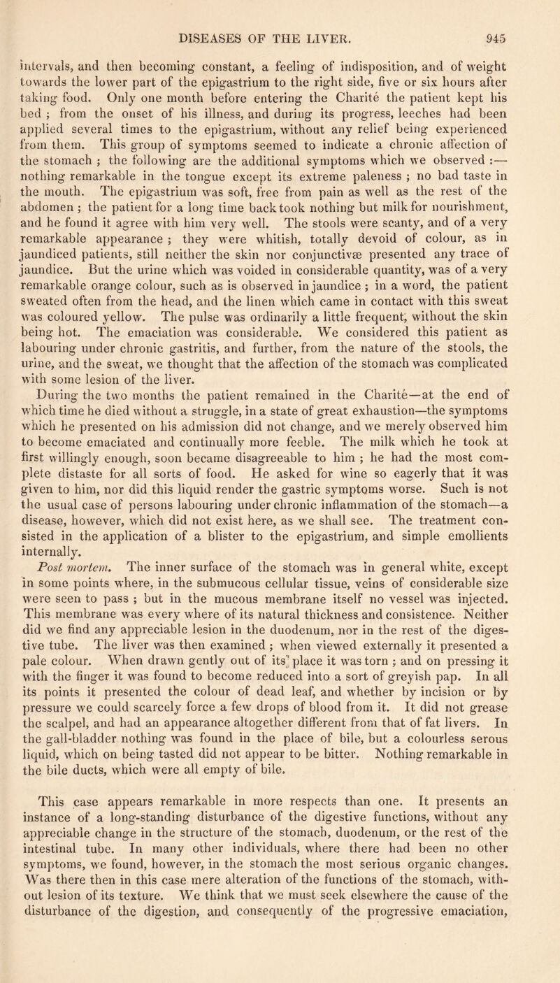 inlorvals, and then becoming constant, a feeling of indisposition, and of weight towards the lower part of the epigastrium to the right side, five or six hours after taking food. Only one month before entering the Charité the patient kept his bed ; from the onset of his illness, and during its progress, leeches had been applied several times to the epigastrium, without any relief being experienced from them. This group of symptoms seemed to indicate a chronic affection of the stomach ; the following are the additional symptoms which we observed :— nothing remarkable in the tongue except its extreme paleness ; no bad taste in the mouth. The epigastrium was soft, free from pain as well as the rest of the abdomen ; the patient for a long time back took nothing but milk for nourishment, and he found it agree with him very well. The stools were scanty, and of a very remarkable appearance ; they were whitish, totally devoid of colour, as in jaundiced patients, still neither the skin nor conjimctivæ presented any trace of jaundice. But the urine which was voided in considerable quantity, was of a very remarkable orange colour, such as is observed in jaundice ; in a word, the patient sweated often from the head, and the linen which came in contact with this sweat was coloured yellow. The pulse was ordinarily a little frequent, without the skin being hot. The emaciation was considerable. We considered this patient as labouring under chronic gastritis, and further, from the nature of the stools, the urine, and the sw'eat, we thought that the affection of the stomach was complicated with some lesion of the liver. During the two months the patient remained in the Charité—at the end of which time he died without a struggle, in a state of great exhaustion—the symptoms W'hich he presented on his admission did not change, and w'e merely observed him to become emaciated and continually more feeble. The milk which he took at first willingly enough, soon became disagreeable to him ; he had the most com- plete distaste for all sorts of food. He asked for wine so eagerly that it w'as given to him, nor did this liquid render the gastric symptoms worse. Such is not the usual case of persons labouring under chronic inflammation of the stomach—a disease, how’ever, which did not exist here, as we shall see. The treatment con- sisted in the application of a blister to the epigastrium, and simple emollients internally. Post mortem^ The inner surface of the stomach was in general white, except in some points where, in the submucous cellular tissue, veins of considerable size were seen to pass ; but in the mucous membrane itself no vessel w^as injected. This membrane was every where of its natural thickness and consistence. Neither did we find any appreciable lesion in the duodenum, nor in the rest of the diges- tive tube. The liver was then examined ; w'hen viewed externally it presented a pale colour. When drawn gently out of its] place it was torn ; and on pressing it with the finger it was found to become reduced into a sort of greyish pap. In all its points it presented the colour of dead leaf, and whether by incision or by pressure we could scarcely force a few' drops of blood from it. It did not grease the scalpel, and had an appearance altogether different from that of fat livers. In the gall-bladder nothing was found in the place of bile, but a colourless serous liquid, which on being tasted did not appear to be bitter. Nothing remarkable in the bile ducts, which were all empty of bile. This case appears remarkable in more respects than one. It presents an instance of a long-standing disturbance of the digestive functions, without any appreciable change in the structure of the stomach, duodenum, or the rest of the intestinal tube. In many other individuals, w'here there had been no other symptoms, w'e found, however, in the stomach the most serious organic changes. Was there then in this case mere alteration of the functions of the stomach, with- out lesion of its texture. We think that we must seek elsewhere the cause of the disturbance of the digestion, and consequently of the progressive emaciation,