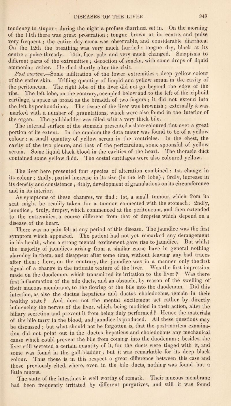 tendency to stupor ; during the night a profuse diarrhœa set in. On the morning of the llththere was great prostration; tongue brown at its centre, and pulse very frequent ; the entire day coma was observable, and considerable diarrhœa. On the 12th the breathing was very much hurried ; tongue dry, black at its centre ; pulse thready. I3th, face pale and very much changed. Sinapisms to different parts of the extremities ; decoction of seneka, with some drops of liquid ammonia; æther. He died shortly after the visit. Post mortem,—Some infiltration of the lower extremities ; deep yellow colour of the entire skin. Trifling quantity of limpid and yellow serum in the cavity of the peritoneum. The right lobe of the liver did not go beyond the edge of the ribs. The left lobe, on the contrary, occupied below and to the left ot the xiphoid cartilage, a space as broad as the breadth of two fingers ; it did not extend into the left hypochondrium. The tissue of the liver was brownish ; externally it was marked with a number of granulations, which wœre also found in the interior of the organ. The gall-bladder w'as filled with a very thick bile. The internal surface of the stomach presented a slate-coloured tint over a great portion of its extent. In the cranium the dura mater was found to be of a yellow colour ; a small quantity of yellow serum in the ventricles. In the chest, the cavity of the tw’O pleurae, and that of the pericardium, some spoonsful of yellow serum. Some liquid black blood in the cavities of the heart. The thoracic duct contained some yellow fluid. The costal cartilages w’ere also coloured yellow. The liver here presented four species of alteration combined : 1st, change in its colour ; 2ndly, partial increase in its size (in the left lobe) ; 3rdly, increase in its density and consistence ; 4thly, development of granulations on its circumference and in its interior. As symptoms of these changes, we find: 1st, a small tumour, which from its seat might be readily taken for a tumour connected wfith the stomach; 2ndly, jaundice ; 3rdly, dropsy, which commenced at the peritoneum, and then extended to the extremities, a course different from that of dropsies which depend on a disease of the heart. There was no pain felt at any period of this disease. The jaundice w'as the first symptom w'hich appeared. The patient had not yet remarked any derangement in his health, when a strong mental excitement gave rise to jaundice. But whilst the majority of jaundices arising from a similar cause have in general nothing alarming in them, and disappear after some time, without leaving any bad traces after them ; here, on the contrary, the jaundice was in a manner only the first signal of a change in the intimate texture of the liver. Was the first impression made on the duodenum, w'hich transmitted its irritation to the liver ? Was there first inflammation of the bile ducts, and an obstacle, by reason of the swelling of their mucous membrane, to the flowing of the bile into the duodenum. Did this intestine, as also the ductus hepaticus and ductus choledochus, remain in their healthy state? And does not the mental excitement act rather by directly influencing the nerves of the liver, which, being modified in their action, alter the biliary secretion and prevent it from being duly performed ? Hence the materials of the bile tarry in the blood, and jaundice is produced. All these questions may be discussed ; but w'hat should not be forgotten is, that the post-mortem examina- tion did not point out in the ductus hepaticus and choledochus any mechanical cause W'hich could prevent the bile from coming into the duodenum ; besides, the liver still secreted a certain quantity of it, for the ducts were tinged with it, and some was found in the gall-bladder ; but it was remarkable for its deep black colour. Thus these is in this respect a great difference between this case and those previously cited, where, even in the bile ducts, nothing was found but a little mucus. The state of the intestines is well worthy of remark. Their mucous membrane had been frequently irritated by different purgatives, and still it was found