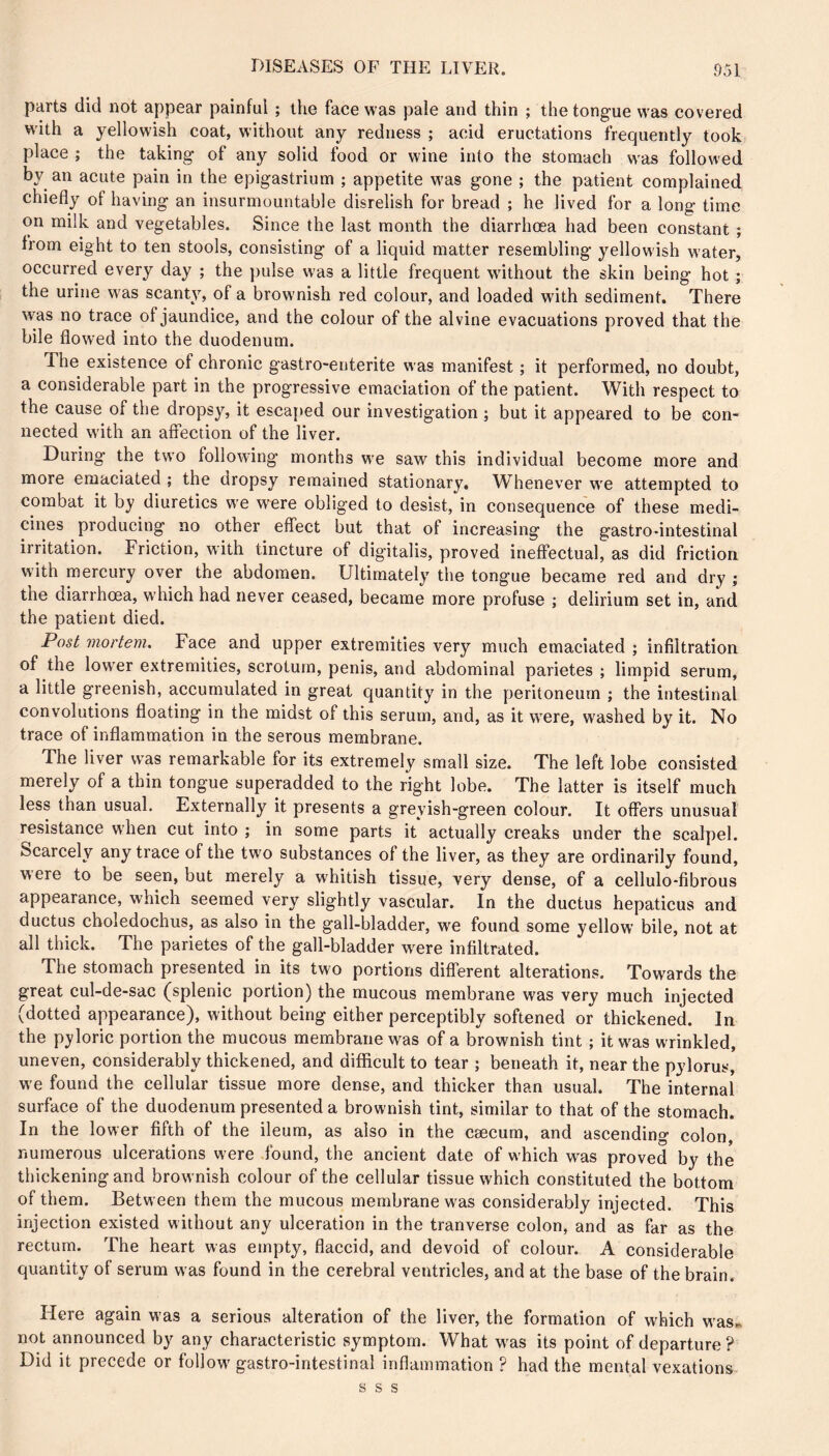 parts did not appear painful ; the face was pale and thin ; the tongue was covered with a yellowish coat, without any redness ; acid eructations frequently took place ; the taking of any solid food or wine into the stomach w'as followed by an acute pain in the epigastrium ; appetite w’as gone ; the patient complained chiefly of having an insurmountable disrelish for bread ; he lived for a long time on milk and vegetables. Since the last month the diarrhœa had been constant ; from eight to ten stools, consisting of a liquid matter resembling yellowish water, occurred every day ; the pulse was a little frequent without the skin being hot ; the urine was scanty, of a browmish red colour, and loaded with sediment. There was no trace of jaundice, and the colour of the alvine evacuations proved that the bile flowed into the duodenum. The existence of chronic gastro-enterite was manifest ; it performed, no doubt, a considerable part in the progressive emaciation of the patient. With respect to the cause of the dropsy, it escajied our investigation ; but it appeared to be con- nected w'ith an affection of the liver. During the two following months w'e saw this individual become more and more emaciated ; the dropsy remained stationary. Whenever w'e attempted to combat it by diuretics w'e were obliged to desist, in consequence of these medi- cines producing no other effect but that of increasing the gastro-intestinal irritation. Friction, with tincture of digitalis, proved ineffectual, as did friction with mercury over the abdomen. Ultimately the tongue became red and dry ; the diarrhœa, w'hich had never ceased, became more profuse ; delirium set in, and the patient died. Post mortem. Face and upper extremities very much emaciated ; infiltration of the lower extremities, scrotum, penis, and abdominal parietes ; limpid serum, a little greenish, accumulated in great quantity in the peritoneum ; the intestinal convolutions floating in the midst of this serum, and, as it wœre, washed by it. No trace of inflammation in the serous membrane. The liver was remarkable for its extremely small size. The left lobe consisted merely of a thin tongue superadded to the right lobe. The latter is itself much less than usual. Externally it presents a greyish-green colour. It offers unusual resistance when cut into ; in some parts it actually creaks under the scalpel. Scarcely any trace of the two substances of the liver, as they are ordinarily found, were to be seen, but merely a whitish tissue, very dense, of a cellulo-fibrous appearance, which seemed very slightly vascular. In the ductus hepaticus and ductus cboledochus, as also in the gall-bladder, wœ found some yellow bile, not at all thick. The parietes of the gall-bladder wœre infiltrated. The stomach presented in its two portions different alterations. Towards the great cul-de-sac (splenic portion) the mucous membrane was very much injected (dotted appearance), without being either perceptibly softened or thickened. In the p3?loric portion the mucous membrane was of a brownish tint ; it w^as wrinkled, uneven, considerably thickened, and difficult to tear ; beneath it, near the pylorus, w e found the cellular tissue more dense, and thicker than usual. The internal surface of the duodenum presented a brownish tint, similar to that of the stomach. In the lower fifth of the ileum, as also in the cæcum, and ascending colon, numerous ulcerations were found, the ancient date of which was proved by the thickening and brownish colour of the cellular tissue which constituted the bottom of them. Between them the mucous membrane was considerably injected. This injection existed without any ulceration in the tranverse colon, and as far as the rectum. The heart was empty, flaccid, and devoid of colour. A considerable quantity of serum was found in the cerebral ventricles, and at the base of the brain. Here again was a serious alteration of the liver, the formation of which w'as.. not announced by any characteristic symptom. What w'as its point of departure ? Did it precede or follow' gastro-intestinal inflammation ? had the mental vexations s s s