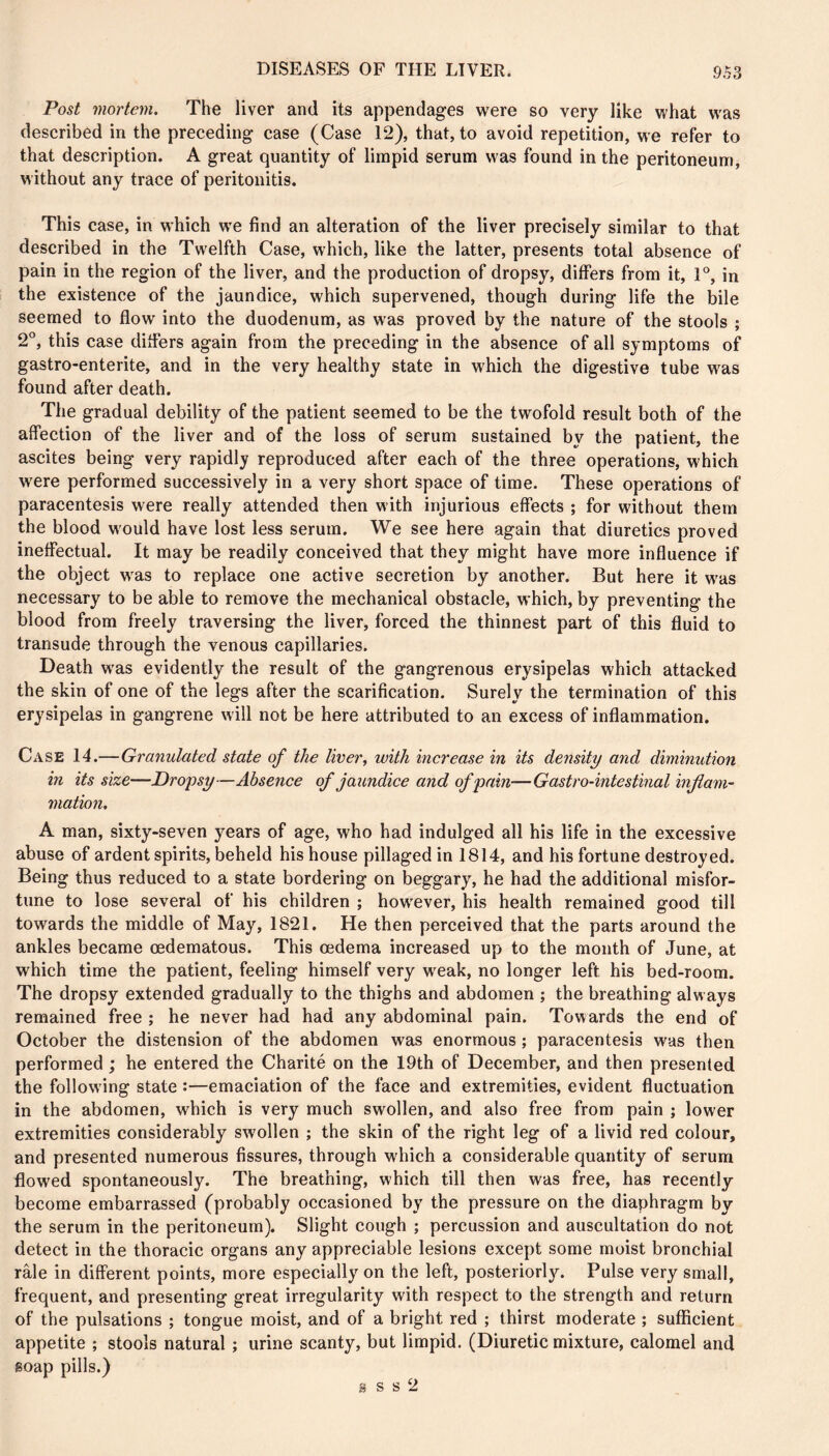 Post mortem. The liver and its appendages were so very like vv'hat was described in the preceding case (Case 12), that, to avoid repetition, we refer to that description. A great quantity of limpid serum was found in the peritoneum, w ithout any trace of peritonitis. This case, in which w'e find an alteration of the liver precisely similar to that described in the Twelfth Case, which, like the latter, presents total absence of pain in the region of the liver, and the production of dropsy, differs from it, r, in the existence of the jaundice, which supervened, though during life the bile seemed to flow into the duodenum, as was proved by the nature of the stools ; 2°, this case differs again from the preceding in the absence of all symptoms of gastro-enterite, and in the very healthy state in which the digestive tube was found after death. The gradual debility of the patient seemed to be the twofold result both of the affection of the liver and of the loss of serum sustained by the patient, the ascites being very rapidly reproduced after each of the three operations, which were performed successively in a very short space of time. These operations of paracentesis were really attended then with injurious effects ; for without them the blood would have lost less serum. We see here again that diuretics proved ineffectual. It may be readily conceived that they might have more influence if the object was to replace one active secretion by another. But here it w'as necessary to be able to remove the mechanical obstacle, which, by preventing the blood from freely traversing the liver, forced the thinnest part of this fluid to transude through the venous capillaries. Death was evidently the result of the gangrenous erysipelas which attacked the skin of one of the legs after the scarification. Surely the termination of this erysipelas in gangrene will not be here attributed to an excess of inflammation. Case 14.—Granulated state of the liver, with increase in its density and diminution in its size—Dropsy—Absence of jaundice and of pain—Gastro-intestinal inflam- mation, A man, sixty-seven years of age, who had indulged all his life in the excessive abuse of ardent spirits, beheld his house pillaged in 1814, and his fortune destroyed. Being thus reduced to a state bordering on beggary, he had the additional misfor- tune to lose several of his children ; how^ever, his health remained good till towards the middle of May, 1821. He then perceived that the parts around the ankles became cedematous. This oedema increased up to the month of June, at which time the patient, feeling himself very w^eak, no longer left his bed-room. The dropsy extended gradually to the thighs and abdomen ; the breathing always remained free ; he never had had any abdominal pain. Towards the end of October the distension of the abdomen was enormous ; paracentesis was then performed ; he entered the Charité on the 19th of December, and then presented the following state :—emaciation of the face and extremities, evident fluctuation in the abdomen, which is very much swollen, and also free from pain ; lower extremities considerably swollen ; the skin of the right leg of a livid red colour, and presented numerous fissures, through which a considerable quantity of serum flowed spontaneously. The breathing, which till then was free, has recently become embarrassed (probably occasioned by the pressure on the diaphragm by the serum in the peritoneum). Slight cough ; percussion and auscultation do not detect in the thoracic organs any appreciable lesions except some moist bronchial râle in different points, more especially on the left, posteriorly. Pulse very small, frequent, and presenting great irregularity with respect to the strength and return of the pulsations ; tongue moist, and of a bright red ; thirst moderate ; sufficient appetite ; stools natural ; urine scanty, but limpid. (Diuretic mixture, calomel and soap pills.)