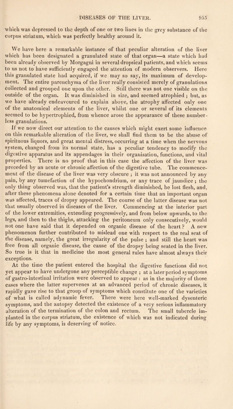 which was depressed to the depth of one or two lines in the grey substance of llie corpus striatum, which was perfectly healthy around it. We have here a remarkable instance of that peculiar alteration of the liver which has been designated a granulated state of that organ—a state which had been already observed by Morgagni in several dropsical patients, and which seems to us not to have sufficiently engaged the attention of modern observers. Here this granulated state had acquired, if we may so say, its maximum of develop- ment. The entire parenchyma of the liver really consisted merely of granulations collected and grouped one upon the other. Still there was not one visible on the outside of the organ. It was diminished in size, and seemed atrophied ; but, as we have already endeavoured to explain aboye, the atrophy affected only one of the anatomical elements of the liver, whilst one or several of its elements seemed to be hv'^pertrophied, from whence arose the appearance of these number- less granulations. If we now direct our attention to the causes which might exert some influence on this remarkable alteration of the liver, we shall find them to be the abuse of spirituous liquors, and great mental distress, occurring at a time when the nervous system, changed from its normal state, has a peculiar tendency to modify the digestive apparatus and its appendages in their organisation, functions, and vital properties. There is no proof that in this case the affection of the liver was preceded by an acute or chronic affection of the digestive tube. The commence- ment of the disease of the liver was very obscure ; it was not announced by any pain, by any tumefaction of the hypochondrium, or any trace of jaundice; the only thing observed was, that the patient’s strength diminished, he lost flesh, and, after these phenomena alone denoted for a certain time that an important organ was affected, traces of dropsy appeared. The course of the latter disease w^as not that usually observed in diseases of the liver. Commencing at the interior part of the lower extremities, extending progressively, and from below upwards, to the legs, and then to the thighs, attacking the peritoneum only consecutively, would not one have said that it depended on organic disease of the heart ? A new phenomenon further contributed to mislead one with respect to the real seat of the disease, namely, the great irregularity of the pulse ; and still the heart was free from all organic disease, the cause of the dropsy being seated in the liver. So true is it that in medicine the most general rules have almost always their exceptions. At the time the patient entered the hospital the digestive functions did not yet appear to have undergone any perceptible change ; at a later period symptoms of gastro-intestinal irritation were observed to appear : as in the majority of those cases where the latter supervenes at an advanced period of chronic diseases, it rapidly gave rise to that group of symptoms which constitute one of the varieties of what is called adynamic fever. There were here well-marked dysenteric symptoms, and the autopsy detected the existence of a very serious inflammatory alteration of the termination of the colon and rectum. The small tubercle im- planted in the corpus striatum, the existence of which was not indicated during life by any symptoms, is deserving of notice.