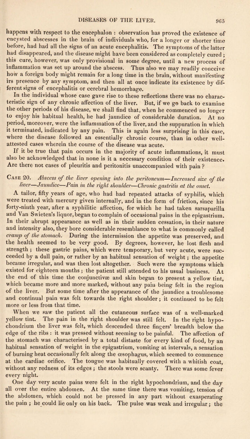 happens with respect to the encephalon : observation has proved the existence of encysted abscesses in the brain of individuals who, for a longer or shorter time before, had had all the signs of an acute encephalitis. The symptoms of the latter had disappeared, and the disease might have been considered as completely cured ; this cure, however, was only provisional in some degree, until a new process of inflammation was set up around the abscess. Thus also we may readily conceive how a foreign body might remain for a long time in the brain, without manifesting irs presence by any symptom, and then ail at once indicate its existence by dif- ferent signs of encephalitis or cerebral hemorrhage. In the individual whose case gave rise to these reflections there w'as no charac- teristic sign of any chronic affection of the liver. But, if w^e go back to examine the other periods of his disease, we shall find that, when he commenced no longer to enjoy his habitual health, he had jaundice of considerable duration. At no period, moreover, were the inflammation of the liver, and the suppuration in w'hich it terminated, indicated by any pain. This is again less surprising in this case, where the disease followed an essentially chronic course, than in other well- attested cases wherein the course of the disease was acute. If it be true that pain occurs in the majority of acute inflammations, it must also be acknowledged that in none is it a necessary condition of their existence. Are there not cases of pleuritis and peritonitis unaccompanied with pain ? Case 20. Abscess of the liver opening into the peritoneum—Increased size of the liver—Jaundice—Pain in the right shoulder—Chronic gastritis at the onset. A tailor, fifty years of age, who had had repeated attacks of syphilis, which w ere treated with mercury given internall}^ and in the form of friction, since his forty-ninth year, after a syphilitic affection, for which he had taken sarsaparilla and Van Swieten’s liquor, began to complain of occasional pains in the epigastrium. In their abrupt appearance as well as in their sudden cessation, in their nature and intensity also, they bore considerable resemblance to what is commonly called cramp of the stomach. During the intermission the appetite w^as preserved, and the health seemed to be very good. By degrees, however, he lost flesh and strength ; these gastric pains, which were temporary, but very acute, were suc- ceeded by a dull pain, or rather by an habitual sensation of weight ; the appetite became irregular, and was then lost altogether. Such were the symptoms w'hich existed for eighteen months ; the patient still attended to his usual business. At the end of this time the conjunctivæ and skin began to present a yellow tint, which became more and more marked, without any pain being felt in the region of the liver. But some time after the appearance of the jaundice a troublesome and continual pain was felt towards the right shoulder ; it continued to be felt more or less from that time. When we saw' the patient all the cutaneous surface was of a well-marked yellow tint. The pain in the right shoulder was still felt. In the right hypo- chondrium the liver w'as felt, wdiich descended three fingers’ breadth below' the edge of the ribs : it was pressed without seeming to be painful. The affection of the stomach was characterised by a total distaste for every kind of food, by an habitual sensation of W'eight in the epigastrium, vomiting at intervals, a sensation of burning heat occasionally felt along the œsophagus, which seemed to commence at the cardiac orifice. The tongue was habitually covered with a whitish coat, without any redness of its edges ; the stools w'ere scanty. There was some fever every night. One day very acute pains were felt in the right hypochondrium, and the day all over the entire abdomen. At the same time there w'as vomiting, tension of the abdomen, which could not be pressed in any part without exasperating the pain ; he could lie only on his back. The pulse was weak and irregular ; the