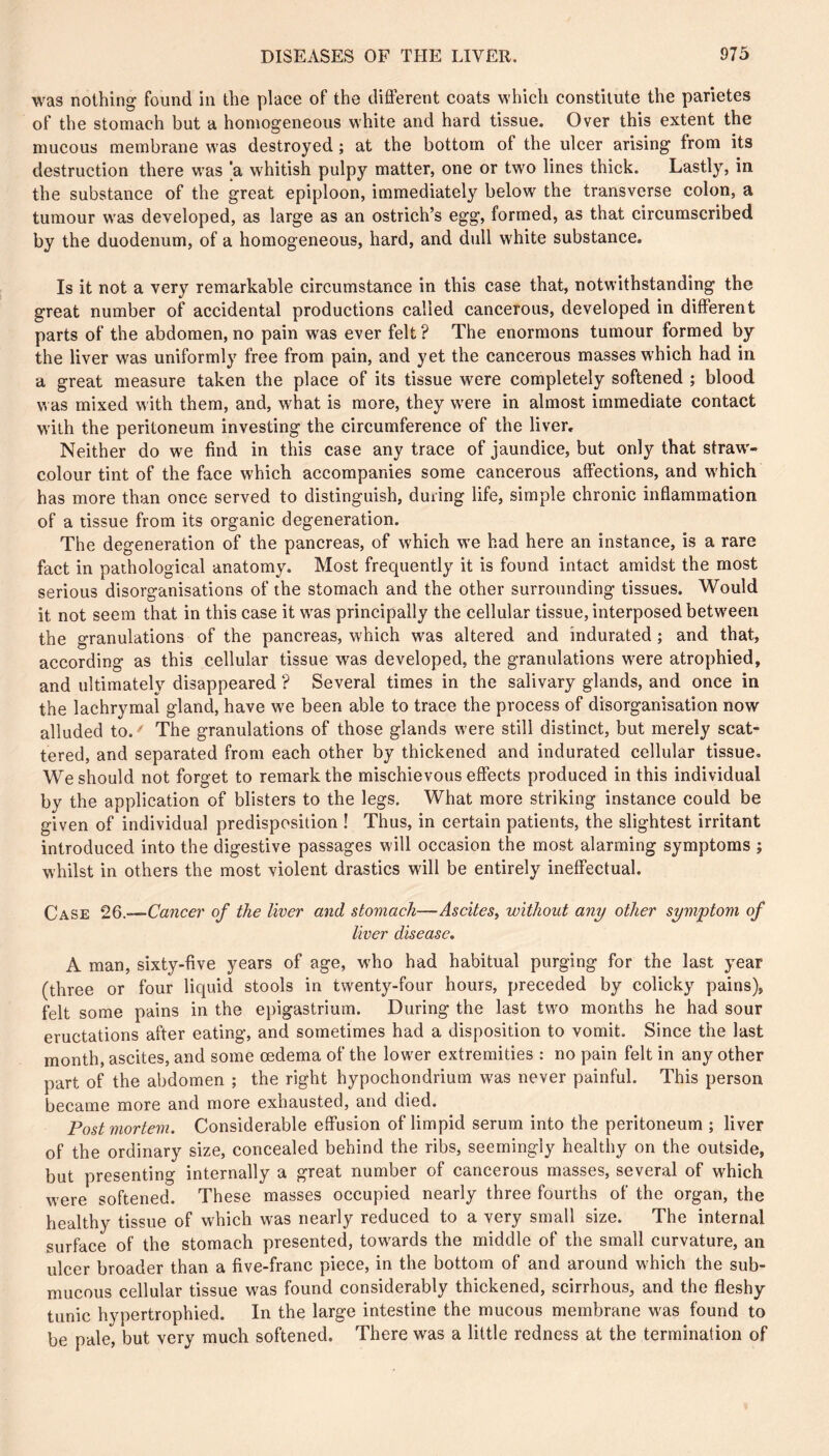 was nothing found in the place of the different coats which constitute the parietes of the stomach but a homogeneous white and hard tissue. Over this extent the mucous membrane was destroyed ; at the bottom of the ulcer arising from its destruction there was 'a whitish pulpy matter, one or two lines thick. Lastly, in the substance of the great epiploon, immediately below the transverse colon, a tumour was developed, as large as an ostrich’s egg, formed, as that circumscribed by the duodenum, of a homogeneous, hard, and dull white substance. Is it not a very remarkable circumstance in this case that, notwithstanding the great number of accidental productions called cancerous, developed in different parts of the abdomen, no pain was ever felt? The enormons tumour formed by the liver was uniformly free from pain, and yet the cancerous masses which had in a great measure taken the place of its tissue were completely softened ; blood was mixed with them, and, what is more, they were in almost immediate contact with the peritoneum investing the circumference of the liver. Neither do we find in this case any trace of jaundice, but only that straw- colour tint of the face which accompanies some cancerous affections, and which has more than once served to distinguish, during life, simple chronic inflammation of a tissue from its organic degeneration. The degeneration of the pancreas, of which we had here an instance, is a rare fact in pathological anatomy. Most frequently it is found intact amidst the most serious disorganisations of the stomach and the other surrounding tissues. Would it not seem that in this case it was principally the cellular tissue, interposed between the granulations of the pancreas, which was altered and indurated ; and that, according as this cellular tissue was developed, the granulations were atrophied, and ultimately disappeared ? Several times in the salivary glands, and once in the lachrymal gland, have we been able to trace the process of disorganisation now alluded to. ' The granulations of those glands were still distinct, but merely scat- tered, and separated from each other by thickened and indurated cellular tissue. We should not forget to remark the mischievous effects produced in this individual by the application of blisters to the legs. What more striking instance could be given of individual predisposition ! Thus, in certain patients, the slightest irritant introduced into the digestive passages will occasion the most alarming symptoms ; whilst in others the most violent drastics will be entirely ineffectual. Case 26.~—Cance)' of the liver and stomach—Ascites, without any other symptom of liver disease, A man, sixty-five years of age, who had habitual purging for the last year (three or four liquid stools in twenty-four hours, preceded by colicky pains), felt some pains in the epigastrium. During the last two months he had sour eructations after eating, and sometimes had a disposition to vomit. Since the last month, ascites, and some oedema of the lower extremities : no pain felt in any other part of the abdomen ; the right hypochondrium was never painful. This person became more and more exhausted, and died. Postmortem. Considerable effusion of limpid serum into the peritoneum ; liver of the ordinary size, concealed behind the ribs, seemingly healthy on the outside, but presenting internally a great number of cancerous masses, several of which were softened. These masses occupied nearly three fourths of the organ, the healthy tissue of which was nearly reduced to a very small size. The internal surface of the stomach presented, towards the middle of the small curvature, an ulcer broader than a five-franc piece, in the bottom of and around which the sub- mucous cellular tissue was found considerably thickened, scirrhous, and the fleshy tunic hypertrophied. In the large intestine the mucous membrane was found to be pale, but very much softened. There was a little redness at the termination of