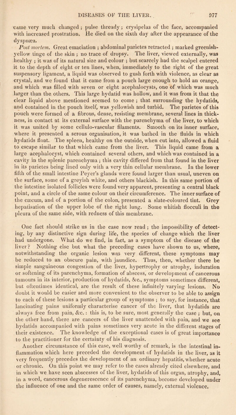 came very much changed ; pulse thready ; erysipelas of the face, accompanied with increased prostration. He died on the sixth day after the appearance of the dyspnæa. Post mortem. Great emaciation ; abdominal parietes retracted ; marked greenish- yellow tinge of the skin ; no trace of dropsy. The liver, viewed externally, was health}^ ; it was of its natural size and colour ; but scarcely had the scalpel entered it to the depth of eight or ten lines, when, immediately to the right of the great suspensory ligament, a liquid was observed to gush forth with violence, as clear as crystal, and we found that it came from a pouch large enough to hold an orange, and which was filled with seven or eight acephalocysts, one of which was much larger than the others. This large hydatid was hollow, and it was from it that the clear liquid above mentioned seemed to come ; that surrounding the hydatids, and contained in the pouch itself, was yellowish and turbid. The parietes of this pouch were formed of a fibrous, dense, resisting membrane, several lines in thick- ness, in contact at its external surface with the parenchyma of the liver, to which it was united by some cellulo-vascular filaments. Smooth on its inner surface, where it presented a serous organisation, it was bathed in the fluids in which hydatids float. The spleen, healthy on the outside, when cut into, allowed a fluid to escape similar to that which came from the liver. This liquid came from a large acephalocyst, which contained several others, and which was contained in a cavity in the splenic parenchyma ; this cavity differed from that found in the liver in its parietes being lined ordy with a very thin cellular membrane. In the lower fifth of the small intestine Pej^er’s glands were found larger than usual, uneven on the surface, some of a greyish white, and others blackish. In this same portion of the intestine isolated follicles were found very apparent, presenting a central black point, and a circle of the same colour on their circumference. The inner surface of the cæcum, and of a portion of the colon, presented a slate-coloured tint. Grey hépatisation of the upper lobe of the right lung. Some whitish flocculi in the pleura of the same side, with redness of this membrane. One fact should strike us in the case now read ; the impossibility of detect- ing, by any distinctive sign during life, the species of change w'hich the liver had undergone. What do we find, in fact, as a symptom of the disease of the liver? Nothing else but what the preceding cases have shown to us, where, notwithstanding the organic lesion was very different, these symptoms may be reduced to an obscure pain, with jaundice. Thus, then, whether there be simple sanguineous congestion of the liver, hypertrophy or atrophy, induration or softening of its parenchyma, formation of abscess, or development of cancerous tumours in its interior, production of hydatids, &c., symptoms sometimes different, but oftentimes identical, are the result of these infinitely varying lesions. No doubt it would be easier and more convenient to the observer to be able to assign to each of these lesions a particular group of symptoms ; to say, for instance, that lancinating pains uniformly characterise cancer of the liver, that hydatids are always free from pain, &c. : this is, to be sure, most generally the case ; but, on the other hand, there are cancers of the liver unattended with pain, and vv'e see hydatids accompanied with pains sometimes very acute in the different stages of their existence. The knowledge of the exceptional cases is of great importance to the practitioner for the certainty of his diagnosis. Another circumstance of this case, well worthy of remark, is the intestinal in- flammation which here preceded the development of hydatids in the liver, as it very frequently precedes the development of an ordinary hepatitis, whether acute or chronic. On this point wæ may refer to the cases already cited elsewhere, and in which we have seen abscesses of the liver, hydatids of this organ, atrophy, and, in a word, cancerous degenerescence of its parenchyma, become developed under the influence of one and the same order of causes, namely, external violence.