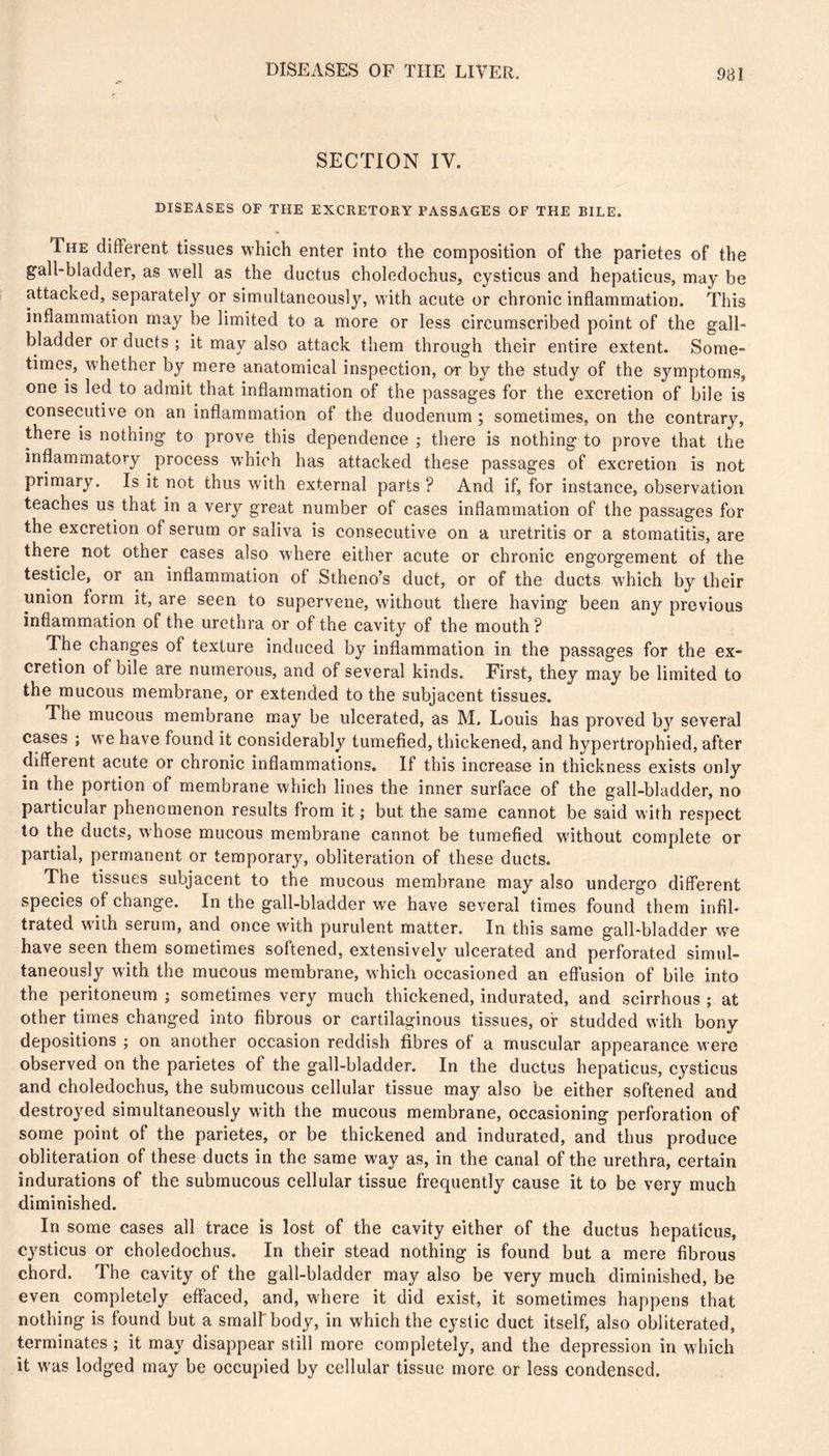 SECTION IV. DISEASES OF THE EXCRETORY PASSAGES OF THE BILE. The different tissues which enter into the composition of the parietes of the gall-bladder, as well as the ductus choledochus, cysticus and hepaticus, may be attacked, separately or simultaneously, with acute or chronic inflammation. This inflammation may be limited to a more or less circumscribed point of the gall- bladder or ducts ; it may also attack them through their entire extent. Some- times, whether by mere anatomical inspection, or by the study of the symptoms, one is led to admit that inflammation of the passages for the excretion of bile is consecutive on an inflammation of the duodenum ; sometimes, on the contrary, there is nothing to prove this dependence ; there is nothing to prove that the inflammatory process w'hich has attacked these passages of excretion is not primary. Is it not thus with external parts ? And if, for instance, observation teaches us that in a very great number of cases inflammation of the passages for the excretion of serum or saliva is consecutive on a uretritis or a stomatitis, are there not other cases also where either acute or chronic engorgement of the testicle, or an inflammation of Stheno’s duct, or of the ducts W'hich by their union form it, are seen to supervene, without there having been any previous inflammation of the urethra or of the cavity of the mouth? The changes of texture induced by inflammation in the passages for the ex- cretion of bile are numerous, and of several kinds. First, they may be limited to the mucous membrane, or extended to the subjacent tissues. The mucous membrane may be ulcerated, as M. Louis has proved by several cases ; we have found it considerably tumefied, thickened, and hypertrophied, after different acute or chronic inflammations. If this increase in thickness exists only in the portion of membrane which lines the inner surface of the gall-bladder, no particular phenomenon results from it ; but the same cannot be said with respect to the ducts, whose mucous membrane cannot be tumefied without complete or partial, permanent or temporary, obliteration of these ducts. The tissues subjacent to the mucous membrane may also undergo different species of change. In the gall-bladder we have several times found them infil- trated wdih serum, and once with purulent matter. In this same gall-bladder vv^e have seen them sometimes softened, extensively ulcerated and perforated simul- taneously with the mucous membrane, which occasioned an effusion of bile into the peritoneum ; sometimes very much thickened, indurated, and scirrhous ; at other times changed into fibrous or cartilaginous tissues, or studded with bony depositions ; on another occasion reddish fibres of a muscular appearance were observed on the parietes of the gall-bladder. In the ductus hepaticus, cysticus and choledochus, the submucous cellular tissue may also be either softened and destroyed simultaneously with the mucous membrane, occasioning perforation of some point of the parietes, or be thickened and indurated, and thus produce obliteration of these ducts in the same way as, in the canal of the urethra, certain indurations of the submucous cellular tissue frequently cause it to be very much diminished. In some cases all trace is lost of the cavity either of the ductus hepaticus, cysticus or choledochus. In their stead nothing is found but a mere fibrous chord. The cavity of the gall-bladder may also be very much diminished, be even completely effaced, and, w'here it did exist, it sometimes happens that nothing is found but a smalfbody, in which the cystic duct itself, also obliterated, terminates ; it may disappear still more completely, and the depression in which it was lodged may be occupied by cellular tissue more or less condensed.