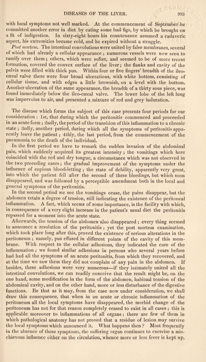 with local symptoms not well marked. At the commencement of September he committed another error in diet by eating some bad figs, by which he brought on a fit of indigestion. In sixty-eight hours his countenance assumed a cadaveric aspect, his extremities became cold, and he expired without a struggle. Post mortem. The intestinal convolutions were united by false membranes, several of which had already’- a cellular appearance ; numerous vessels were now seen to ramify over them ; others, which w’ere softer, and seemed to be of more recent formation, covered the convex surface of the liver ; the flanks and cavity of the pelvis were filled with thick pus. Within four or five fingers’ breadth of the ileo- cæcal valve there were four broad ulcerations, with white bottom, consisting of cellular tissue, and with edges a little brow’nish, on a level with the bottom. Another ulceration of the same appearance, the breadth of a thirty sous piece, was found immediately below the ileo-cæcal valve. The low'er lobe of the left lung w'as impervoius to air, and presented a mixture of red and grey induration. The disease which forms the subject of this case presents four periods for our consideration : 1st, that during w’hich the peritonitis commenced and proceeded in an acute form ; ^ndly, the period of the transition of this inflammation to a chronic state ; 3rdly% another period, during which all the symptoms of peritonitis appa- rently leave the patient ; 4thly, the last period, from the commencement of the pneumonia to the death of the individual. In the first period w^e have to remark the sudden invasion of the abdominal pain, which suddenly acquired its greatest intensity ; the vomitings w’hich here coincided with the red and dry tongue, a circumstance which w'as not observed in the tw'o preceding cases ; the gradual improvement of the symptoms under the influence of copious blood-letting ; the state of debility, apparently very great, into which the patient fell after the second of these bleedings, but w'hich soon disappeared, and was followed by a perceptible amendment both in the local and general symptoms of the peritonitis. In the second period w'e see the vomitings cease, the pains disappear, but the abdomen retain a degree of tension, still indicating the existence of the peritoneal inflammation. A fact, which seems of some importance, is the facility w ith which, in consequence of a very slight increase in the patient’s usual diet the peritonitis repassed for a moment into the acute state. Afterw ards, the tension of the abdomen also disappeared ; every thing seemed to announce a resolution of the peritonitis ; yet the post mortem examination, which took place long after this, proved the existence of serious alterations in the peritoneum ; namely’-, pus elfused in different points of the cavity of this mem- brane. With respect to the cellular adhesions, they indicated the cure of the inflammation ; we found similar adhesions in persons who several years before had had all the symptoms of an acute peritonitis, from which they recovered, and at the time we saw them they did not complain of any pain in the abdomen. If besides, these adhesions w’ere very numerous—if they iniimately united all the intestinal convolutions, we can readily conceive that the result might be, on the one hand, some modification in the form of the abdomen, habitual tension of the abdominal cavity, and on the other hand, more or less disturbance of the digestive functions. Be that as it may, from the case now under consideration, w’e shall draw this consequence, that when in an acute or chronic inflammation of the peritoneum all the local symptoms have disappeared, the morbid change of the peritoneum has not for that reason completely ceased to exist in all cases ; this is applicable moreover to inflammations of all organs ; there are few of them in which pathological anatomy has not proved that a residue of lesion may survive the local symptoms which announced it. What happens then ? Most frequently in the absence of these symptoms, the suffering organ continues to exercise a mis- chievous influence either on the circulation, whence more or less fever is kept up,