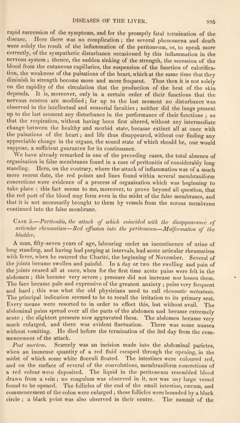 rapid succession of the symptoms, and for the promptly fatal termination of the disease. Here there was no complication ; the several phenomena and death were solely the result of the inflammation of the peritoneum, or, to speak more correctly, of the sympathetic disturbance occasioned by this inflammation in the nervous system ; thence, the sudden sinking of the strength, the secession of the blood from the cutaneous capillaries, the suspension of the function of calorifica- tion, the weakness of the pulsations of the heart, w'hich at the same time that they diminish in strength become more and more frequent. Thus then it is not solely on the rapidity of the circulation that the production of the heat of the skin depends. It is, moreover, only in a certain order of their functions that the nervous centres are modified ; for up to the last moment no disturbance W'as observed in the intellectual and sensorial faculties ; neither did the lungs present up to the last moment any disturbance in the performance of their functions ; so that the respiration, without having been first altered, without any intermediate change between the healthy and morbid state, became extinct all at once with the pulsations of the heart ; and life thus disappeared, wdthout our finding any appreciable change in the organs, the sound state of which should be, one w'ould suppose, a sufficient guarantee for its continuance. We have already remarked in one of the preceding cases, the total absence of organisation in false membranes found in a case of peritonitis of considerably long standing. Here, on the contrary, where the attack of inflammation was of a much more recent date, the red points and lines found within several membraniform concretions were evidence of a process of organisation which was beginning to take place : this fact seems to me, moreover, to prove beyond all question, that the red part of the blood may form even in the midst of the false membranes, and that it is not necessarily brought to them by vessels from the serous membrane continued into the false membrane. Case 5.—Peritonitis, the attach of which coincided with the disappearance of articular rheumatism—Red effusion into the peritoneum—Malformation of the bladder. A man, fifty-seven years of age, labouring under an incontinence of urine of long standing, and having had purging at intervals, had acute articular rheumatism wdth fever, when he entered the Charité, the beginning of November. Several of the joints became swollen and painful. In a day or two the swelling and pain of the joints ceased all at once, when for the first time acute pains w^re felt in the abdomen ; this became very severe ; pressure did not increase nor lessen them. The face became pale and expressive of the greatest anxiety ; pulse very frequent and hard ; this was w'hat the old physicians used to call rheumatic metastasis. The principal indication seemed to be to recall the irritation to its primary seat. Every means were resorted to in order to effect this, but without avail. The abdominal pains spread over all the parts of the abdomen and became extremely acute ; the slightest pressure now aggravated them. The abdomen became very much enlarged, and there was evident fluctuation. There was some nausea without vomiting. He died before the termination of the 3rd day from the com- mencement of the attack. Post mortem. Scarcely was an incision made into the abdominal parietes, when an immense quantity of a red fluid escaped through the opening, in the midst of which some white flocculi floated. The intestines w'ere coloured red, and on the surface of several of the convolutions, membraniform concretions of a red colour weîe deposited. The liquid in the peritoneum resembled blood drawn from a vein ; no coagulum was observed in it, nor was any large vessel found to be opened. The follicles of the end of the small intestine, cæcum, and commencement of the colon were enlarged ; these follicles were bounded by a black circle ; a black point was also observed in their centre. The summit of the