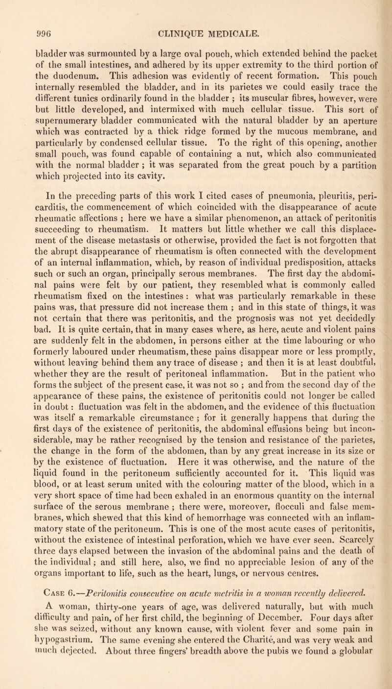 bladder was surmounted by a large oval pouch, which extended behind the packet of the small intestines, and adhered by its upper extremity to the third portion of the duodenum. This adhesion was evidently of recent formation. This pouch internally resembled the bladder, and in its parietes we could easily trace the different tunics ordinarily found in the bladder ; its muscular fibres, however, were but little developed, and intermixed with much cellular tissue. This sort of supernumerary bladder communicated with the natural bladder by an aperture which was contracted by a thick ridge formed by the mucous membrane, and particularly by condensed cellular tissue. To the right of this opening, another small pouch, w'as found capable of containing a nut, which also communicated w'ith the normal bladder ; it was separated from the great pouch by a partition which projected into its cavity. In the preceding parts of this work I cited cases of pneumonia, pleuritis, peri- carditis, the commencement of w'hich coincided with the disappearance of acute rheumatic affections ; here we have a similar phenomenon, an attack of peritonitis succeeding to rheumatism. It matters but little w'hether we call this displace- ment of the disease metastasis or otherwise, provided the fact is not forgotten that the abrupt disappearance of rheumatism is often connected with the development of an internal inflammation, which, by reason of individual predisposition, attacks such or such an organ, principally serous membranes. The first day the abdomi- nal pains were felt by our patient, they resembled what is commonly called rheumatism fixed on the intestines : what w^as particularly remarkable in these pains was, that pressure did not increase them ; and in this state of things, it was not certain that there was peritonitis, and the prognosis was not yet decidedly bad. It is quite certain, that in many cases where, as here, acute and violent pains are suddenly felt in the abdomen, in persons either at the time labouring or who formerly laboured under rheumatism, these pains disappear more or less promptly, without leaving behind them any trace of disease ; and then it is at least doubtful, whether they are the result of peritoneal inflammation. But in the patient who forms the subject of the present case, it was not so ; and from the second day of the appearance of these pains, the existence of peritonitis could not longer be called in doubt : fluctuation w'as felt in the abdomen, and the evidence of this fluctuation w’as itself a remarkable circumstance ; for it generally happens that during the first days of the existence of peritonitis, the abdominal eff’usions being but incon- siderable, may be rather recognised by the tension and resistance of the parietes, the change in the form of the abdomen, than by any great increase in its size or by the existence of fluctuation. Here it was otherwise, and the nature of the liquid found in the peritoneum sufficiently accounted for it. This liquid w^as blood, or at least serum united with the colouring matter of the blood, which in a very short space of time had been exhaled in an enormous quantity on the internal surface of the serous membrane ; there w^ere, moreover, flocculi and false mem- branes, which shew'ed that this kind of hemorrhage w^as conneeted w'ith an inflam- matory state of the peritoneum. This is one of the most aeute cases of peritonitis, without the existence of intestinal perforation, which we have ever seen. Scarcely three days elapsed between the invasion of the abdominal pains and the death of the individual ; and still here, also, we find no appreciable lesion of any of the organs important to life, such as the heart, lungs, or nervous centres. Case 6.~Peritonitis consecutive on acute metritis in a woman recently delivered. A woman, thirty-one years of age, was delivered naturally, but with much difficulty and pain, of her first child, the beginning of December. Four days after she was seized, without any known cause, with violent fever and some pain in hypogastrium. The same evening she entered the Charité, and w^as very w^eak and much dejected. About three fingers’ breadth above the pubis we found a globular