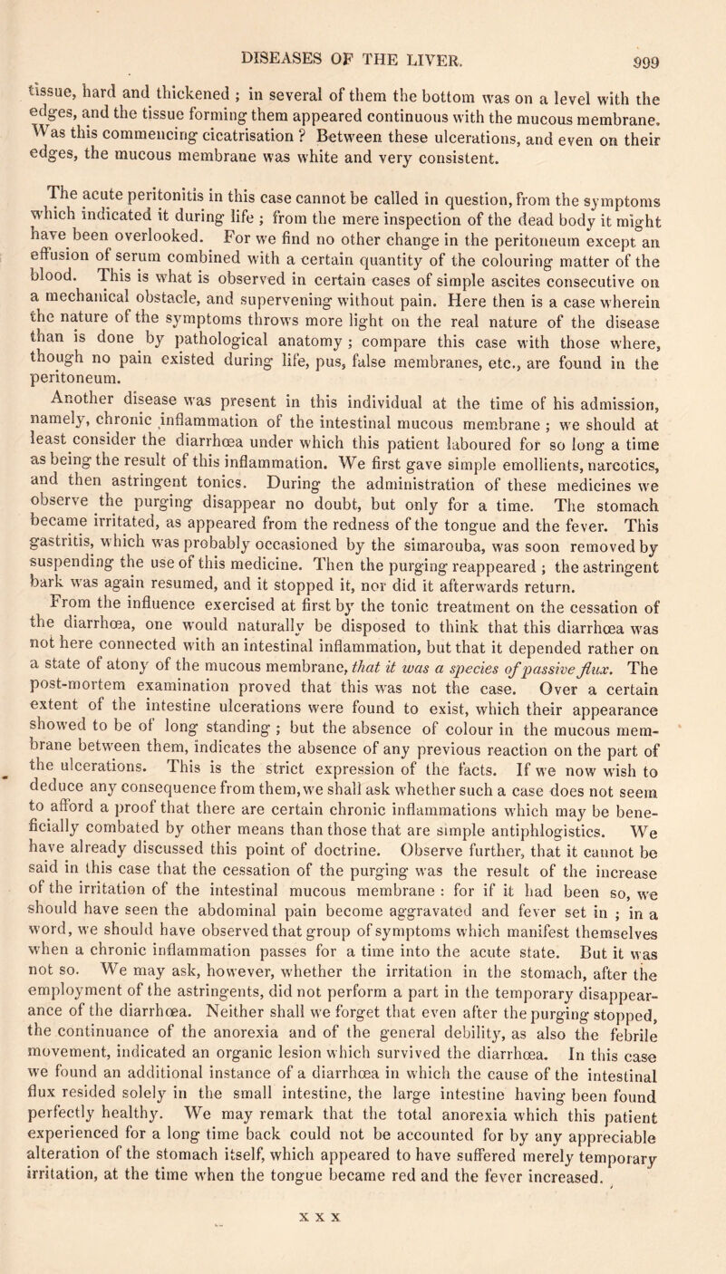 tissue, hard and thickened ; in several of them the bottom was on a level with the edges, and the tissue forming them appeared continuous with the mucous membrane, W^as this commencing cicatrisation ? Between these ulcerations, and even on their edges, the mucous membrane was white and very consistent. The acute peritonitis in this case cannot be called in question, from the symptoms which indicated it during life ; from the mere inspection of the dead body it might have been overlooked. For we find no other change in the peritoneum except an effusion of serum combined with a certain quantity of the colouring matter of the blood. This is what is observed in certain cases of simple ascites consecutive on a mechanical obstacle, and supervening w'ithout pain. Here then is a case w'herein the nature of the symptoms throws more light on the real nature of the disease than is done by pathological anatomy ; compare this case with those w’here, though no pain existed during life, pus, false membranes, etc., are found in the peritoneum. Another disease was present in this individual at the time of his admission, namely, chronic inflammation of the intestinal mucous membrane ; we should at least consider the diarrhoea under which this patient laboured for so long a time as being the result of this inflammation. We first gave simple emollients, narcotics, and then astringent tonics. During the administration of these medicines w^e observe the purging disappear no doubt, but only for a time. The stomach became irritated, as appeared from the redness of the tongue and the fever. This gastritis, w hich W'as probably occasioned by the simarouba, was soon removed by suspending the use of this medicine. Then the purging reappeared ; the astringent bark w'as again resumed, and it stopped it, nor did it afterw'ards return. From the influence exercised at first by the tonic treatment on the cessation of the diarrhoea, one would naturally be disposed to think that this diarrhœa w'as not here connected with an intestinal inflammation, but that it depended rather on a state of atony of the mucous membrane, it was a species of passive Jinx. The post-mortem examination proved that this was not the case. Over a certain extent of the intestine ulcerations were found to exist, which their appearance show'ed to be of long standing ; but the absence of colour in the mucous mem- brane betw^een them, indicates the absence of any previous reaction on the part of the ulcerations. This is the strict expression of the facts. If we now wash to deduce any consequence from them,w^e shall ask w'hether such a case does not seem to afford a proof that there are certain chronic inflammations wdiich may be bene- ficially combated by other means than those that are simple antiphlogistics. We have already discussed this point of doctrine. Observe further, that it cannot be said in this case that the cessation of the purging w'as the result of the increase of the irritation of the intestinal mucous membrane : for if it had been so, w'e should have seen the abdominal pain become aggravated and fever set in ; in a word, we should have observed that group of symptoms which manifest themselves when a chronic inflammation passes for a time into the acute state. But it was not so. We may ask, however, w’hether the irritation in the stomach, after the employment of the astringents, did not perform a part in the temporary disappear- ance of the diarrhoea. Neither shall we forget that even after the purging stopped, the continuance of the anorexia and of the general debility, as also the febrile movement, indicated an organic lesion which survived the diarrhoea. In this case W'e found an additional instance of a diarrhoea in which the cause of the intestinal flux resided solely in the small intestine, the large intestine having been found perfectly healthy. We may remark that the total anorexia which this patient experienced for a long time back could not be accounted for by any appreciable alteration of the stomach itself, which appeared to have suffered merely temporary irritation, at the time w^hen the tongue became red and the fever increased. XXX