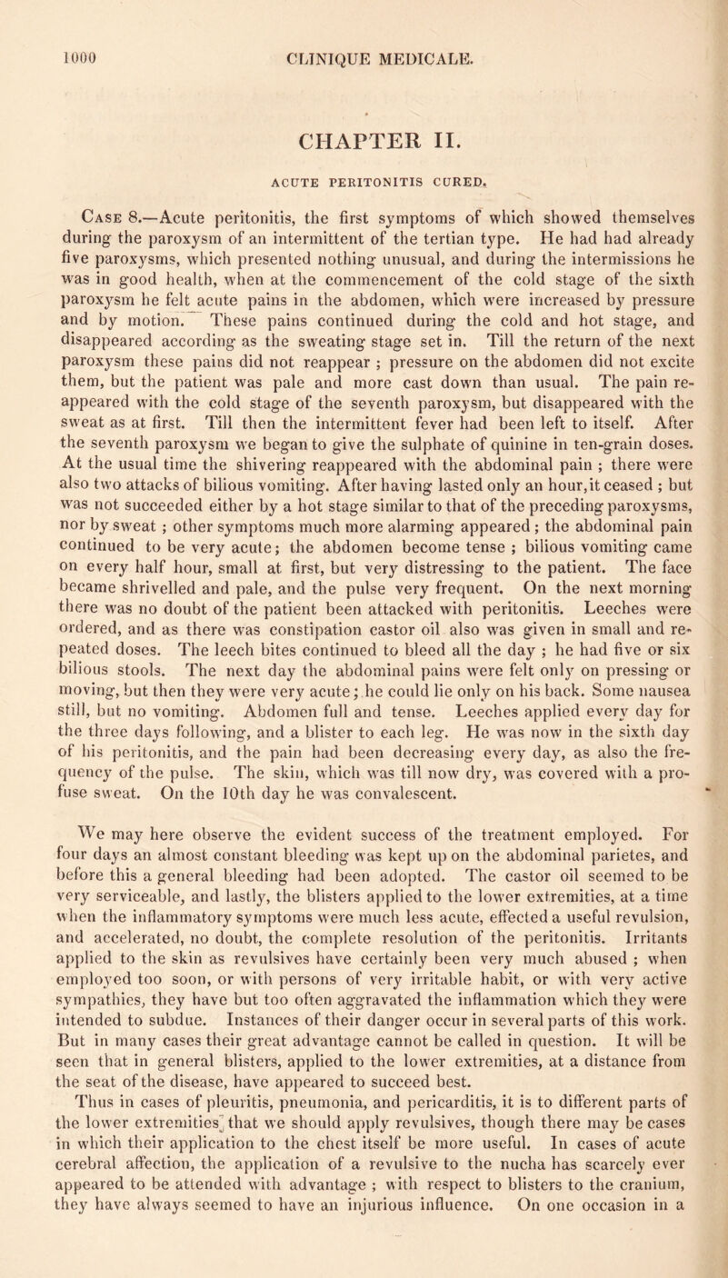 CHAPTER II. ACUTE PERITONITIS CURED. Case 8.-—Acute peritonitis, the first synniptoms of which showed themselves during the paroxysm of an intermittent of the tertian type. He had had already five paroxysms, which presented nothing unusual, and during the intermissions he was in good health, when at the commencement of the cold stage of the sixth paroxysm he felt acute pains in the abdomen, which were increased by pressure and by motion. These pains continued during the cold and hot stage, and disappeared according as the sw'eating stage set in. Till the return of the next paroxysm these pains did not reappear ; pressure on the abdomen did not excite them, but the patient was pale and more cast down than usual. The pain re- appeared with the cold stage of the seventh paroxysm, but disappeared with the sweat as at first. Till then the intermittent fever had been left to itself. After the seventh paroxysm we began to give the sulphate of quinine in ten-grain doses. At the usual time the shivering reappeared with the abdominal pain ; there w'ere also two attacks of bilious vomiting. After having lasted only an hour,it ceased ; but was not succeeded either by a hot stage similar to that of the preceding paroxysms, nor by sweat ; other symptoms much more alarming appeared ; the abdominal pain continued to be very acute ; the abdomen become tense ; bilious vomiting came on every half hour, small at first, but very distressing to the patient. The face became shrivelled and pale, and the pulse very frequent. On the next morning there was no doubt of the patient been attacked with peritonitis. Leeches were ordered, and as there was constipation castor oil also was given in small and re- peated doses. The leech bites continued to bleed all the day ; he had five or six bilious stools. The next day the abdominal pains wmre felt only on pressing or moving, but then they were very acute ; he could lie only on his back. Some nausea still, but no vomiting. Abdomen full and tense. Leeches applied every day for the three days following, and a blister to each leg. He wms now in the sixth day of his peritonitis, and the pain had been decreasing every day, as also the fre- quency of the pulse. The skin, which was till now dry, was covered with a pro- fuse sweat. On the 10th day he was convalescent. We may here observe the evident success of the treatment employed. For four days an almost constant bleeding was kept upon the abdominal parietes, and before this a general bleeding had been adopted. The castor oil seemed to be very serviceable, and lastly, the blisters applied to the lower extremities, at a time when the inflammatory symptoms were much less acute, effected a useful revulsion, and accelerated, no doubt, the complete resolution of the peritonitis. Irritants applied to the skin as revulsives have certainly been very much abused ; when employed too soon, or with persons of very irritable habit, or with very active sympathies, they have but too often aggravated the inflammation which they were intended to subdue. Instances of their danger occur in several parts of this work. But in many cases their great advantage cannot be called in question. It wdll be seen that in general blisters, applied to the lower extremities, at a distance from the seat of the disease, have appeared to succeed best. Thus in cases of pleuritis, pneumonia, and pericarditis, it is to different parts of the lower extremities] that we should apply revulsives, though there may be cases in w'hich their application to the chest itself be more useful. In cases of acute cerebral affection, the application of a revulsive to the nucha has scarcely ever appeared to be attended with advantage ; with respect to blisters to the cranium, they have always seemed to have an injurious influence. On one occasion in a