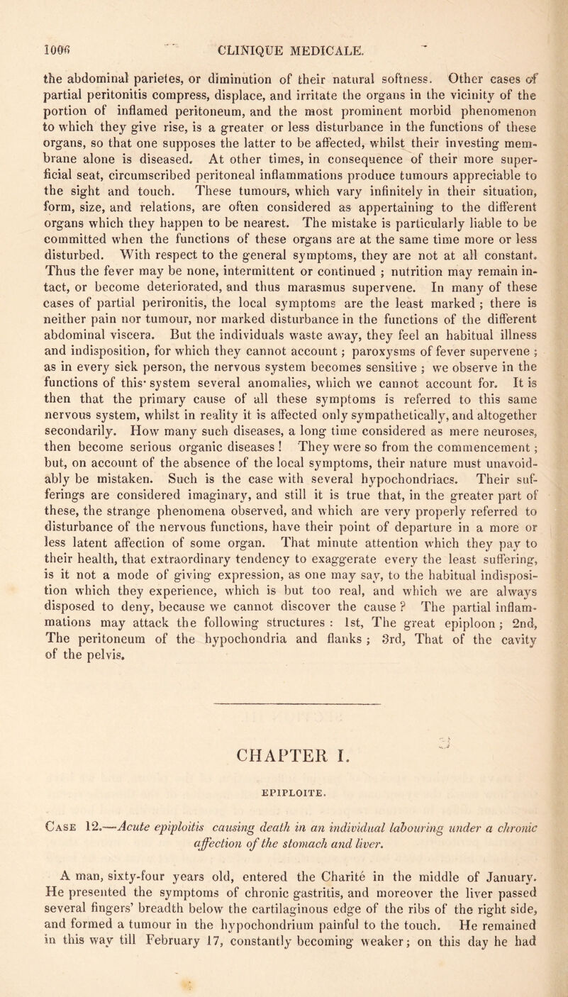 the abdominal parietes, or diminution of their natural softness. Other eases of partial peritonitis compress, displace, and irritate the organs in the vicinity of the portion of inflamed peritoneum, and the most prominent morbid phenomenon to which they give rise, is a greater or less disturbance in the functions of these organs, so that one supposes the latter to be affected, whilst their investing mem- brane alone is diseased. At other times, in consequence of their more super- ficial seat, circumscribed peritoneal inflammations produce tumours appreciable to the sight and touch. These tumours, which vary infinitely in their situation, form, size, and relations, are often considered as appertaining to the different organs which they happen to be nearest. The mistake is particularly liable to be committed when the functions of these organs are at the same time more or less disturbed. With respect to the general symptoms, they are not at all constant. Thus the fever may be none, intermittent or continued ; nutrition may remain in- tact, or become deteriorated, and thus marasmus supervene. In many of these cases of partial perironitis, the local symptoms are the least marked ; there is neither pain nor tumour, nor marked disturbance in the functions of the different abdominal viscera. But the individuals waste away, they feel an habitual illness and indisposition, for which they cannot account ; paroxysms of fever supervene ; as in every sick person, the nervous system becomes sensitive ; we observe in the functions of this* system several anomalies, which we cannot account for. It is then that the primary cause of all these symptoms is referred to this same nervous system, whilst in reality it is affected only sympathetically, and altogether secondarily. How many such diseases, a long time considered as mere neuroses, then become serious organic diseases ! They were so from the commencement ; but, on account of the absence of the local symptoms, their nature must unavoid- ably be mistaken. Such is the case with several hypochondriacs. Their suf- ferings are considered imaginary, and still it is true that, in the greater part of these, the strange phenomena observed, and which are very properly referred to disturbance of the nervous functions, have their point of departure in a more or less latent affection of some organ. That minute attention which they pay to their health, that extraordinary tendency to exaggerate every the least suffering, is it not a mode of giving expression, as one may say, to the habitual indisposi- tion which they experience, which is but too real, and which we are always disposed to deny, because we cannot discover the cause ? The partial inflam- mations may attack the following structures: 1st, The great epiploon; 2nd, The peritoneum of the hypochondria and flanks ; 3rd, That of the cavity of the pelvis. CHAPTER 1. EPIPLOITE. Case 12,—Acute epiploitis causing death in an individual labouring under a chronic affection of the stomach and liver. A man, sixty-four years old, entered the Charité in the middle of January. He presented the symptoms of chronic gastritis, and moreover the liver passed several fingers’ breadth below the cartilaginous edge of the ribs of the right side, and formed a tumour in the hypochondrium painful to the touch. He remained