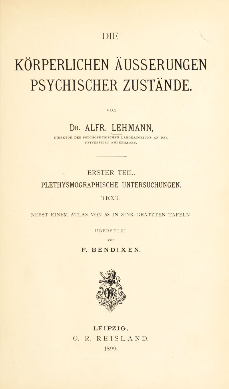 KÖRPERLICHEN AUSSERUNGEN PSYCHISCHER ZUSTÄNDE. VOX Dr. ALFR. LEHMANN, DIREKTOR DES PSYCHOPHYSISCHEN LABORATORIUMS AN DER UNIVERSITÄT KOPENHAGEN. ERSTER TEIL. PLETHYSMOGRAPHISCHE UNTERSUCHUNGEN. TEXT. NEBST EINEM ATLAS VON 6S IN ZINK GEÄTZTEN TAFELN. ÜBERSETZT VON F. BENDIXEN. LEIPZIG, O. R. R E I S L A N D. 1899.