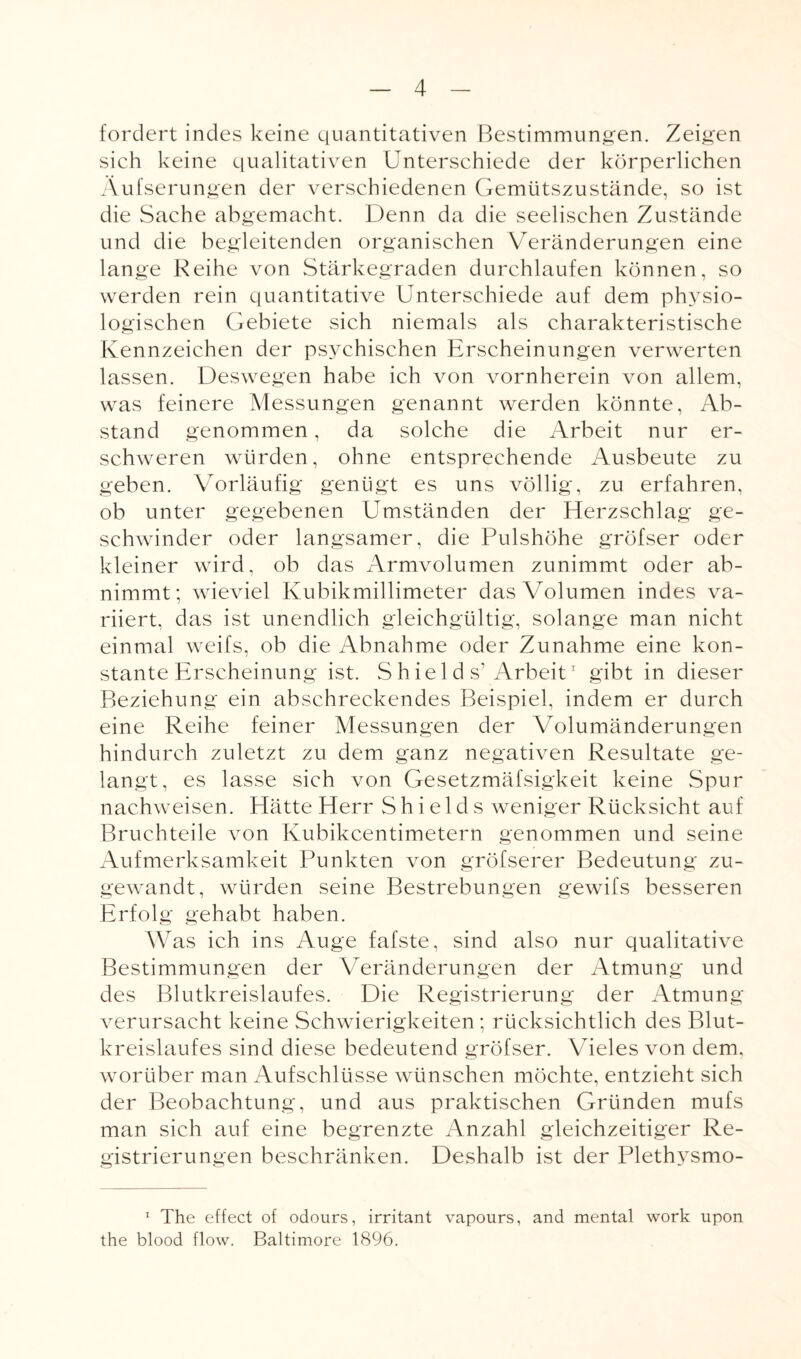 fordert indes keine quantitativen Bestimmungen. Zeigen sich keine qualitativen Unterschiede der körperlichen Äufserungen der verschiedenen Gemütszustände, so ist die Sache abgemacht. Denn da die seelischen Zustände und die begleitenden organischen Veränderungen eine lange Reihe von Stärkegraden durchlaufen können, so werden rein quantitative Unterschiede auf dem physio¬ logischen Gebiete sich niemals als charakteristische Kennzeichen der psychischen Erscheinungen verwerten lassen. Deswegen habe ich von vornherein von allem, was feinere Messungen genannt werden könnte, Ab¬ stand genommen, da solche die Arbeit nur er¬ schweren würden, ohne entsprechende Ausbeute zu geben. Vorläufig genügt es uns völlig, zu erfahren, ob unter gegebenen Umständen der Herzschlag ge¬ schwinder oder langsamer, die Pulshöhe gröfser oder kleiner wird, ob das Armvolumen zunimmt oder ab¬ nimmt; wieviel Kubikmillimeter das Volumen indes va¬ riiert, das ist unendlich gleichgültig, solange man nicht einmal weifs, ob die Abnahme oder Zunahme eine kon¬ stante Erscheinung ist. S h iel d s1 Arbeit1 gibt in dieser Beziehung ein abschreckendes Beispiel, indem er durch eine Reihe feiner Messungen der Volumänderungen hindurch zuletzt zu dem ganz negativen Resultate ge¬ langt, es lasse sich von Gesetzmäfsigkeit keine Spur nachweisen. Hätte Herr Shields weniger Rücksicht auf Bruchteile von Kubikcentimetern genommen und seine Aufmerksamkeit Punkten von gröfserer Bedeutung zu¬ gewandt, würden seine Bestrebungen gewifs besseren Erfolg gehabt haben. Was ich ins Auge fafste, sind also nur qualitative Bestimmungen der Veränderungen der Atmung und des Blutkreislaufes. Die Registrierung der Atmung verursacht keine Schwierigkeiten; rücksichtlich des Blut¬ kreislaufes sind diese bedeutend gröfser. Vieles von dem. worüber man Aufschlüsse wünschen möchte, entzieht sich der Beobachtung, und aus praktischen Gründen mufs man sich auf eine begrenzte Anzahl gleichzeitiger Re¬ gistrierungen beschränken. Deshalb ist der Plethysmo- 1 The effect of odours, irritant vapours, and mental work upon the blood flow. Baltimore 1896.