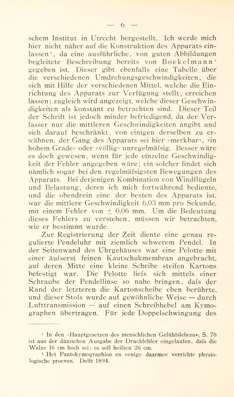 schem Institut in Utrecht hergestellt. Ich werde mich hier nicht näher auf die Konstruktion des Apparats ein¬ lassen1, da eine ausführliche, von guten Abbildungen begleitete Beschreibung bereits von Boekelmann2 gegeben ist. Dieser gibt ebenfalls eine Tabelle über die verschiedenen Umdrehungsgeschwindigkeiten, die sich mit Hilfe der verschiedenen Mittel, welche die Ein¬ richtung des Apparats zur Verfügung stellt, erreichen lassen; zugleich wird angezeigt, welche dieser Geschwin¬ digkeiten als konstant zu betrachten sind. Dieser Teil der Schrift ist jedoch minder befriedigend, da der Ver¬ fasser nur die mittleren Geschwindigkeiten angibt und sich darauf beschränkt, von einigen derselben zu er¬ wähnen, der Gang des Apparats sei hier »merkbar«, »in hohem Grade« oder »völlig« unregelmäfsig. Besser wäre es doch gewesen, wenn für jede einzelne Geschwindig¬ keit der Fehler angegeben wäre; ein solcher findet sich nämlich sogar bei den regelmäfsigsten Bewegungen des Apparats. Bei derjenigen Kombination von Windflügeln und Belastung, deren ich mich fortwährend bediente, und die obendrein eine der besten des Apparats ist, war die mittlere Geschwindigkeit 6,03 mm pro Sekunde, mit einem Fehler von ±_ 0,06 mm. Um die Bedeutung dieses Fehlers zu verstehen, müssen wir betrachten, wie er bestimmt wurde. Zur Registrierung der Zeit diente eine genau re¬ gulierte Fendeluhr mit ziemlich schwerem Pendel. In der Seitenwand des Uhrgehäuses war eine Pelotte mit einer äufserst feinen Kautschukmembran angebracht, auf deren Mitte eine kleine Scheibe steifen Kartons befestigt war. Die Pelotte liefs sich mittels einer Schraube der Pendellinse so nahe bringen, dafs der Rand der letzteren die Kartonscheibe eben berührte, und dieser Stofs wurde auf gewöhnliche Weise — durch Fufttransmission — auf einen Schreibhebel am Kymo- graphen übertragen. Für jede Doppelschwingung des 1 In den »Hauptgesetzen des menschlichen Gefühlslebens«, S. 78 ist aus der dänischen Ausgabe der Druckfehler eingelaufen, dafs die Walze 16 cm hoch sei; es soll heifsen 26 cm. 2 Het Pantokymographion en eenige daarmee verrichte physio¬ logische proeven. Delft 1894.