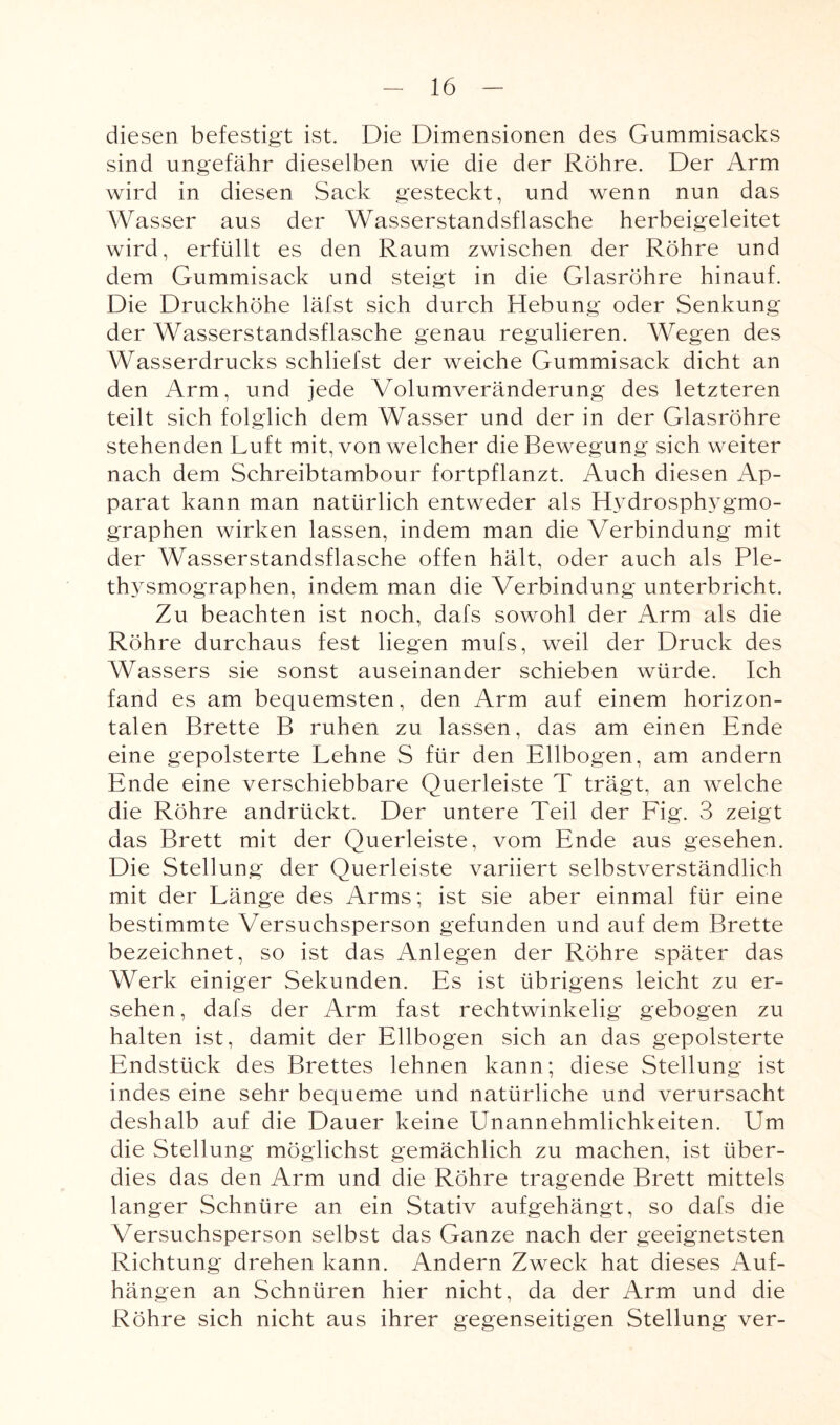 diesen befestigt ist. Die Dimensionen des Gummisacks sind ungefähr dieselben wie die der Röhre. Der Arm wird in diesen Sack gesteckt, und wenn nun das Wasser aus der Wasserstandsflasche herbeigeleitet wird, erfüllt es den Raum zwischen der Röhre und dem Gummisack und steigt in die Glasröhre hinauf. Die Druckhöhe läfst sich durch Hebung oder Senkung der Wasserstandsflasche genau regulieren. Wegen des Wasserdrucks schliefst der weiche Gummisack dicht an den Arm, und jede Volumveränderung des letzteren teilt sich folglich dem Wasser und der in der Glasröhre stehenden Luft mit, von welcher die Bewegung sich weiter nach dem Schreibtambour fortpflanzt. Auch diesen Ap¬ parat kann man natürlich entweder als Hydrosphygmo- graphen wirken lassen, indem man die Verbindung mit der Wasserstandsflasche offen hält, oder auch als Ple¬ thysmographen, indem man die Verbindung unterbricht. Zu beachten ist noch, dafs sowohl der Arm als die Röhre durchaus fest liegen mufs, weil der Druck des Wassers sie sonst auseinander schieben würde, fch fand es am bequemsten, den Arm auf einem horizon¬ talen Brette B ruhen zu lassen, das am einen Ende eine gepolsterte Lehne S für den Ellbogen, am andern Ende eine verschiebbare Querleiste T trägt, an welche die Röhre andrückt. Der untere Teil der Fig. 3 zeigt das Brett mit der Querleiste, vom Ende aus gesehen. Die Stellung der Querleiste variiert selbstverständlich mit der Länge des Arms; ist sie aber einmal für eine bestimmte Versuchsperson gefunden und auf dem Brette bezeichnet, so ist das Anlegen der Röhre später das Werk einiger Sekunden. Es ist übrigens leicht zu er¬ sehen, dafs der Arm fast rechtwinkelig gebogen zu halten ist, damit der Ellbogen sich an das gepolsterte Endstück des Brettes lehnen kann; diese Stellung ist indes eine sehr bequeme und natürliche und verursacht deshalb auf die Dauer keine Unannehmlichkeiten. Um die Stellung möglichst gemächlich zu machen, ist über¬ dies das den Arm und die Röhre tragende Brett mittels langer Schnüre an ein Stativ aufgehängt, so dafs die Versuchsperson selbst das Ganze nach der geeignetsten Richtung drehen kann. Andern Zweck hat dieses Auf¬ hängen an Schnüren hier nicht, da der Arm und die Röhre sich nicht aus ihrer gegenseitigen Stellung ver-