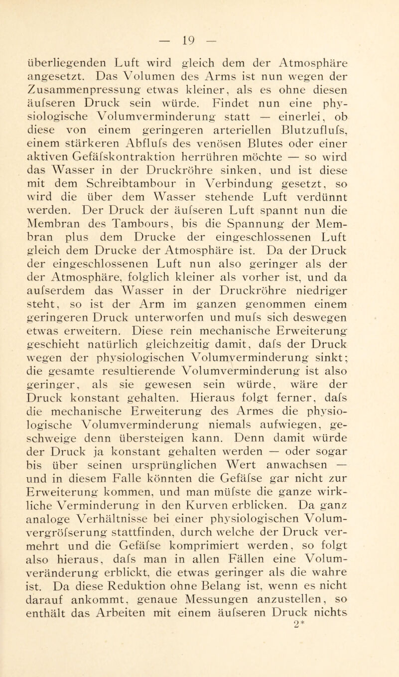 überliegenden Luft wird gleich dem der Atmosphäre angesetzt. Das Volumen des Arms ist nun wegen der Zusammenpressung etwas kleiner, als es ohne diesen äufseren Druck sein würde. Findet nun eine phy¬ siologische Volumverminderung statt — einerlei, ob diese von einem geringeren arteriellen Blutzuflufs, einem stärkeren Abflufs des venösen Blutes oder einer aktiven Gefäfskontraktion herrühren möchte — so wird das Wasser in der Druckröhre sinken, und ist diese mit dem Schreibtambour in Verbindung gesetzt, so wird die über dem Wasser stehende Luft verdünnt werden. Der Druck der äufseren Luft spannt nun die Membran des Tambours, bis die Spannung der Mem¬ bran plus dem Drucke der eingeschlossenen Luft gleich dem Drucke der Atmosphäre ist. Da der Druck der eingeschlossenen Luft nun also geringer als der der Atmosphäre, folglich kleiner als vorher ist, und da aufserdem das Wasser in der Druckröhre niedriger steht, so ist der Arm im ganzen genommen einem geringeren Druck unterworfen und mufs sich deswegen etwas erweitern. Diese rein mechanische Erweiterung geschieht natürlich gleichzeitig damit, dafs der Druck wegen der physiologischen Volumverminderung sinkt; die gesamte resultierende Volumverminderung ist also geringer, als sie gewesen sein würde, wäre der Druck konstant gehalten. Hieraus folgt ferner, dafs die mechanische Erweiterung des Armes die physio¬ logische Volumverminderung niemals aufwiegen, ge¬ schweige denn übersteigen kann. Denn damit würde der Druck ja konstant gehalten werden — oder sogar bis über seinen ursprünglichen Wert anwachsen — und in diesem Falle könnten die Gefäfse gar nicht zur Erweiterung kommen, und man müfste die ganze wirk¬ liche Verminderung in den Kurven erblicken. Da ganz analoge Verhältnisse bei einer physiologischen Volum- vergröfserung stattfinden, durch welche der Druck ver¬ mehrt und die Gefäfse komprimiert werden, so folgt also hieraus, dafs man in allen Fällen eine Volum¬ veränderung erblickt, die etwas geringer als die wahre ist. Da diese Reduktion ohne Belang ist, wenn es nicht darauf ankommt, genaue Messungen anzustellen, so enthält das Arbeiten mit einem äufseren Druck nichts 2*