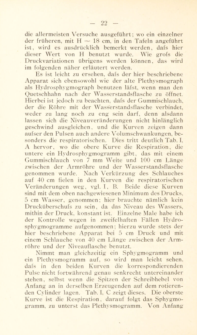 die allermeisten Versuche ausgeführt; wo ein einzelner der früheren, mit H — 18 cm, in den Tafeln angeführt ist, wird es ausdrücklich bemerkt werden, dafs hier dieser Wert von H benutzt wurde. Wie grofs die Druckvariationen übrigens werden können, das wird im folgenden näher erläutert werden. Es ist leicht zu ersehen, dafs der hier beschriebene Apparat sich ebensowohl wie der alte Plethysmograph als Hydrosphygmograph benutzen läfst, wenn man den Quetschhahn nach der Wasserstandsflasche zu öffnet. Hierbei ist jedoch zu beachten, dafs der Gummischlauch, der die Röhre mit der Wasserstandsflasche verbindet, weder zu lang noch zu eng sein darf, denn alsdann lassen sich die Niveauveränderungen nicht hinlänglich geschwind ausgleichen, und die Kurven zeigen dann aufser den Pulsen auch andere Volumschwankungen, be¬ sonders die respiratorischen. Dies tritt deutlich Tab. I, A hervor, wo die obere Kurve die Respiration, die untere ein Hydrosphygmogramm gibt, das mit einem Gummischlauch von 7 mm Weite und 100 cm Länge zwischen der Armröhre und der Wasserstandsflasche genommen wurde. Nach Verkürzung des Schlauches auf 40 cm fielen in den Kurven die respiratorischen Veränderungen weg, vgl. I, B. Beide diese Kurven sind mit dem oben nachgewiesenen Minimum des Drucks, 5 cm Wasser, genommen; hier brauchte nämlich kein Drucküberschufs zu sein, da das Niveau des Wassers, mithin der Druck, konstant ist. Einzelne Male habe ich der Kontrolle wegen in zweifelhaften Fällen Hydro- sphygmogramme aufgenommen; hierzu wurde stets der hier beschriebene Apparat bei 5 cm Druck und mit einem Schlauche von 40 cm Länge zwischen der Arm¬ röhre und der Niveauflasche benutzt. Nimmt man gleichzeitig ein Sphygmogramm und ein Plethysmogramm auf, so wird man leicht sehen, dafs in den beiden Kurven die korrespondierenden Pulse nicht fortwährend genau senkrecht untereinander stehen, selbst wenn die Spitzen der Schreibhebel von Anfang an in derselben Erzeugenden auf dem rotieren¬ den C3 linder lagen. Tab. I, C zeigt dieses. Die oberste Kurve ist die Respiration, darauf folgt das Sphygmo¬ gramm, zu unterst das Plethysmogramm. Von Anfang