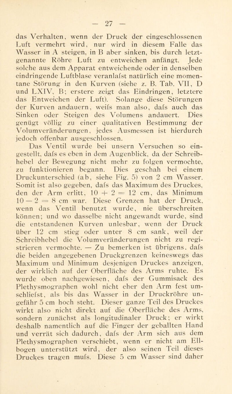 das Verhalten, wenn der Druck der eingeschlossenen Luft vermehrt wird, nur wird in diesem Falle das Wasser in A steigen, in B aber sinken, bis durch letzt¬ genannte Röhre Luft zu entweichen anfängt. Jede solche aus dem Apparat entweichende oder in denselben eindringende Luftblase veranlafst natürlich eine momen¬ tane Störung in den Kurven (siehe z. B. Tab. VII, D und LXIV, B; erstere zeigt das Eindringen, letztere das Entweichen der Luft). Solange diese Störungen der Kurven andauern, weifs man also, dafs auch das Sinken oder Steigen des Volumens andauert. Dies genügt völlig zu einer qualitativen Bestimmung der Volumveränderungen, jedes Ausmessen ist hierdurch jedoch offenbar ausgeschlossen. Das Ventil wurde bei unsern Versuchen so ein¬ gestellt, dafs es eben in dem Augenblick, da der Schreib¬ hebel der Bewegung nicht mehr zu folgen vermochte, zu funktionieren begann. Dies geschah bei einem Druckunterschied (ab, siehe Fig. 5) von 2 cm Wasser. Somit ist also gegeben, dafs das Maximum des Druckes, den der Arm erlitt, 10 -F 2 = 12 cm, das Minimum 10 — 2 = 8 cm war. Diese Grenzen hat der Druck, wenn das Ventil benutzt wurde, nie überschreiten können; und wo dasselbe nicht angewandt wurde, sind die entstandenen Kurven unlesbar, wenn der Druck über 12 cm stieg oder unter 8 cm sank, weil der Schreibhebel die Volumveränderungen nicht zu regi¬ strieren vermochte. — Zu bemerken ist übrigens, dafs die beiden angegebenen Druckgrenzen keineswegs das Maximum und Minimum desjenigen Druckes anzeigen, der wirklich auf der Oberfläche des Arms ruhte. Es wurde oben nachgewiesen, dafs der Gummisack des Plethysmographen wohl nicht eher den Arm fest um¬ schliefst, als bis das Wasser in der Druckröhre un¬ gefähr 5 cm hoch steht. Dieser ganze Teil des Druckes wirkt also nicht direkt auf die Oberfläche des Arms, sondern zunächst als longitudinaler Druck; er wirkt deshalb namentlich auf die Finger der geballten Hand und verrät sich dadurch, dafs der Arm sich aus dem Plethysmographen verschiebt, wenn er nicht am Ell¬ bogen unterstützt wird, der also seinen Teil dieses Druckes tragen mufs. Diese 5 cm Wasser sind daher