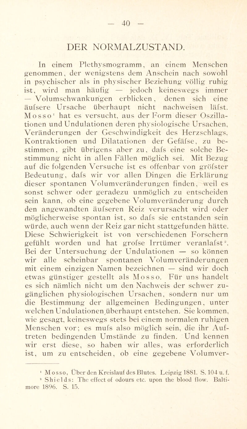 DER NORMALZUSTAND. In einem Plethysmogramm, an einem Menschen genommen, der wenigstens dem Anschein nach sowohl in psychischer als in physischer Beziehung völlig ruhig ist, wird man häufig — jedoch keineswegs immer — Volumschwankungen erblicken , denen sich eine äufsere Ursache überhaupt nicht nachweisen läfst. Mosso1 hat es versucht, aus der Form dieser Oszilla¬ tionen und Undulationen deren physiologische Ursachen, Veränderungen der Geschwindigkeit des Herzschlags, Kontraktionen und Dilatationen der Gefäfse, zu be¬ stimmen , gibt übrigens aber zu, dafs eine solche Be¬ stimmung nicht in allen Fällen möglich sei. Mit Bezug auf die folgenden Versuche ist es offenbar von gröfster Bedeutung, dafs wir vor allen Dingen die Erklärung dieser spontanen Volumveränderungen finden, weil es sonst schwer oder geradezu unmöglich zu entscheiden sein kann, ob eine gegebene Volumveränderung durch den angewandten äufseren Reiz verursacht wird oder möglicherweise spontan ist, so dafs sie entstanden sein würde, auch wenn der Reiz gar nicht stattgefunden hätte. Diese Schwierigkeit ist von verschiedenen Forschern gefühlt worden und hat grofse Irrtümer veranlafst2. Bei der Untersuchung der Undulationen — so können wir alle scheinbar spontanen Volumveränderungen mit einem einzigen Namen bezeichnen — sind wir doch etwas günstiger gestellt als Mo sso. Für uns handelt es sich nämlich nicht um den Nachweis der schwer zu¬ gänglichen physiologischen Ursachen, sondern nur um die Bestimmung der allgemeinen Bedingungen, unter welchen Undulationen überhaupt entstehen. Sie kommen, wie gesagt, keineswegs stets bei einem normalen ruhigen Menschen vor; es mufs also möglich sein, die ihr Auf¬ treten bedingenden Umstände zu finden. Und kennen wir erst diese, so haben wir alles, was erforderlich ist, um zu entscheiden, ob eine gegebene Volumver- 1 Mosso, Über den Kreislauf des Blutes. Leipzig 1881. S. 104 u. f. 2 Shields: The effect of odours etc. upon the blood flow. Balti¬ more 1896. S. 15.