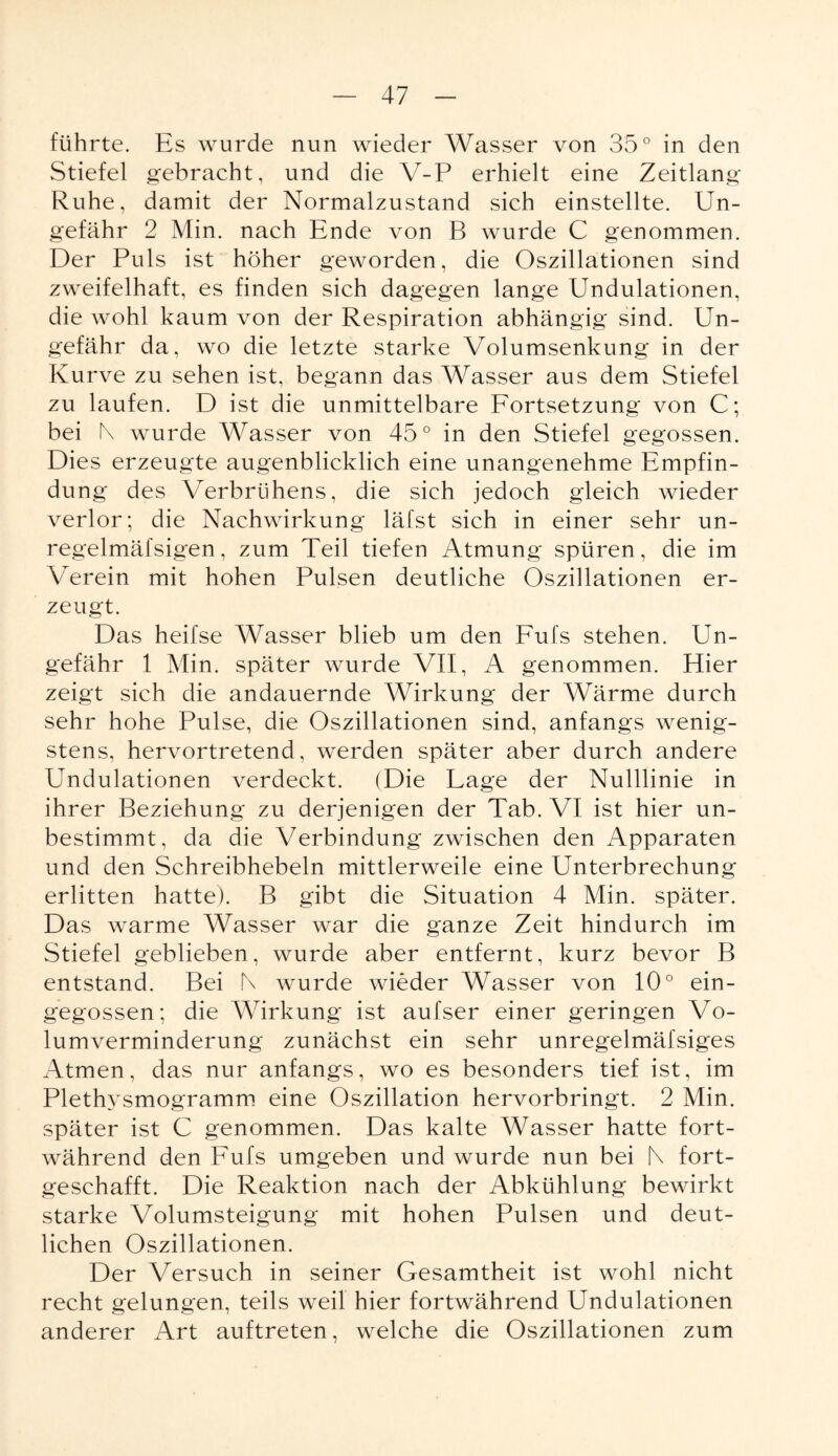 führte. Es wurde nun wieder Wasser von 35° in den Stiefel gebracht, und die V-P erhielt eine Zeitlang Ruhe, damit der Normalzustand sich einstellte. Un¬ gefähr 2 Min. nach Ende von B wurde C genommen. Der Puls ist höher geworden, die Oszillationen sind zweifelhaft, es finden sich dagegen lange Undulationen, die wohl kaum von der Respiration abhängig sind. Un¬ gefähr da, wo die letzte starke Volumsenkung in der Kurve zu sehen ist, begann das Wasser aus dem Stiefel zu laufen. D ist die unmittelbare Fortsetzung von C; bei K wurde Wasser von 45° in den Stiefel gegossen. Dies erzeugte augenblicklich eine unangenehme Empfin¬ dung des Verbrühens, die sich jedoch gleich wieder verlor; die Nachwirkung läfst sich in einer sehr un- regelmäfsigen, zum Teil tiefen Atmung spüren, die im Verein mit hohen Pulsen deutliche Oszillationen er¬ zeugt. Das heifse Wasser blieb um den Fufs stehen. Un¬ gefähr 1 Min. später wurde VII, A genommen. Hier zeigt sich die andauernde Wirkung der Wärme durch sehr hohe Pulse, die Oszillationen sind, anfangs wenig¬ stens, hervortretend, werden später aber durch andere Undulationen verdeckt. (Die Lage der Nulllinie in ihrer Beziehung zu derjenigen der Tab. VI ist hier un¬ bestimmt, da die Verbindung zwischen den Apparaten und den Schreibhebeln mittlerweile eine Unterbrechung erlitten hatte). B gibt die Situation 4 Min. später. Das warme Wasser war die ganze Zeit hindurch im Stiefel geblieben, wurde aber entfernt, kurz bevor B entstand. Bei N wurde wieder Wasser von 10° ein¬ gegossen; die Wirkung ist aufser einer geringen Vo¬ lumverminderung zunächst ein sehr unregelmäfsiges Atmen, das nur anfangs, wo es besonders tief ist, im Plethysmogramm eine Oszillation hervorbringt. 2 Min. später ist C genommen. Das kalte Wasser hatte fort¬ während den Fufs umgeben und wurde nun bei N fort¬ geschafft. Die Reaktion nach der Abkühlung bewirkt starke Volumsteigung mit hohen Pulsen und deut¬ lichen Oszillationen. Der Versuch in seiner Gesamtheit ist wohl nicht recht gelungen, teils weil hier fortwährend Undulationen anderer Art auftreten, welche die Oszillationen zum