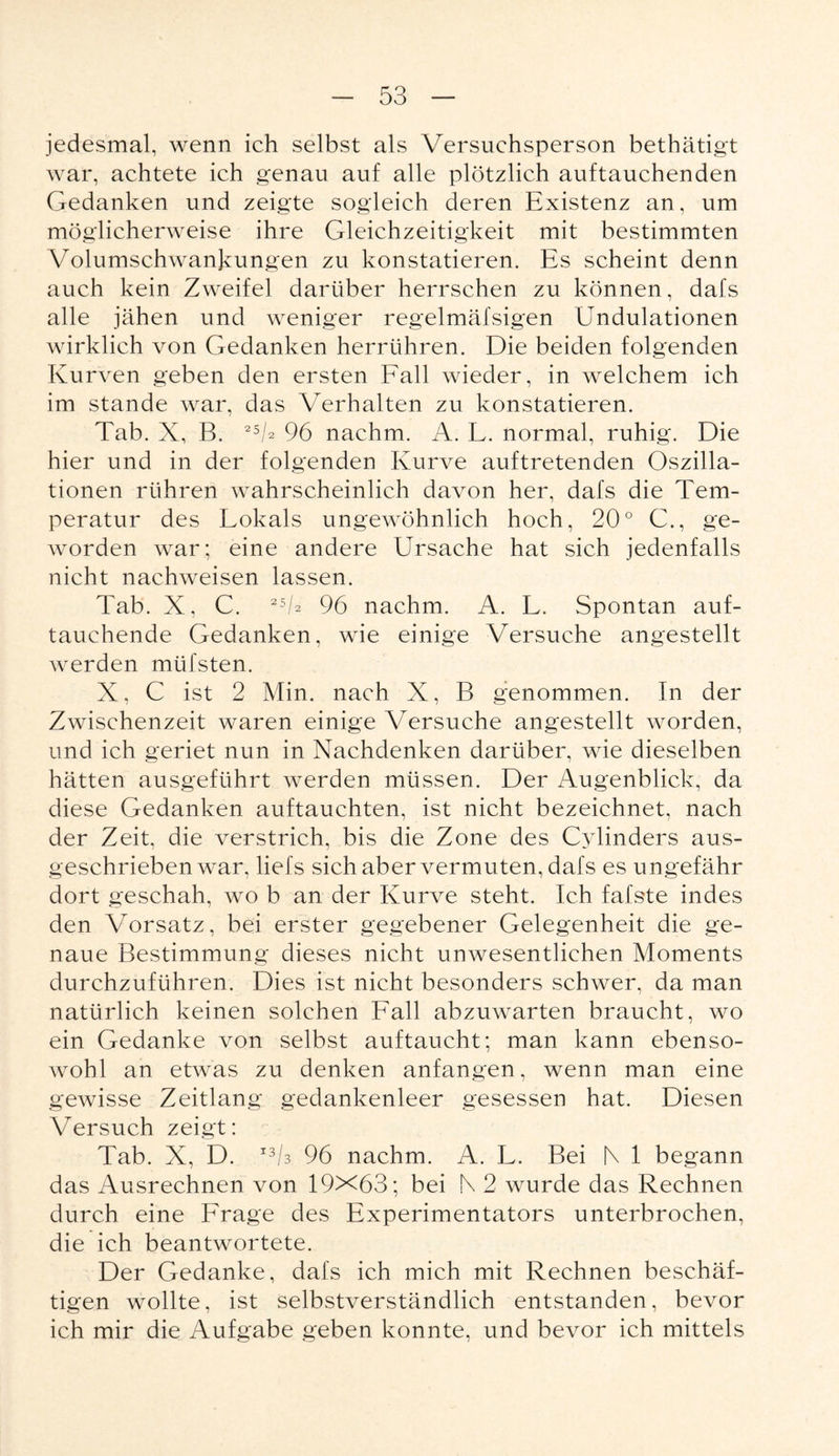 jedesmal, wenn ich selbst als Versuchsperson bethätigt war, achtete ich genau auf alle plötzlich auftauchenden Gedanken und zeigte sogleich deren Existenz an, um möglicherweise ihre Gleichzeitigkeit mit bestimmten Volumschwankungen zu konstatieren. Es scheint denn auch kein Zweifel darüber herrschen zu können, dafs alle jähen und weniger regelmäfsigen Undulationen wirklich von Gedanken herrühren. Die beiden folgenden Kurven geben den ersten Fall wieder, in welchem ich im stände war, das Verhalten zu konstatieren. Tab. X, B. 2V 96 nachm. A. L. normal, ruhig. Die hier und in der folgenden Kurve auftretenden Oszilla¬ tionen rühren wahrscheinlich davon her, dafs die Tem¬ peratur des Lokals ungewöhnlich hoch, 20° C., ge¬ worden war; eine andere Ursache hat sich jedenfalls nicht nachweisen lassen. Tab. X, C. 256 96 nachm. A. L. Spontan auf¬ tauchende Gedanken, wie einige Versuche angestellt werden mtifsten. X, C ist 2 Min. nach X, B genommen. In der Zwischenzeit waren einige Versuche angestellt worden, und ich geriet nun in Nachdenken darüber, wie dieselben hätten ausgeführt werden müssen. Der Augenblick, da diese Gedanken auftauchten, ist nicht bezeichnet, nach der Zeit, die verstrich, bis die Zone des Cylinders aus¬ geschriebenwar, liefs sich aber vermuten, dafs es ungefähr dort geschah, wo b an der Kurve steht. Ich fafste indes den Vorsatz, bei erster gegebener Gelegenheit die ge¬ naue Bestimmung dieses nicht unwesentlichen Moments durchzuführen. Dies ist nicht besonders schwer, da man natürlich keinen solchen Fall abzuwarten braucht, wo ein Gedanke von selbst auftaucht; man kann ebenso¬ wohl an etwas zu denken anfangen, wenn man eine gewisse Zeitlang gedankenleer gesessen hat. Diesen Versuch zeigt: Tab. X, D. I36 96 nachm. A. L. Bei |\ 1 begann das Ausrechnen von 19X63; bei N 2 wurde das Rechnen durch eine Frage des Experimentators unterbrochen, die ich beantwortete. Der Gedanke, dafs ich mich mit Rechnen beschäf¬ tigen wollte, ist selbstverständlich entstanden, bevor ich mir die Aufgabe geben konnte, und bevor ich mittels