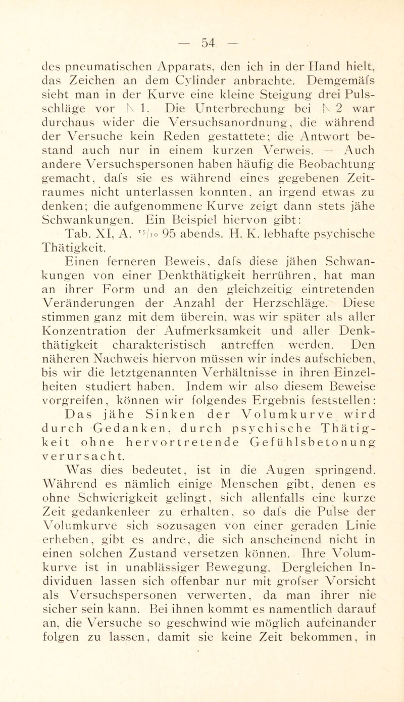des pneumatischen Apparats, den ich in der Hand hielt, das Zeichen an dem Cylinder anbrachte. Demgemäfs sieht man in der Kurve eine kleine Steigung drei Puls¬ schläge vor N 1. Die Unterbrechung bei b 2 war durchaus wider die Versuchsanordnung, die während der Versuche kein Reden gestattete; die Antwort be¬ stand auch nur in einem kurzen Verweis. — Auch andere Versuchspersonen haben häufig die Beobachtung gemacht, dafs sie es während eines gegebenen Zeit¬ raumes nicht unterlassen konnten, an irgend etwas zu denken; die aufgenommene Kurve zeigt dann stets jähe Schwankungen. Ein Beispiel hiervon gibt: Tab. XI, A. T5/*o 95 abends. H. K. lebhafte psychische Thätigkeit. Einen ferneren Beweis, dafs diese jähen Schwan¬ kungen von einer Denkthätigkeit herrühren, hat man an ihrer Form und an den gleichzeitig eintretenden Veränderungen der Anzahl der Herzschläge. Diese stimmen ganz mit dem überein, was wir später als aller Konzentration der Aufmerksamkeit und aller Denk¬ thätigkeit charakteristisch antreffen werden. Den näheren Nachweis hiervon müssen wir indes aufschieben, bis wir die letztgenannten Verhältnisse in ihren Einzel¬ heiten studiert haben. Indem wir also diesem Beweise vorgreifen, können wir folgendes Ergebnis feststellen: Das jähe Sinken der Volumkurve wird durch Gedanken, durch psychische Thätig¬ keit ohne hervortretende Gefühlsbetonung verursacht. Was dies bedeutet, ist in die Augen springend. Während es nämlich einige Menschen gibt, denen es ohne Schwierigkeit gelingt, sich allenfalls eine kurze Zeit gedankenleer zu erhalten, so dafs die Pulse der Volumkurve sich sozusagen von einer geraden Linie erheben, gibt es andre, die sich anscheinend nicht in einen solchen Zustand versetzen können. Ihre Volum¬ kurve ist in unablässiger Bewegung. Dergleichen In¬ dividuen lassen sich offenbar nur mit grofser Vorsicht als Versuchspersonen verwerten, da man ihrer nie sicher sein kann. Bei ihnen kommt es namentlich darauf an, die Versuche so geschwind wie möglich aufeinander folgen zu lassen, damit sie keine Zeit bekommen, in
