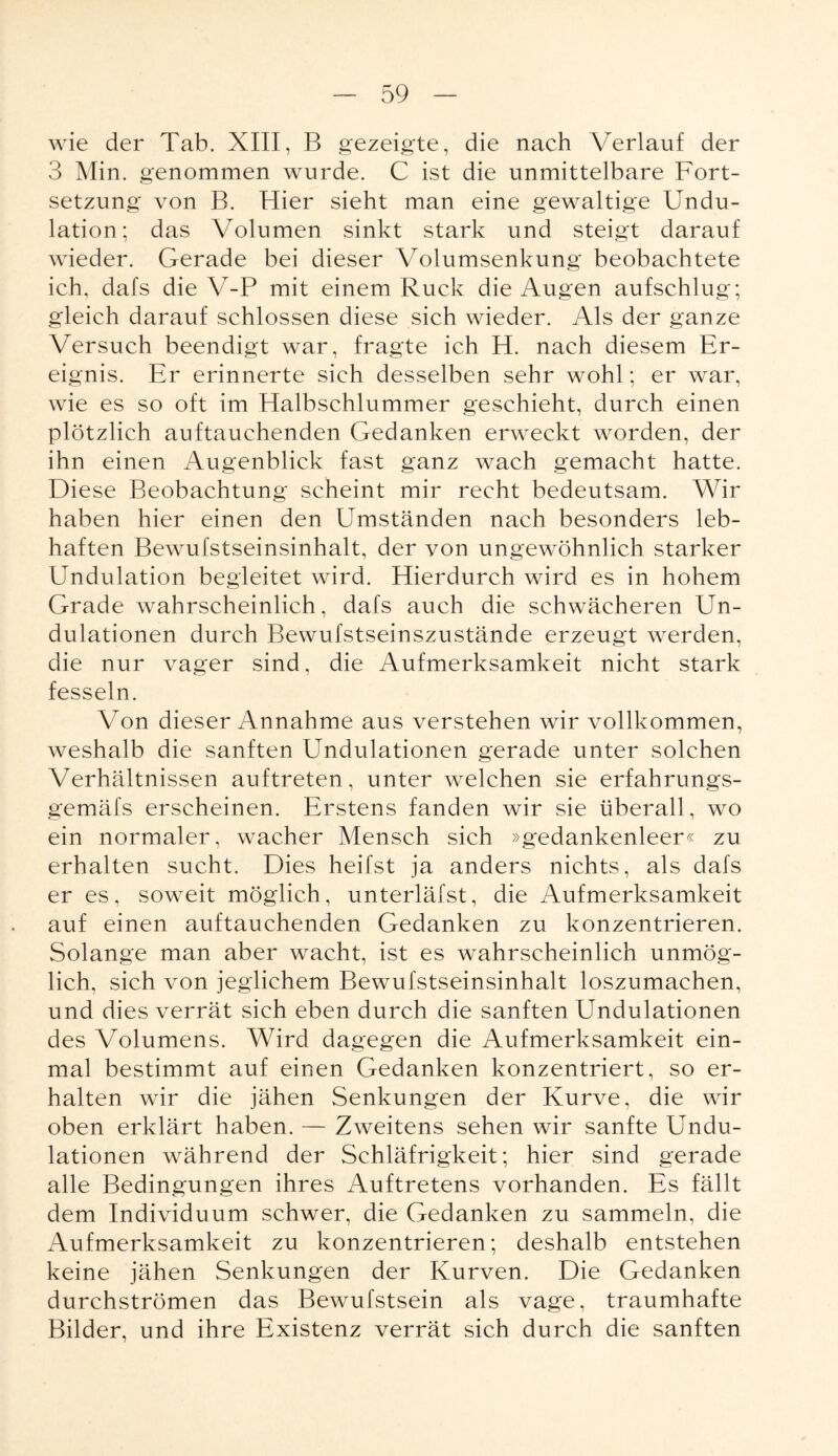 wie der Tab. XIII, B gezeigte, die nach Verlauf der 3 Min. genommen wurde. C ist die unmittelbare Fort¬ setzung von B. Hier sieht man eine gewaltige Undu- lation; das Volumen sinkt stark und steigt darauf wieder. Gerade bei dieser Volumsenkung beobachtete ich, dafs die V-P mit einem Ruck die Augen aufschlug; gleich darauf schlossen diese sich wieder. Als der ganze Versuch beendigt war, fragte ich H. nach diesem Er¬ eignis. Er erinnerte sich desselben sehr wohl; er war, wie es so oft im Halbschlummer geschieht, durch einen plötzlich auftauchenden Gedanken erweckt worden, der ihn einen Augenblick fast ganz wach gemacht hatte. Diese Beobachtung scheint mir recht bedeutsam. Wir haben hier einen den Umständen nach besonders leb¬ haften Bewufstseinsinhalt, der von ungewöhnlich starker Undulation begleitet wird. Hierdurch wird es in hohem Grade wahrscheinlich, dafs auch die schwächeren Un- dulationen durch Bewufstseinszustände erzeugt werden, die nur vager sind, die Aufmerksamkeit nicht stark fesseln. Von dieser Annahme aus verstehen wir vollkommen, weshalb die sanften Undulationen gerade unter solchen Verhältnissen auftreten, unter welchen sie erfahrungs- gemäfs erscheinen. Erstens fanden wir sie überall, wo ein normaler, wacher Mensch sich »gedankenleer« zu erhalten sucht. Dies heifst ja anders nichts, als dafs er es, soweit möglich, unterläfst, die Aufmerksamkeit auf einen auftauchenden Gedanken zu konzentrieren. Solange man aber wacht, ist es wahrscheinlich unmög¬ lich, sich von jeglichem Bewufstseinsinhalt loszumachen, und dies verrät sich eben durch die sanften Undulationen des Volumens. Wird dagegen die Aufmerksamkeit ein¬ mal bestimmt auf einen Gedanken konzentriert, so er¬ halten wir die jähen Senkungen der Kurve, die wir oben erklärt haben. — Zweitens sehen wir sanfte Undu¬ lationen während der Schläfrigkeit; hier sind gerade alle Bedingungen ihres Auftretens vorhanden. Es fällt dem Individuum schwer, die Gedanken zu sammeln, die Aufmerksamkeit zu konzentrieren; deshalb entstehen keine jähen Senkungen der Kurven. Die Gedanken durchströmen das Bewufstsein als vage, traumhafte Bilder, und ihre Existenz verrät sich durch die sanften