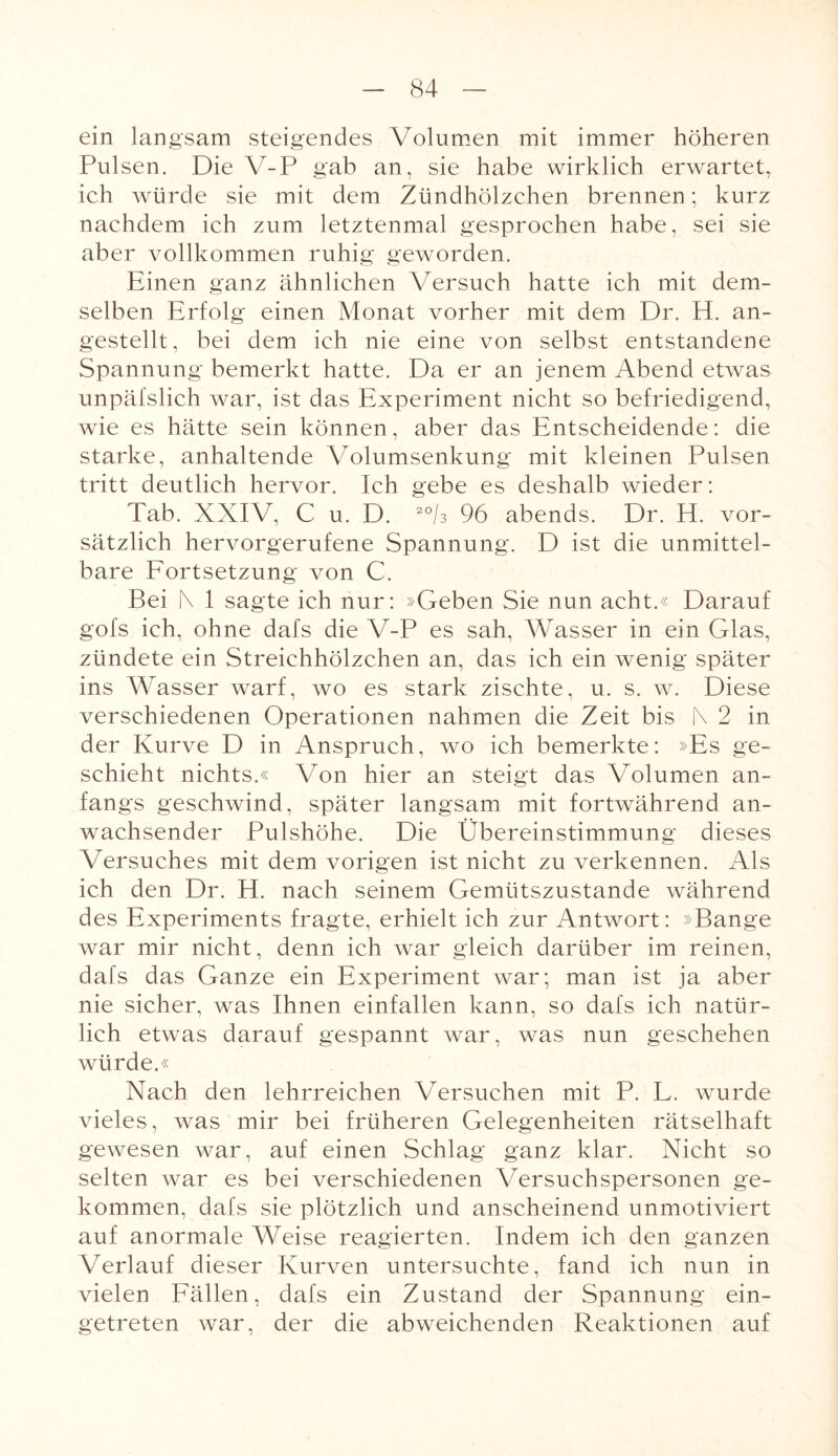 ein langsam steigendes Volumen mit immer höheren Pulsen. Die V-P gab an, sie habe wirklich erwartet, ich würde sie mit dem Zündhölzchen brennen; kurz nachdem ich zum letztenmal gesprochen habe, sei sie aber vollkommen ruhig geworden. Einen ganz ähnlichen Versuch hatte ich mit dem¬ selben Erfolg einen Monat vorher mit dem Dr. El. an¬ gestellt, bei dem ich nie eine von selbst entstandene Spannung bemerkt hatte. Da er an jenem Abend etwas unpäfslich war, ist das Experiment nicht so befriedigend, wie es hätte sein können, aber das Entscheidende: die starke, anhaltende Volumsenkung mit kleinen Pulsen tritt deutlich hervor. Ich gebe es deshalb wieder: Tab. XXIV, C u. D. zo/3 96 abends. Dr. El. vor¬ sätzlich hervorgerufene Spannung. D ist die unmittel¬ bare Fortsetzung von C. Bei [\ 1 sagte ich nur: »Geben Sie nun acht.« Darauf gofs ich, ohne dafs die V-P es sah, Wasser in ein Glas, zündete ein Streichhölzchen an, das ich ein wenig später ins Wasser warf, wo es stark zischte, u. s. w. Diese verschiedenen Operationen nahmen die Zeit bis !\ 2 in der Kurve D in Anspruch, wo ich bemerkte: »Es ge¬ schieht nichts.« Von hier an steigt das Volumen an¬ fangs geschwind, später langsam mit fortwährend an¬ wachsender Pulshöhe. Die Übereinstimmung dieses Versuches mit dem vorigen ist nicht zu verkennen. Als ich den Dr. H. nach seinem Gemütszustände während des Experiments fragte, erhielt ich zur Antwort: »Bange war mir nicht, denn ich war gleich darüber im reinen, dafs das Ganze ein Experiment war; man ist ja aber nie sicher, was Ihnen einfallen kann, so dafs ich natür¬ lich etwas darauf gespannt war, was nun geschehen würde.« Nach den lehrreichen Versuchen mit P. L. wurde vieles, was mir bei früheren Gelegenheiten rätselhaft gewesen war, auf einen Schlag ganz klar. Nicht so selten war es bei verschiedenen Versuchspersonen ge¬ kommen, dafs sie plötzlich und anscheinend unmotiviert auf anormale Weise reagierten. Indem ich den ganzen Verlauf dieser Kurven untersuchte, fand ich nun in vielen Fällen, dafs ein Zustand der Spannung ein¬ getreten war, der die abweichenden Reaktionen auf
