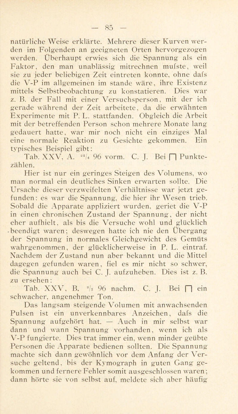 natürliche Weise erklärte. Mehrere dieser Kurven wer¬ den im Folgenden an geeigneten Orten hervorgezogen werden. Überhaupt erwies sich die Spannung als ein Faktor, den man unablässig mitrechnen mufste, weil sie zu jeder beliebigen Zeit eintreten konnte, ohne dafs die V-P im allgemeinen im stände wäre, ihre Existenz mittels Selbstbeobachtung zu konstatieren. Dies war z. B. der Fall mit einer Versuchsperson, mit der ich gerade während der Zeit arbeitete, da die erwähnten Experimente mit P. L. stattfanden. Obgleich die Arbeit mit der betreffenden Person schon mehrere Monate lang gedauert hatte, war mir noch nicht ein einziges Mal eine normale Reaktion zu Gesichte gekommen. Ein typisches Beispiel gibt: Tab. XXV, A. 2I6 96 vorm. C. J. Bei [~~| Punkte¬ zählen. Hier ist nur ein geringes Steigen des Volumens, wo man normal ein deutliches Sinken erwarten sollte. Die Ursache dieser verzweifelten Verhältnisse war jetzt ge¬ funden: es war die Spannung, die hier ihr Wesen trieb. Sobald die Apparate appliziert wurden, geriet die V-P in einen chronischen Zustand der Spannung, der nicht eher aufhielt, als bis die Versuche wohl und glücklich • beendigt waren; deswegen hatte ich nie den Übergang der Spannung in normales Gleichgewicht des Gemüts wahrgenommen, der glücklicherweise in P. L. eintraf. Nachdem der Zustand nun aber bekannt und die Mittel dagegen gefunden waren, fiel es mir nicht so schwer, die Spannung auch bei C. J. aufzuheben. Dies ist z. B. zu ersehen: Tab. XXV, B. 2/s 96 nachm. C. J. Bei \~\ ein schwacher, angenehmer Ton. Das langsam steigende Volumen mit anwachsenden Pulsen ist ein unverkennbares Anzeichen, dafs die Spannung aufgehört hat. — Auch in mir selbst war dann und wann Spannung vorhanden, wenn ich als V-P fungierte. Dies trat immer ein, wenn minder geübte Personen die Apparate bedienen sollten. Die Spannung machte sich dann gewöhnlich vor dem Anfang der Ver¬ suche geltend, bis der Ivymograph in guten Gang ge¬ kommen und fernere Fehler somit ausgeschlossen waren; dann hörte sie von selbst auf, meldete sich aber häufig