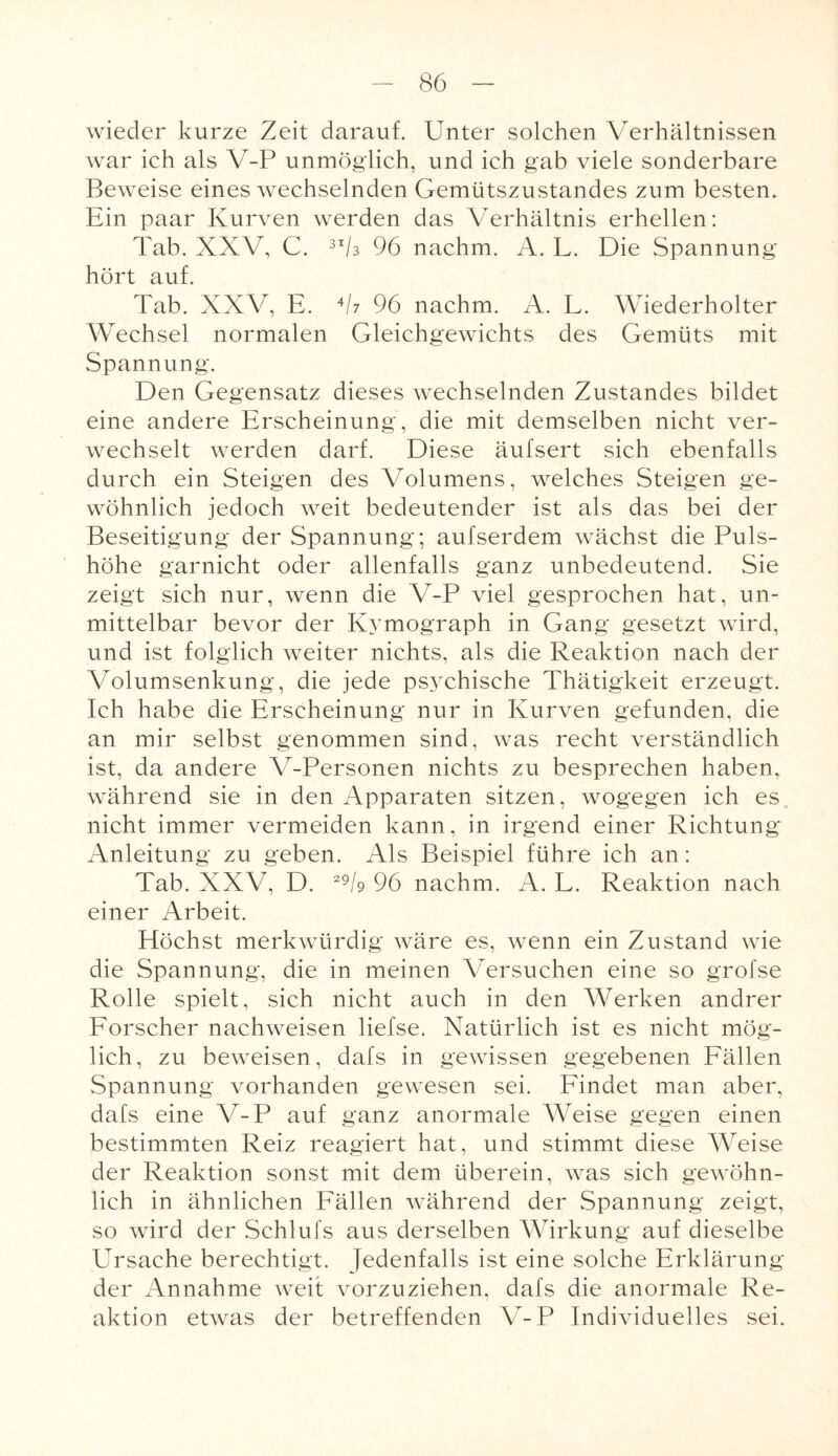 wieder kurze Zeit darauf. Unter solchen Verhältnissen war ich als V-P unmöglich, und ich gab viele sonderbare Beweise eines wechselnden Gemütszustandes zum besten. Ein paar Kurven werden das Verhältnis erhellen: Tab. XXV, C. 3I6 96 nachm. A. L. Die Spannung hört auf. Tab. XXV, E. 46 96 nachm. A. L. Wiederholter Wechsel normalen Gleichgewichts des Gemüts mit Spannung. Den Gegensatz dieses wechselnden Zustandes bildet eine andere Erscheinung, die mit demselben nicht ver¬ wechselt werden darf. Diese äufsert sich ebenfalls durch ein Steigen des Volumens, welches Steigen ge¬ wöhnlich jedoch weit bedeutender ist als das bei der Beseitigung der Spannung; aufserdem wächst die Puls¬ höhe garnicht oder allenfalls ganz unbedeutend. Sie zeigt sich nur, wenn die V-P viel gesprochen hat, un¬ mittelbar bevor der Kymograph in Gang gesetzt wird, und ist folglich weiter nichts, als die Reaktion nach der Volumsenkung, die jede psychische Thätigkeit erzeugt. Ich habe die Erscheinung nur in Kurven gefunden, die an mir selbst genommen sind, was recht verständlich ist, da andere V-Personen nichts zu besprechen haben, während sie in den Apparaten sitzen, wogegen ich es nicht immer vermeiden kann, in irgend einer Richtung* Anleitung zu geben. Als Beispiel führe ich an: Tab. XXV, D. 29S 96 nachm. A. L. Reaktion nach einer Arbeit. Ptöchst merkwürdig wäre es, wenn ein Zustand wie die Spannung, die in meinen Versuchen eine so grofse Rolle spielt, sich nicht auch in den Werken andrer Forscher nachweisen liefse. Natürlich ist es nicht mög¬ lich, zu beweisen, dafs in gewissen gegebenen Fällen Spannung vorhanden gewesen sei. Findet man aber, dafs eine V-P auf ganz anormale Weise gegen einen bestimmten Reiz reagiert hat, und stimmt diese Weise der Reaktion sonst mit dem überein, was sich gewöhn¬ lich in ähnlichen Fällen während der Spannung zeigt, so wird der Schlufs aus derselben Wirkung auf dieselbe PTrsache berechtigt. Jedenfalls ist eine solche Erklärung der Annahme weit vorzuziehen, dafs die anormale Re¬ aktion etwas der betreffenden V-P Individuelles sei.