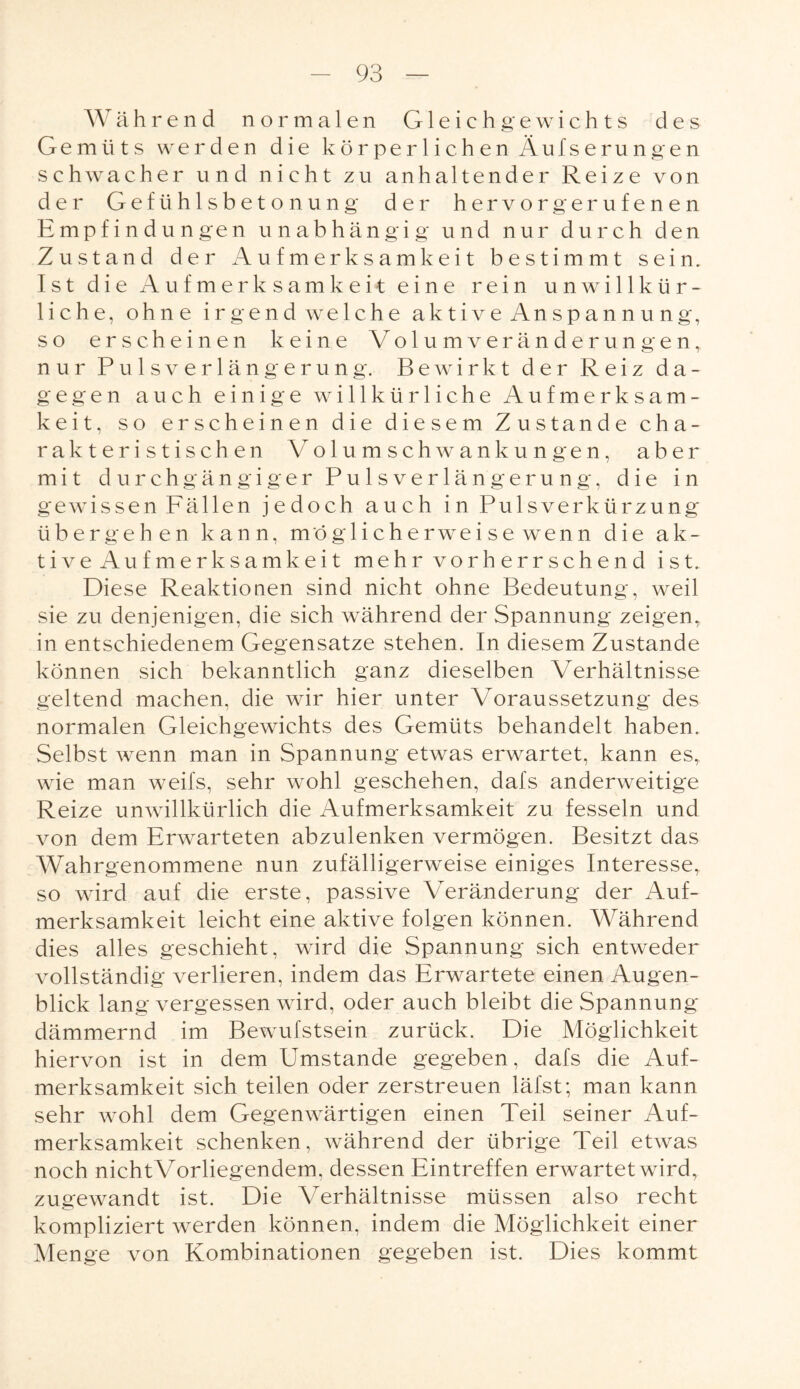 Während normalen Gleichgewichts des Gemüts werden die körperlichen Äufserungen schwacher und nicht zu anhaltender Reize von der Gefühlsbetonung der hervorgerufenen Empfindungen unabhängig und nur durch den Zustand der Aufmerksamkeit bestimmt sein. Ist die Aufmerksamkeit eine rein unwillkür¬ liche, ohne irgendwelche aktive Anspannung, so erscheinen keine Volum Veränderungen, nur Pulsverlängerung. Bewirkt der Reiz da¬ gegen auch einige willkürliche Aufmerksam¬ keit, so erscheinen die diesem Zustande cha¬ rakteristischen Volumschwankungen, aber mit durchgängiger Pulsverlängerung, die in gewissen Fällen jedoch auch in Pulsverkürzung übergehen kann, möglicherweise wenn die ak¬ tive Aufmerksamkeit mehr vorherrschend ist. Diese Reaktionen sind nicht ohne Bedeutung, weil sie zu denjenigen, die sich während der Spannung zeigen, in entschiedenem Gegensätze stehen. In diesem Zustande können sich bekanntlich ganz dieselben Verhältnisse geltend machen, die wir hier unter Voraussetzung des normalen Gleichgewichts des Gemüts behandelt haben. Selbst wenn man in Spannung etwas erwartet, kann es, wie man weifs, sehr wohl geschehen, dafs anderweitige Reize unwillkürlich die Aufmerksamkeit zu fesseln und von dem Erwarteten abzulenken vermögen. Besitzt das Wahrgenommene nun zufälligerweise einiges Interesse, so wird auf die erste, passive Veränderung der Auf¬ merksamkeit leicht eine aktive folgen können. Während dies alles geschieht, wird die Spannung sich entweder vollständig verlieren, indem das Erwartete einen Augen¬ blick lang vergessen wird, oder auch bleibt die Spannung dämmernd im Bewufstsein zurück. Die Möglichkeit hiervon ist in dem Umstande gegeben, dafs die Auf¬ merksamkeit sich teilen oder zerstreuen läfst; man kann sehr wohl dem Gegenwärtigen einen Teil seiner Auf¬ merksamkeit schenken, während der übrige Teil etwas noch nichtVorliegendem. dessen Eintreffen erwartet wird, zugewandt ist. Die Verhältnisse müssen also recht kompliziert werden können, indem die Möglichkeit einer Menge von Kombinationen gegeben ist. Dies kommt