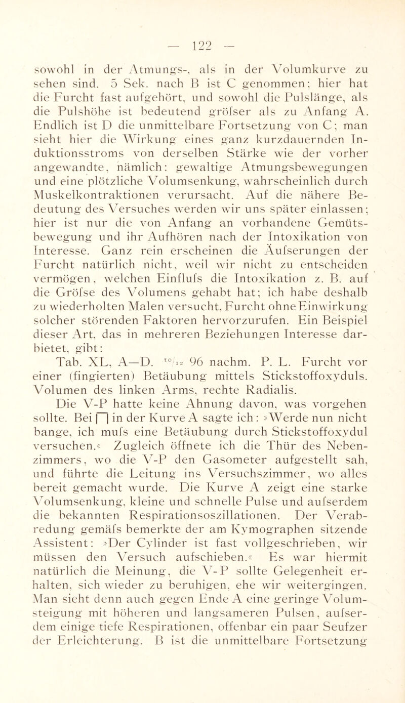 sowohl in der Atmungs-, als in der Volumkurve zu sehen sind. 5 Sek. nach B ist C genommen; hier hat die Furcht fast aufgehört, und sowohl die Pulslänge, als die Pulshöhe ist bedeutend gröfser als zu Anfang A. Endlich ist D die unmittelbare Fortsetzung von C; man sieht hier die Wirkung eines ganz kurzdauernden In¬ duktionsstroms von derselben Stärke wie der vorher angewandte, nämlich: gewaltige Atmungsbewegungen und eine plötzliche Volumsenkung, wahrscheinlich durch Muskelkontraktionen verursacht. Auf die nähere Be¬ deutung des Versuches werden wir uns später einlassen; hier ist nur die von Anfang an vorhandene Gemüts¬ bewegung und ihr Aufhören nach der Intoxikation von Interesse. Ganz rein erscheinen die Äufserungen der Furcht natürlich nicht, weil wir nicht zu entscheiden vermögen, welchen Einflufs die Intoxikation z. B. auf die Gröfse des Volumens gehabt hat; ich habe deshalb zu wiederholten Malen versucht, Furcht ohne Einwirkung solcher störenden Faktoren hervorzurufen. Ein Beispiel dieser Art, das in mehreren Beziehungen Interesse dar¬ bietet, gibt: Tab. XL, A—D. T0/V 96 nachm. P. L. Furcht vor einer (fingierten) Betäubung mittels Stickstoffoxyduls. Volumen des linken Arms, rechte Radialis. Die V-P hatte keine Ahnung davon, was vorgehen sollte. Bei |—| in der Kurve A sagte ich : »Werde nun nicht bange, ich mufs eine Betäubung durch Stickstoffoxydul versuchen.« Zugleich öffnete ich die Thür des Neben¬ zimmers, wo die V-P den Gasometer aufgestellt sah, und führte die Leitung ins Versuchszimmer, wo alles bereit gemacht wurde. Die Kurve A zeigt eine starke Volumsenkung, kleine und schnelle Pulse und aufserdem die bekannten Respirationsoszillationen. Der Verab¬ redung gemäfs bemerkte der am Kymographen sitzende Assistent: »Der Cylinder ist fast vollgeschrieben, wir müssen den Versuch aufschieben.« Es war hiermit natürlich die Meinung, die V-P sollte Gelegenheit er¬ halten, sich wieder zu beruhigen, ehe wir weitergingen. Man sieht denn auch gegen Ende A eine geringe Volum¬ steigung mit höheren und langsameren Pulsen, aufser¬ dem einige tiefe Respirationen, offenbar ein paar Seufzer der Erleichterung. B ist die unmittelbare Fortsetzung