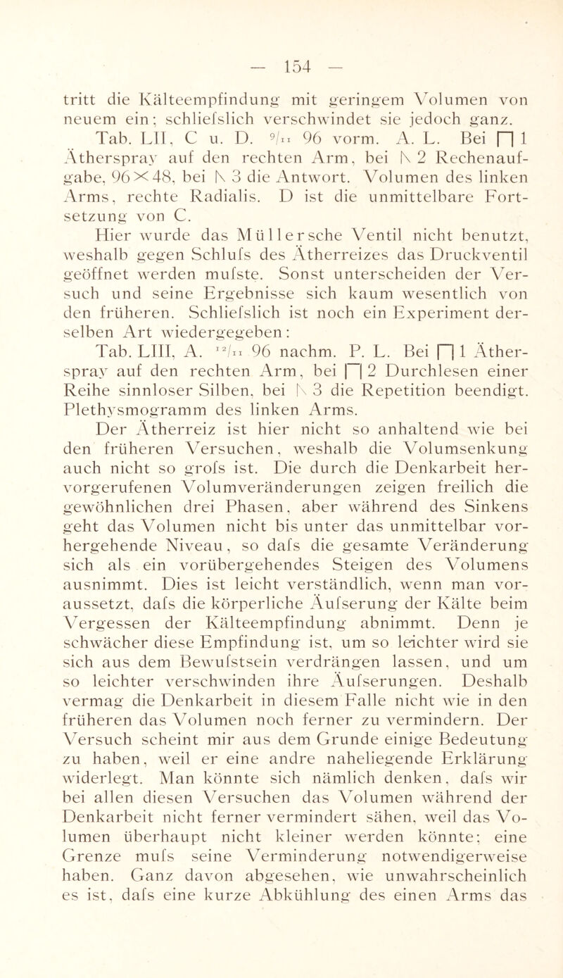 tritt die Kälteempfindung mit geringem Volumen von neuem ein; schliefslich verschwindet sie jedoch ganz. Tab. LII, C u. D. 9/„ 96 vorm. A. L. Bei [1 1 Ätherspray auf den rechten Arm, bei N 2 Rechenauf¬ gabe, 96X48, bei |\ 3 die Antwort. Volumen des linken Arms, rechte Radialis. D ist die unmittelbare Fort¬ setzung von C. Hier wurde das Müll ersehe Ventil nicht benutzt, weshalb gegen Schlufs des Ätherreizes das Druckventil geöffnet werden mufste. Sonst unterscheiden der Ver¬ such und seine Ergebnisse sich kaum wesentlich von den früheren. Schliefslich ist noch ein Experiment der¬ selben Art wiedergegeben: Tab. LIII, A. I2/n 96 nachm. P. L. Bei |~j 1 Äther¬ spray auf den rechten Arm, bei \~\2 Durchlesen einer Reihe sinnloser Silben, bei N 3 die Repetition beendigt. Plethysmogramm des linken Arms. Der Ätherreiz ist hier nicht so anhaltend wie bei den früheren Versuchen, weshalb die Volumsenkung auch nicht so grofs ist. Die durch die Denkarbeit her¬ vorgerufenen Volumveränderungen zeigen freilich die gewöhnlichen drei Phasen, aber während des Sinkens geht das Volumen nicht bis unter das unmittelbar vor¬ hergehende Niveau, so dafs die gesamte Veränderung sich als ein vorübergehendes Steigen des Volumens ausnimmt. Dies ist leicht verständlich, wenn man vor¬ aussetzt, dafs die körperliche Äufserung der Kälte beim Vergessen der Kälteempfindung abnimmt. Denn je schwächer diese Empfindung ist, um so leichter wird sie sich aus dem Bewufstsein verdrängen lassen, und um so leichter verschwinden ihre Äufserungen. Deshalb vermag die Denkarbeit in diesem Falle nicht wie in den früheren das Volumen noch ferner zu vermindern. Der Versuch scheint mir aus dem Grunde einige Bedeutung zu haben, weil er eine andre naheliegende Erklärung widerlegt. Man könnte sich nämlich denken, dafs wir bei allen diesen Versuchen das Volumen während der Denkarbeit nicht ferner vermindert sähen, weil das Vo¬ lumen überhaupt nicht kleiner werden könnte; eine Grenze mufs seine Verminderung notwendigerweise haben. Ganz davon abgesehen, wie unwahrscheinlich es ist, dafs eine kurze Abkühlung des einen Arms das