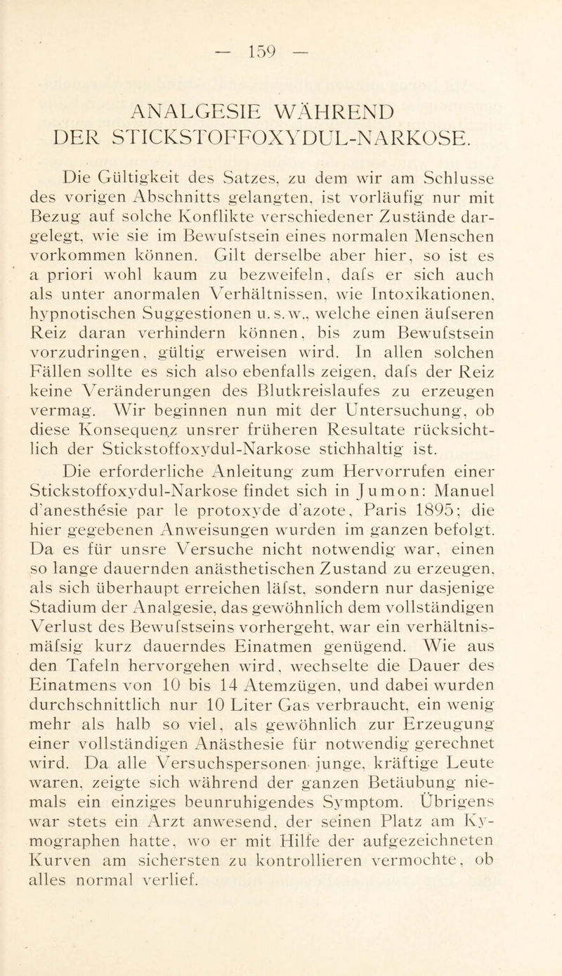 ANALGESIE WÄHREND DER STICKSTOFFOXYDUL-NARKOSE. Die Gültigkeit des Satzes, zu dem wir am Schlüsse des vorigen Abschnitts gelangten, ist vorläufig nur mit Bezug auf solche Konflikte verschiedener Zustände dar¬ gelegt, wie sie im Bewufstsein eines normalen Menschen Vorkommen können. Gilt derselbe aber hier, so ist es a priori wohl kaum zu bezweifeln, dafs er sich auch als unter anormalen Verhältnissen, wie Intoxikationen, hypnotischen Suggestionen u.s.w., welche einen äufseren Reiz daran verhindern können, bis zum Bewufstsein vorzudringen, gültig erweisen wird. In allen solchen Fällen sollte es sich also ebenfalls zeigen, dafs der Reiz keine Veränderungen des Blutkreislaufes zu erzeugen vermag. Wir beginnen nun mit der Untersuchung, ob diese Konsequenz unsrer früheren Resultate rücksicht¬ lich der Stickstoffoxvdul-Narkose stichhaltig ist. Die erforderliche Anleitung zum Hervorrufen einer Stickstoffoxvdul-Narkose findet sich in Jumon: Manuel d’anesthesie par le protoxyde dazote, Paris 1895; die hier gegebenen Anweisungen wurden im ganzen befolgt. Da es für unsre Versuche nicht notwendig war, einen so lange dauernden anästhetischen Zustand zu erzeugen, als sich überhaupt erreichen läfst, sondern nur dasjenige Stadium der Analgesie, das gewöhnlich dem vollständigen Verlust des Bewufstseins vorhergeht, war ein verhältnis- mäfsig kurz dauerndes Einatmen genügend. Wie aus den Tafeln hervorgehen wird, wechselte die Dauer des Einatmens von 10 bis 14 Atemzügen, und dabei wurden durchschnittlich nur 10 Liter Gas verbraucht, ein wenig mehr als halb so viel, als gewöhnlich zur Erzeugung einer vollständigen Anästhesie für notwendig gerechnet wird. Da alle Versuchspersonen junge, kräftige Leute waren, zeigte sich während der ganzen Betäubung nie¬ mals ein einziges beunruhigendes Symptom. Übrigens war stets ein Arzt anwesend, der seinen Platz am Ky- mographen hatte, wo er mit Hilfe der aufgezeichneten Kurven am sichersten zu kontrollieren vermochte, ob alles normal verlief.