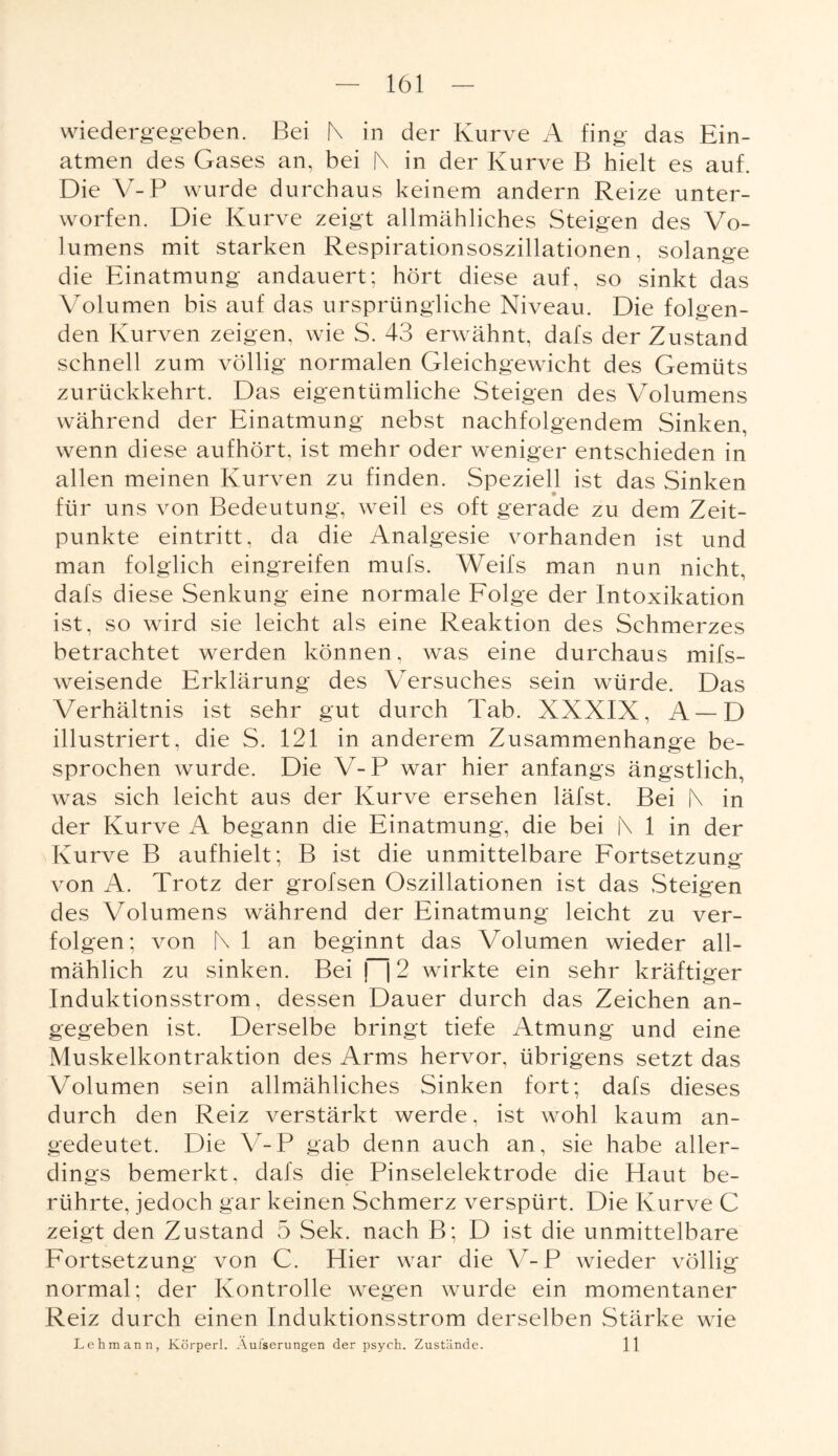 wiedergegeben. Bei |\ in der Kurve A fing das Ein¬ atmen des Gases an, bei f\ in der Kurve B hielt es auf. Die Y-P wurde durchaus keinem andern Reize unter¬ worfen. Die Kurve zeigt allmähliches Steigen des Vo¬ lumens mit starken Respirationsoszillationen, solange die Einatmung andauert; hört diese auf, so sinkt das Volumen bis auf das ursprüngliche Niveau. Die folgen¬ den Kurven zeigen, wie S. 43 erwähnt, dafs der Zustand schnell zum völlig normalen Gleichgewicht des Gemüts zurückkehrt. Das eigentümliche Steigen des Volumens während der Einatmung nebst nachfolgendem Sinken, wenn diese aufhört, ist mehr oder weniger entschieden in allen meinen Kurven zu finden. Speziell ist das Sinken für uns von Bedeutung, weil es oft gerade zu dem Zeit¬ punkte eintritt, da die Analgesie vorhanden ist und man folglich eingreifen mufs. Weifs man nun nicht, dafs diese Senkung eine normale Folge der Intoxikation ist, so wird sie leicht als eine Reaktion des Schmerzes betrachtet werden können, was eine durchaus mifs- weisende Erklärung des Versuches sein würde. Das Verhältnis ist sehr gut durch Tab. XXXIX, A —D illustriert, die S. 121 in anderem Zusammenhänge be¬ sprochen wurde. Die V-P war hier anfangs ängstlich, was sich leicht aus der Kurve ersehen läfst. Bei f\ in der Kurve A begann die Einatmung, die bei |\ 1 in der Kurve B aufhielt; B ist die unmittelbare Fortsetzung von A. Trotz der grofsen Oszillationen ist das Steigen des Volumens während der Einatmung leicht zu ver¬ folgen; von N 1 an beginnt das Volumen wieder all¬ mählich zu sinken. Bei ~\ 2 wirkte ein sehr kräftiger Induktionsstrom, dessen Dauer durch das Zeichen an¬ gegeben ist. Derselbe bringt tiefe Atmung und eine Muskelkontraktion des Arms hervor, übrigens setzt das Volumen sein allmähliches Sinken fort; dafs dieses durch den Reiz verstärkt werde, ist wohl kaum an¬ gedeutet. Die Y-P gab denn auch an, sie habe aller¬ dings bemerkt, dafs die Pinselelektrode die Haut be¬ rührte, jedoch gar keinen Schmerz verspürt. Die Kurve C zeigt den Zustand 5 Sek. nach B; D ist die unmittelbare Fortsetzung von C. Hier war die V-P wieder völlig normal; der Kontrolle wegen wurde ein momentaner Reiz durch einen Induktionsstrom derselben Stärke wie Lehmann, Körperl. Aulserungen der psych. Zustände. 11