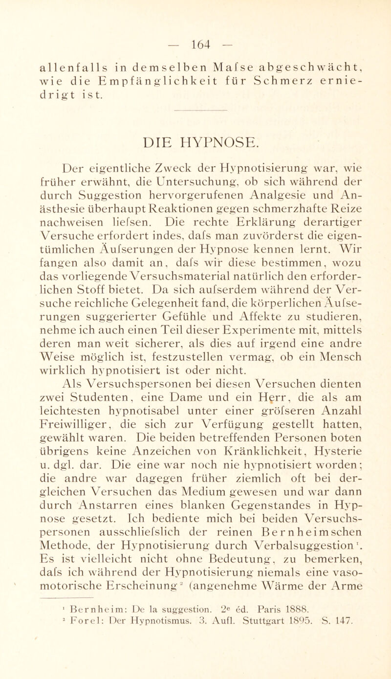 allenfalls in demselben Mafse ab geschwächt, wie die Empfänglichkeit für Schmerz ernie¬ drigt ist. DIE HYPNOSE. Der eigentliche Zweck der Hypnotisierung war, wie früher erwähnt, die Untersuchung, ob sich während der durch Suggestion hervorgerufenen Analgesie und An¬ ästhesie überhaupt Reaktionen gegen schmerzhafte Reize nachweisen liefsen. Die rechte Erklärung derartiger Versuche erfordert indes, dafs man zuvörderst die eigen¬ tümlichen Äufserungen der Hypnose kennen lernt. Wir fangen also damit an, dafs wir diese bestimmen, wozu das vorliegende Versuchsmaterial natürlich den erforder¬ lichen Stoff bietet. Da sich aufserdem während der Ver¬ suche reichliche Gelegenheit fand, die körperlichen Äufse¬ rungen suggerierter Gefühle und Affekte zu studieren, nehme ich auch einen Teil dieser Experimente mit, mittels deren man weit sicherer, als dies auf irgend eine andre Weise möglich ist, festzustellen vermag, ob ein Mensch wirklich hypnotisiert ist oder nicht. Als Versuchspersonen bei diesen Versuchen dienten zwei Studenten, eine Dame und ein Herr, die als am leichtesten hypnotisabel unter einer gröfseren Anzahl Freiwilliger, die sich zur Verfügung gestellt hatten, gewählt waren. Die beiden betreffenden Personen boten übrigens keine Anzeichen von Kränklichkeit, Hysterie u. dgl. dar. Die eine war noch nie hypnotisiert worden; die andre war dagegen früher ziemlich oft bei der¬ gleichen Versuchen das Medium gewesen und war dann durch Anstarren eines blanken Gegenstandes in Hyp¬ nose gesetzt. Ich bediente mich bei beiden Versuchs¬ personen ausschliefslich der reinen Bernheimschen Methode, der Hypnotisierung durch Verbalsuggestion \ Es ist vielleicht nicht ohne Bedeutung, zu bemerken, dafs ich während der Hypnotisierung niemals eine vaso¬ motorische Erscheinung1 2 (angenehme Wärme der Arme 1 Bern he im: De la Suggestion. 2e ed. Paris 1888. 2 Forel: Der Hypnotismus. 3. Aufl. Stuttgart 1895. S. 147.