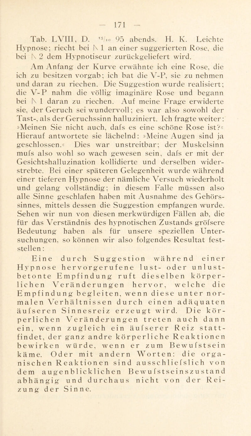 Tab. LVIII, D. TS/io 95 abends. H. Iv. Leichte Hypnose; riecht bei N 1 an einer suggerierten Rose, die bei N 2 dem Hypnotiseur zurückgeliefert wird. Am Anfang der Kurve erwähnte ich eine Rose, die ich zu besitzen vorgab; ich bat die V-P, sie zu nehmen und daran zu riechen. Die Suggestion wurde realisiert; die \r-P nahm die völlig imaginäre Rose und begann bei N 1 daran zu riechen. Auf meine Frage erwiderte sie, der Geruch sei wundervoll; es war also sowohl der Tast-, als der Geruchssinn halluziniert. Ich fragte weiter: »Meinen Sie nicht auch, dafs es eine schöne Rose ist?« Hierauf antwortete sie lächelnd: »Meine Augen sind ja geschlossen.« Dies war unstreitbar; der Muskelsinn mufs also wohl so wach gewesen sein, dafs er mit der Gesichtshalluzination kollidierte und derselben wider¬ strebte. Bei einer späteren Gelegenheit wurde während einer tieferen Hypnose der nämliche Versuch wiederholt und gelang vollständig; in diesem Falle müssen also alle Sinne geschlafen haben mit Ausnahme des Gehörs¬ sinnes, mittels dessen die Suggestion empfangen wurde. Sehen wir nun von diesen merkwürdigen Fällen ab, die für das Verständnis des hypnotischen Zustands gröfsere Bedeutung haben als für unsere speziellen Unter¬ suchungen, so können wir also folgendes Resultat fest¬ stellen : Eine durch Suggestion während einer Hypnose hervorgerufene lust- oder unlust¬ betonte Empfindung ruft dieselben körper¬ lichen Veränderungen hervor, welche die Empfindung begleiten, wenn diese unter nor¬ malen Verhältnissen durch einen adäquaten äufseren Sinnesreiz erzeugt wird. Die kör¬ perlichen Veränderungen treten auch dann ein, wenn zugleich ein äufserer Reiz statt¬ findet, der ganz andre körperliche Reaktionen bewirken würde, wenn er zum Bewufstsein käme. Oder mit andern Worten: die orga¬ nischen Reaktionen sind ausschliefslich von dem augenblicklichen Bewufstseinszustand abhängig und durchaus nicht von der Rei¬ zung der Sinne.