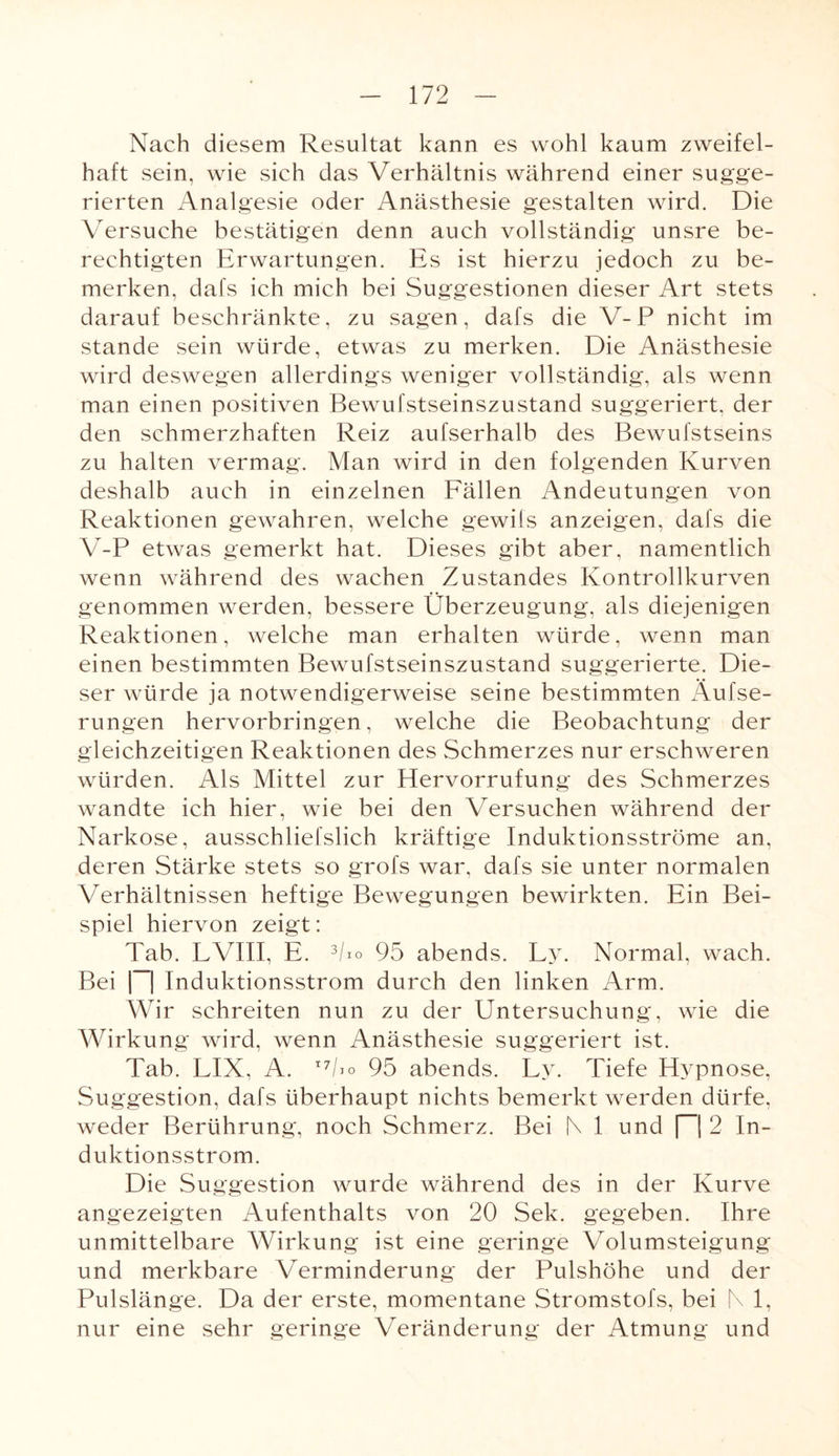 Nach diesem Resultat kann es wohl kaum zweifel¬ haft sein, wie sich das Verhältnis während einer sugge¬ rierten Analgesie oder Anästhesie gestalten wird. Die Versuche bestätigen denn auch vollständig unsre be¬ rechtigten Erwartungen. Es ist hierzu jedoch zu be¬ merken, dafs ich mich bei Suggestionen dieser Art stets darauf beschränkte, zu sagen, dafs die V-P nicht im stände sein würde, etwas zu merken. Die Anästhesie wird deswegen allerdings weniger vollständig, als wenn man einen positiven Bewufstseinszustand suggeriert, der den schmerzhaften Reiz aufserhalb des Bewufstseins zu halten vermag. Man wird in den folgenden Kurven deshalb auch in einzelnen Fällen Andeutungen von Reaktionen gewahren, welche gewiis anzeigen, dafs die V-P etwas gemerkt hat. Dieses gibt aber, namentlich wenn während des wachen Zustandes Kontrollkurven genommen werden, bessere Überzeugung, als diejenigen Reaktionen, welche man erhalten würde, wenn man einen bestimmten Bewufstseinszustand suggerierte. Die¬ ser würde ja notwendigerweise seine bestimmten Äufse- rungen hervorbringen, welche die Beobachtung der gleichzeitigen Reaktionen des Schmerzes nur erschweren würden. Als Mittel zur Elervorrufung des Schmerzes wandte ich hier, wie bei den Versuchen während der Narkose, ausschliefslich kräftige Induktionsströme an, deren Stärke stets so grofs war, dafs sie unter normalen Verhältnissen heftige Bewegungen bewirkten. Ein Bei¬ spiel hiervon zeigt: Tab. LVIII, E. 3/io 95 abends. Ly. Normal, wach. Bei |~| Induktionsstrom durch den linken Arm. Wir schreiten nun zu der Untersuchung, wie die Wirkung wird, wenn Anästhesie suggeriert ist. Tab. LIX, A. I79 95 abends. Ly. Tiefe Hypnose, Suggestion, dafs überhaupt nichts bemerkt werden dürfe, weder Berührung, noch Schmerz. Bei NI und n 2 In¬ duktionsstrom. Die Suggestion wurde während des in der Kurve angezeigten Aufenthalts von 20 Sek. gegeben. Ihre unmittelbare Wirkung ist eine geringe Volumsteigung und merkbare Verminderung der Pulshöhe und der Pulslänge. Da der erste, momentane Stromstofs, bei N 1, nur eine sehr geringe Veränderung der Atmung und