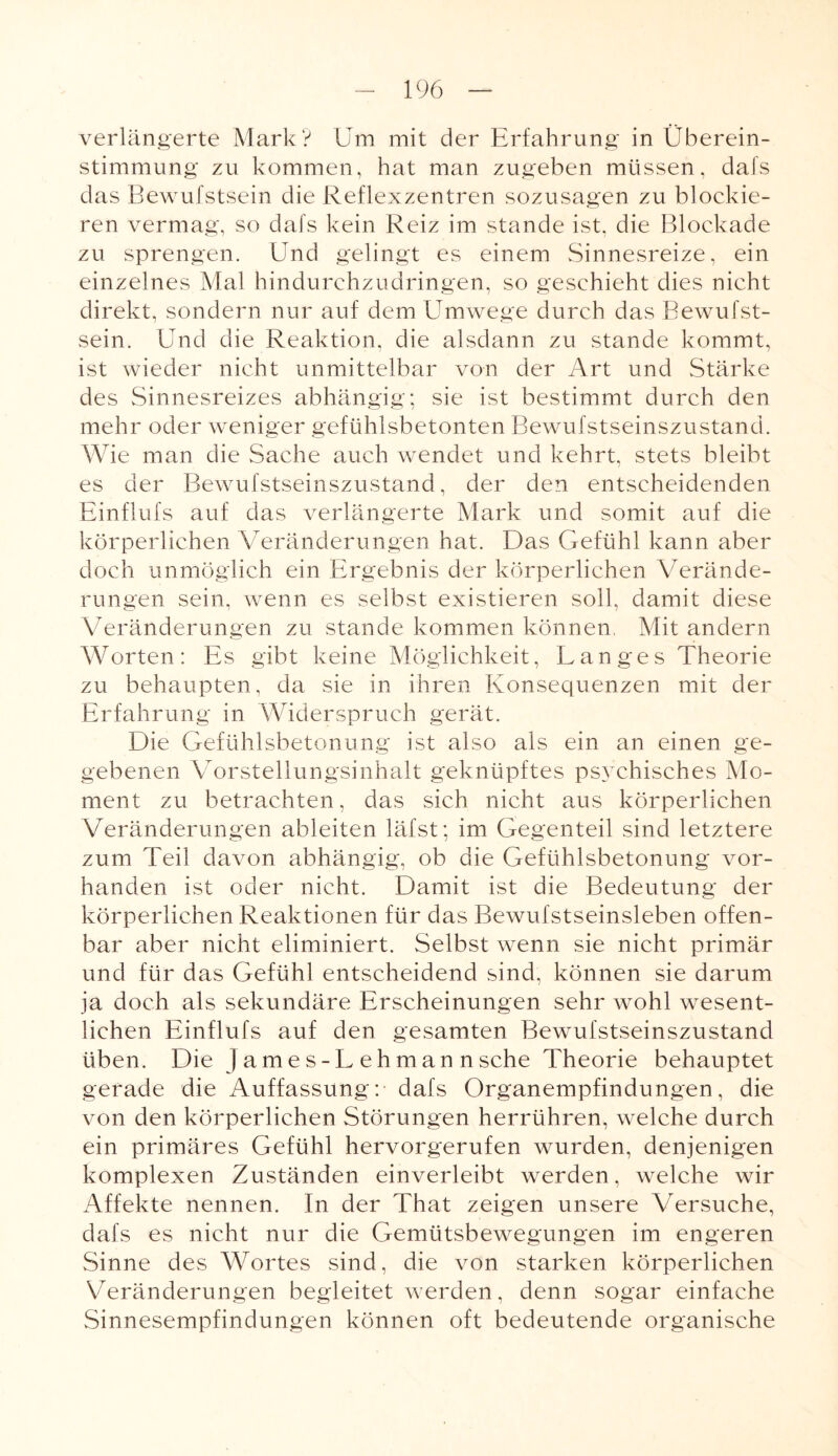 verlängerte Mark? Um mit der Erfahrung in Überein¬ stimmung zu kommen, hat man zugeben müssen, dafs das Bewufstsein die Reflexzentren sozusagen zu blockie¬ ren vermag, so dafs kein Reiz im stände ist, die Blockade zu sprengen. Und gelingt es einem Sinnesreize, ein einzelnes Mal hindurchzudringen, so geschieht dies nicht direkt, sondern nur auf dem Umwege durch das Bewufst¬ sein. Und die Reaktion, die alsdann zu stände kommt, ist wieder nicht unmittelbar von der Art und Stärke des Sinnesreizes abhängig; sie ist bestimmt durch den mehr oder weniger gefühlsbetonten Bewufstseinszustand. Wie man die Sache auch wendet und kehrt, stets bleibt es der Bewufstseinszustand, der den entscheidenden Einflufs auf das verlängerte Mark und somit auf die körperlichen Veränderungen hat. Das Gefühl kann aber doch unmöglich ein Ergebnis der körperlichen Verände¬ rungen sein, wenn es selbst existieren soll, damit diese Veränderungen zu stände kommen können. Mit andern Worten: Es gibt keine Möglichkeit, Langes Theorie zu behaupten, da sie in ihren Konsequenzen mit der Erfahrung in Widerspruch gerät. Die Gefühlsbetonung ist also als ein an einen ge¬ gebenen Vorstellungsinhalt geknüpftes psychisches Mo¬ ment zu betrachten, das sich nicht aus körperlichen Veränderungen ableiten läfst; im Gegenteil sind letztere zum Teil davon abhängig, ob die Gefühlsbetonung vor¬ handen ist oder nicht. Damit ist die Bedeutung der körperlichen Reaktionen für das Bewufstseinsleben offen¬ bar aber nicht eliminiert. Selbst wenn sie nicht primär und für das Gefühl entscheidend sind, können sie darum ja doch als sekundäre Erscheinungen sehr wohl wesent¬ lichen Einflufs auf den gesamten Bewufstseinszustand üben. Die Jame s-L eh man n sehe Theorie behauptet gerade die Auffassung: dafs Organempfindungen, die von den körperlichen Störungen herrühren, welche durch ein primäres Gefühl hervorgerufen wurden, denjenigen komplexen Zuständen einverleibt werden, welche wir Affekte nennen. In der That zeigen unsere Versuche, dafs es nicht nur die Gemütsbewegungen im engeren Sinne des Wortes sind, die von starken körperlichen Veränderungen begleitet werden, denn sogar einfache Sinnesempfindungen können oft bedeutende organische