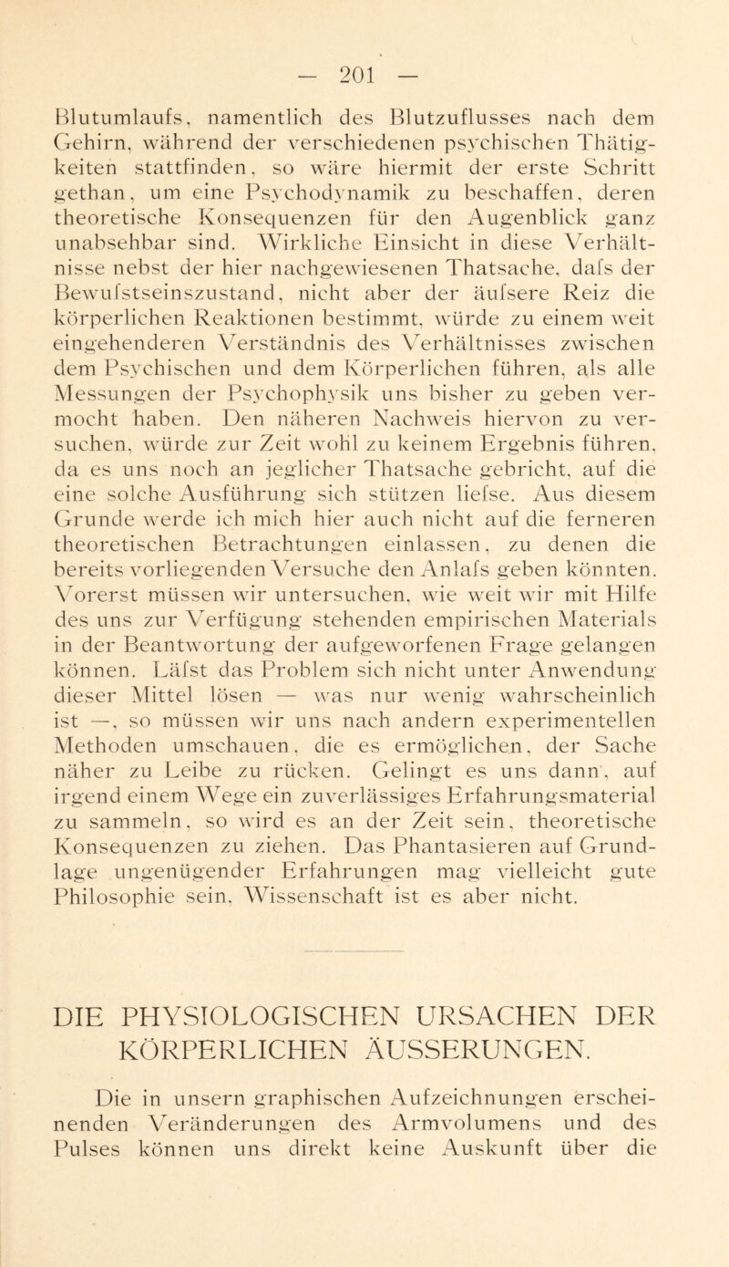 Blutumlaufs, namentlich des Blutzuflusses nach dem Gehirn, während der verschiedenen psychischen Thätig- keiten stattfinden, so wäre hiermit der erste Schritt gethan, um eine Psychodynamik zu beschaffen, deren theoretische Konsequenzen für den Augenblick ganz unabsehbar sind. Wirkliche Einsicht in diese Verhält¬ nisse nebst der hier nachgewiesenen Thatsache, dafs der Bewufstseinszustand, nicht aber der äufsere Reiz die körperlichen Reaktionen bestimmt, würde zu einem weit eingehenderen Verständnis des Verhältnisses zwischen dem Psychischen und dem Körperlichen führen, als alle Messungen der Psychophysik uns bisher zu geben ver¬ mocht haben. Den näheren Nachweis hiervon zu ver¬ suchen, würde zur Zeit wohl zu keinem Ergebnis führen, da es uns noch an jeglicher Thatsache gebricht, auf die eine solche Ausführung sich stützen liefse. Aus diesem Grunde werde ich mich hier auch nicht auf die ferneren theoretischen Betrachtungen einlassen, zu denen die bereits vorliegenden Versuche den Anlafs geben könnten. Vorerst müssen wir untersuchen, wie weit wir mit Hilfe des uns zur Verfügung stehenden empirischen Materials in der Beantwortung der aufgeworfenen Frage gelangen können. Läfst das Problem sich nicht unter Anwendung dieser Mittel lösen — was nur wenig wahrscheinlich ist —, so müssen wir uns nach andern experimentellen Methoden umschauen, die es ermöglichen, der Sache näher zu Leibe zu rücken. Gelingt es uns dann, auf irgend einem Wege ein zuverlässiges Erfahrungsmaterial zu sammeln, so wird es an der Zeit sein, theoretische Konsequenzen zu ziehen. Das Phantasieren auf Grund¬ lage ungenügender Erfahrungen mag vielleicht gute Philosophie sein. Wissenschaft ist es aber nicht. DIE PHYSIOLOGISCHEN URSACHEN DER KÖRPERLICHEN ÄUSSERUNGEN. Die in unsern graphischen Aufzeichnungen erschei¬ nenden Veränderungen des Armvolumens und des Pulses können uns direkt keine Auskunft über die