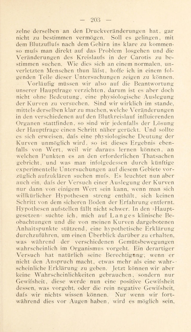 zelne derselben an den Druekveränderungen hat, gar nicht zu bestimmen vermögen. Soll es gelingen, mit dem Blutzuflufs nach dem Gehirn ins klare zu kommen^ so mufs man direkt auf das Problem losgehen und die Veränderungen des Kreislaufs in der Carotis zu be¬ stimmen suchen. Wie dies sich an einem normalen, un¬ verletzten Menschen thun läfst, hoffe ich in einem fol¬ genden Teile dieser Untersuchungen zeigen zu können. Vorläufig müssen wir also auf die Beantwortung unserer Hauptfrage verzichten, darum ist es aber doch nicht ohne Bedeutung, eine physiologische Auslegung der Kurven zu versuchen. Sind wir wirklich im stände, mittels derselben klar zu machen, welche Veränderungen in den verschiedenen auf den Blutkreislauf influierenden Organen stattfinden, so sind wir jedenfalls der Lösung der Hauptfrage einen Schritt näher gerückt. Und sollte es sich erweisen, dafs eine physiologische Deutung der Kurven unmöglich wird, so ist dieses Ergebnis eben¬ falls von Wert, weil wir daraus lernen können, an welchen Punkten es an den erforderlichen Thatsachen gebricht, und was man infolgedessen durch künftige experimentelle Untersuchungen auf diesem Gebiete vor¬ züglich aufzuklären suchen mufs. Es leuchtet nun aber auch ein, dafs der Versuch einer Auslegung der Kurven nur dann von einigem Wert sein kann, wenn man sich willkürlicher Hypothesen streng enthält, sich keinen Schritt von dem sicheren Boden der Erfahrung entfernt. Hypothesen auf stellen fällt nicht schwer. In den »Haupt¬ gesetzen« suchte ich, mich auf Langes klinische Be¬ obachtungen und die von meinen Kurven dargebotenen Anhaltspunkte stützend, eine hypothetische Erklärung durchzuführen, um einen Überblick darüber zu erhalten, was während der verschiedenen Gemütsbewegungen wahrscheinlich im Organismus vorgeht. Ein derartiger Versuch hat natürlich seine Berechtigung; wenn er nicht den Anspruch macht, etwas mehr als eine wahr-' scheinliche Erklärung zu geben. Jetzt können wir aber keine Wahrscheinlichkeiten gebrauchen, sondern nur Gewifsheit, diese werde nun eine positive Gewifsheit dessen, was vorgeht, oder die rein negative Gewifsheit, dafs wir nichts wissen können. Nur wenn wir fort¬ während dies vor Augen haben, wird es möglich sein,