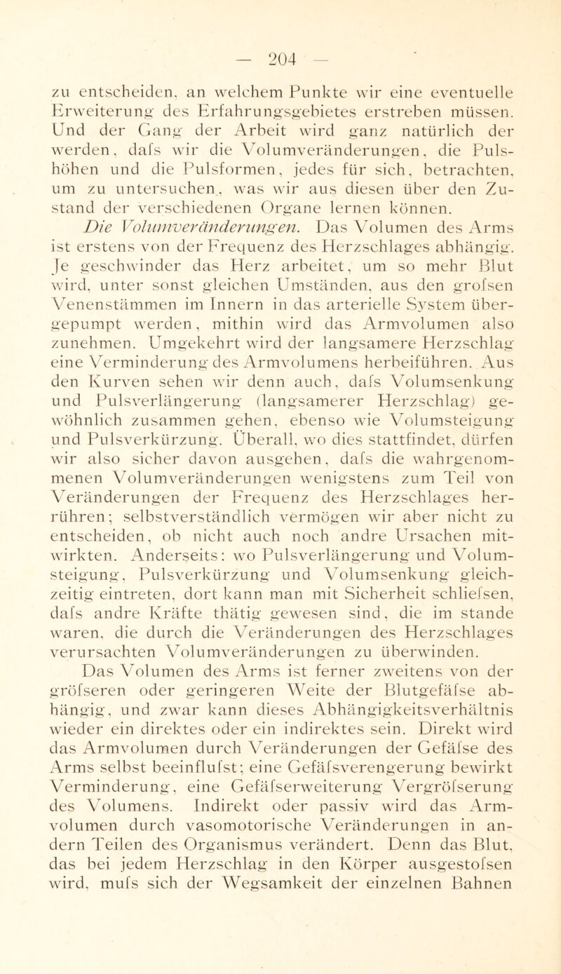 zu entscheiden, an welchem Punkte wir eine eventuelle Erweiterung des Erfahrungsgebietes erstreben müssen. Und der Gang der Arbeit wird ganz natürlich der werden, dafs wir die Volumveränderungen, die Puls¬ höhen und die Pulsformen, jedes für sich, betrachten, um zu untersuchen, was wir aus diesen über den Zu¬ stand der verschiedenen Organe lernen können. Die Volumveränderungen. Das Volumen des Arms ist erstens von der Frequenz des Herzschlages abhängig. Je geschwinder das Herz arbeitet, um so mehr Blut wird, unter sonst gleichen Umständen, aus den grofsen Venen Stämmen im Innern in das arterielle System über¬ gepumpt werden, mithin wird das Armvolumen also zunehmen. Umgekehrt wird der langsamere Herzschlag eine Verminderung des Armvolumens herbeiführen. Aus den Kurven sehen wir denn auch, dafs Volumsenkung und Pulsverlängerung (langsamerer Herzschlag) ge¬ wöhnlich zusammen gehen, ebenso wie Volumsteigung und Pulsverkürzung. Überall, wo dies stattfindet, dürfen wir also sicher davon ausgehen, dafs die wahrgenom¬ menen Volumveränderungen wenigstens zum Teil von Veränderungen der Frequenz des Herzschlages her¬ rühren ; selbstverständlich vermögen wir aber nicht zu entscheiden, ob nicht auch noch andre Ursachen mit¬ wirkten. Anderseits: wo Pulsverlängerung und Volum¬ steigung, Pulsverkürzung und Volumsenkung gleich¬ zeitig eintreten, dort kann man mit Sicherheit schliefsen, dafs andre Kräfte thätig gewesen sind, die im stände waren, die durch die Veränderungen des Herzschlages verursachten Volumveränderungen zu überwinden. Das Volumen des Arms ist ferner zweitens von der gröfseren oder geringeren Weite der Blutgefäfse ab¬ hängig, und zwar kann dieses Abhängigkeitsverhältnis wieder ein direktes oder ein indirektes sein. Direkt wird das Armvolumen durch Veränderungen der Gefälse des Arms selbst beeinflufst; eine Gefäfsverengerung bewirkt Verminderung, eine Gefäfserweiterung Vergröfserung des Volumens. Indirekt oder passiv wird das Arm¬ volumen durch vasomotorische Veränderungen in an¬ dern Teilen des Organismus verändert. Denn das Blut, das bei jedem Herzschlag in den Körper ausgestofsen wird, mufs sich der Wegsamkeit der einzelnen Bahnen