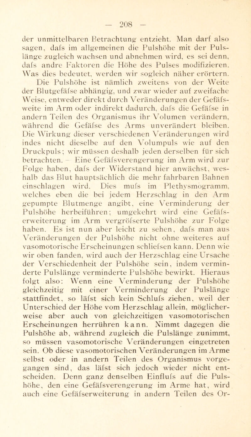 der unmittelbaren Betrachtung entzieht. Man darf also sagen, dafs im allgemeinen die Pulshöhe mit der Puls¬ länge zugleich wachsen und abnehmen wird, es sei denn, dafs andre Faktoren die Höhe des Pulses modifizieren. Was dies bedeutet, werden wir sogleich näher erörtern. Die Pulshöhe ist nämlich zweitens von der Weite der Blutgefäfse abhängig, und zwar wieder auf zweifache Weise, entweder direkt durch Veränderungen der Gefäfs- weite im Arm oder indirekt dadurch, dafs die GefäS'se in andern Teilen des Organismus ihr Volumen verändern, während die Gefäfse des Arms unverändert bleiben. Die Wirkung dieser verschiedenen Veränderungen wird indes nicht dieselbe auf den Volumpuls wie auf den Druckpuls; wir müssen deshalb jeden derselben für sich betrachten. - Eine Gefäfsverengerung im Arm wird zur Folge haben, dafs der Widerstand hier anwächst, wes¬ halb das Blut hauptsächlich die mehr fahrbaren Bahnen einschlagen wird. Dies mufs im Plethysmogramm, welches eben die bei jedem Herzschlag in den Arm gepumpte Blutmenge angibt, eine Verminderung der Pulshöhe herbeiführen; umgekehrt wird eine Gefäfs- erweiterung im Arm vergröfserte Pulshöhe zur Folge haben. Es ist nun aber leicht zu sehen, dafs man aus Veränderungen der Pulshöhe nicht ohne weiteres auf vasomotorische Erscheinungen schliefsen kann. Denn wie wir oben fanden, wird auch der Herzschlag eine Ursache der Verschiedenheit der Pulshöhe sein, indem vermin¬ derte Pulslänge verminderte Pulshöhe bewirkt. Hieraus folgt also: Wenn eine Verminderung der Pulshöhe gleichzeitig mit einer Verminderung der Pulslänge stattfindet, so läfst sich kein Schluls ziehen, weil der Unterschied der Höhe vom Herzschlag allein, möglicher¬ weise aber auch von gleichzeitigen vasomotorischen Erscheinungen herrühren kann. Nimmt dagegen die Pulshöhe ab, während zugleich die Pulslänge zunimmt, so müssen vasomotorische Veränderungen eingetreten sein. Ob diese vasomotorischen Veränderungen im Arme selbst oder in andern Teilen des Organismus vorge¬ gangen sind, das läfst sich jedoch wieder nicht ent¬ scheiden. Denn ganz denselben Einflufs auf die Puls¬ höhe, den eine Gefäfsverengerung im Arme hat, wird auch eine Gefäfserweiterung in andern Teilen des Or-