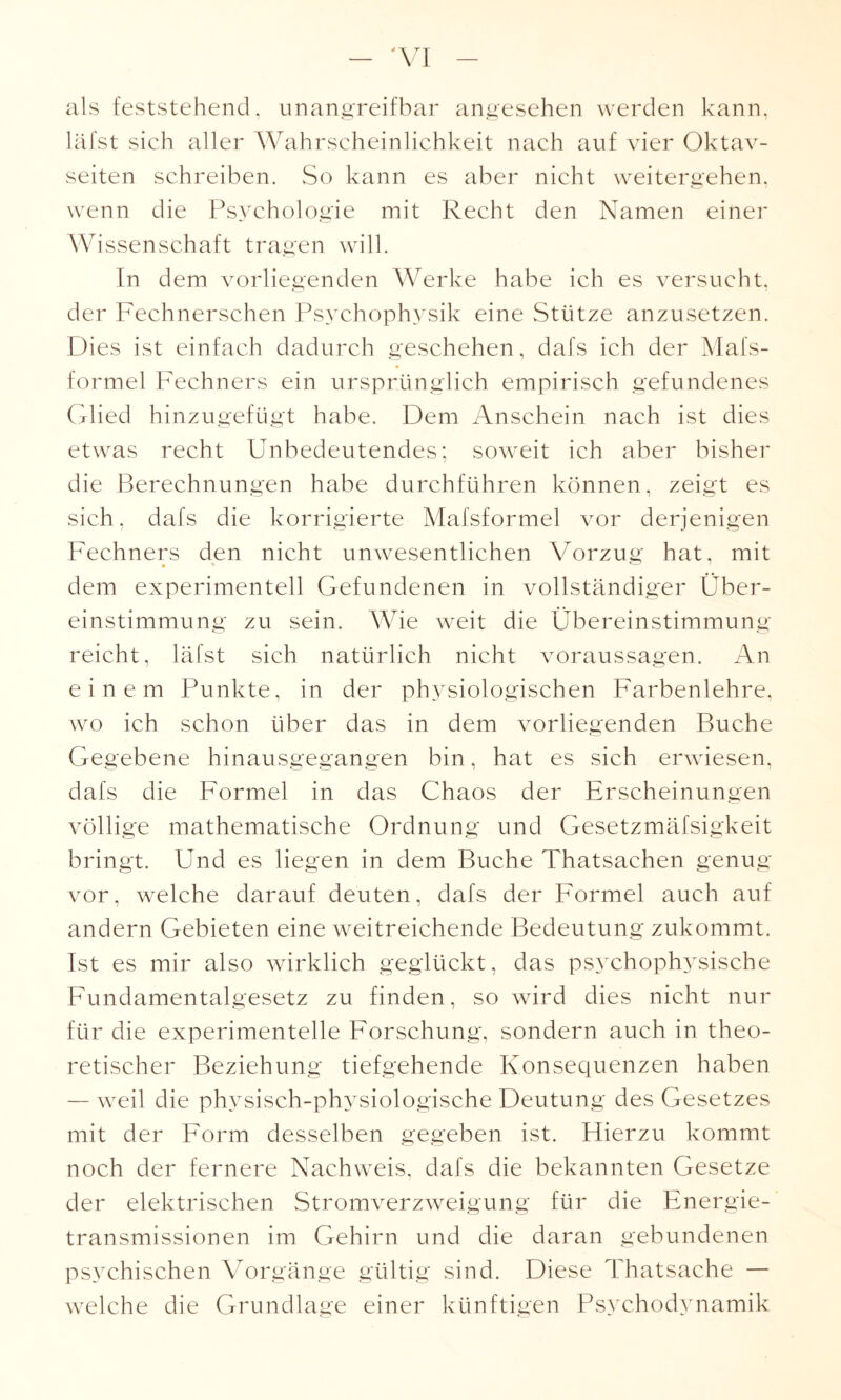 als feststehend, unangreifbar angesehen werden kann, läfst sich aller Wahrscheinlichkeit nach auf vier Oktav¬ seiten schreiben. So kann es aber nicht weitergehen, wenn die Psychologie mit Recht den Namen einer Wissenschaft tragen will. In dem vorliegenden Werke habe ich es versucht, der Fechnerschen Psychophysik eine Stütze anzusetzen. Dies ist einfach dadurch geschehen, dafs ich der Mafs- formel Fechners ein ursprünglich empirisch gefundenes Glied hinzugefügt habe. Dem Anschein nach ist dies etwas recht Unbedeutendes; soweit ich aber bisher die Berechnungen habe durchführen können, zeigt es sich, dafs die korrigierte Mafsformel vor derjenigen Fechners den nicht unwesentlichen Vorzug hat, mit dem experimentell Gefundenen in vollständiger Über¬ einstimmung zu sein. Wie weit die Übereinstimmung reicht, läfst sich natürlich nicht Voraussagen. An einem Punkte, in der physiologischen Farbenlehre, wo ich schon über das in dem vorliegenden Buche Gegebene hinausgegangen bin, hat es sich erwiesen, dafs die Formel in das Chaos der Erscheinungen völli ge mathematische Ordnung und Gesetzmäfsigkeit bringt. Und es liegen in dem Buche Thatsachen genug vor, welche darauf deuten, dafs der Formel auch auf andern Gebieten eine weitreichende Bedeutung zukommt. Ist es mir also wirklich geglückt, das psychophysische Fundamentalgesetz zu finden, so wird dies nicht nur für die experimentelle Forschung, sondern auch in theo¬ retischer Beziehung tiefgehende Konsequenzen haben — weil die physisch-physiologische Deutung des Gesetzes mit der Form desselben gegeben ist. Hierzu kommt noch der fernere Nachweis, dafs die bekannten Gesetze der elektrischen Stromverzweigung für die Energie¬ transmissionen im Gehirn und die daran gebundenen psychischen Vorgänge gültig sind. Diese Thatsache — welche die Grundlage einer künftigen Psychodynamik