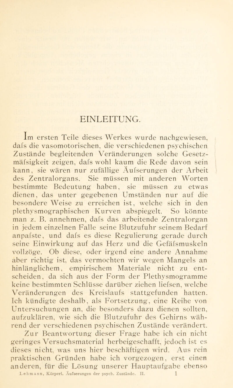 EINLEITUNG. Im ersten Teile dieses Werkes wurde nachgewiesen, dafs die vasomotorischen, die verschiedenen psychischen Zustände begleitenden Veränderungen solche Gesetz- mäfsigkeit zeigen, dafs wohl kaum die Rede davon sein kann, sie wären nur zufällige Äußerungen der Arbeit des Zentralorgans. Sie müssen mit anderen Worten bestimmte Bedeutung haben, sie müssen zu etwas dienen, das unter gegebenen Umständen nur auf die besondere Weise zu erreichen ist, welche sich in den plethysmographischen Kurven abspiegelt. So könnte man z. B. annehmen, dafs das arbeitende Zentralorgan in jedem einzelnen Falle seine Blutzufuhr seinem Bedarf anpafste, und dafs es diese Regulierung gerade durch seine Einwirkung auf das Herz und die Gefäfsmuskeln vollzöge. Ob diese, oder irgend eine andere Annahme aber richtig ist, das vermochten wir wegen Mangels an hinlänglichem, empirischem Materiale nicht zu ent¬ scheiden, da sich aus der Form der Plethysmogramme keine bestimmten Schlüsse darüber ziehen liefsen, welche Veränderungen des Kreislaufs stattgefunden hatten. Ich kündigte deshalb, als Fortsetzung, eine Reihe von Untersuchungen an, die besonders dazu dienen sollten, aufzuklären, wie sich die Blutzufuhr des Gehirns wäh¬ rend der verschiedenen psychischen Zustände verändert. Zur Beantwortung dieser Frage habe ich ein nicht geringes Versuchsmaterial herbeigeschafft, jedoch ist es dieses nicht, was uns hier beschäftigen wird. Aus rein praktischen Gründen habe ich vorgezogen, erst einen anderen, für die Fösung unserer Hauptaufgabe ebenso