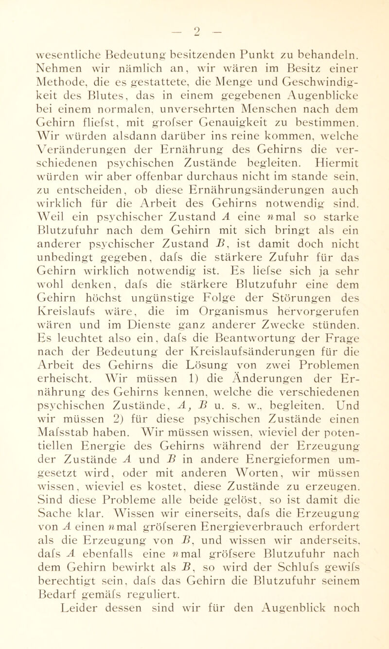 9 wesentliche Bedeutung besitzenden Punkt zu behandeln. Nehmen wir nämlich an, wir wären im Besitz einer Methode, die es gestattete, die Menge und Geschwindig¬ keit des Blutes, das in einem gegebenen Augenblicke bei einem normalen, unversehrten Menschen nach dem Gehirn fliehst, mit grofser Genauigkeit zu bestimmen. Wir würden alsdann darüber ins reine kommen, welche Veränderungen der Ernährung des Gehirns die ver¬ schiedenen psychischen Zustände begleiten. Hiermit würden wir aber offenbar durchaus nicht im stände sein, zu entscheiden, ob diese Ernährungsänderungen auch wirklich für die Arbeit des Gehirns notwendig sind. Weil ein psychischer Zustand A eine nmal so starke Blutzufuhr nach dem Gehirn mit sich bringt als ein anderer psychischer Zustand J5, ist damit doch nicht unbedingt gegeben, dafs die stärkere Zufuhr für das Gehirn wirklich notwendig ist. Es liefse sich ja sehr wohl denken, dafs die stärkere Blutzufuhr eine dem Gehirn höchst ungünstige Folge der Störungen des Kreislaufs wäre, die im Organismus hervorgerufen wären und im Dienste ganz anderer Zwecke stünden. Es leuchtet also ein, dafs die Beantwortung der Frage nach der Bedeutung der Kreislaufsänderungen für die Arbeit des Gehirns die Lösung von zwei Problemen erheischt. Wir müssen 1) die Änderungen der Er¬ nährung des Gehirns kennen, welche die verschiedenen psychischen Zustände, A} B u. s. w., begleiten. Und wir müssen 2) für diese psychischen Zustände einen Mafsstab haben. Wir müssen wissen, wieviel der poten¬ tiellen Energie des Gehirns während der Erzeugung der Zustände A und B in andere Energieformen um¬ gesetzt wird, oder mit anderen Worten, wir müssen wissen, wieviel es kostet, diese Zustände zu erzeugen. Sind diese Probleme alle beide gelöst, so ist damit die Sache klar. Wissen wir einerseits, dafs die Erzeugung von A einen n mal gröfseren Energieverbrauch erfordert als die Erzeugung von P>, und wissen wir anderseits, dafs A ebenfalls eine wmal gröfsere Blutzufuhr nach dem Gehirn bewirkt als B, so wird der Schlufs gewifs berechtigt sein, dafs das Gehirn die Blutzufuhr seinem Bedarf gemäfs reguliert. Leider dessen sind wir für den Augenblick noch