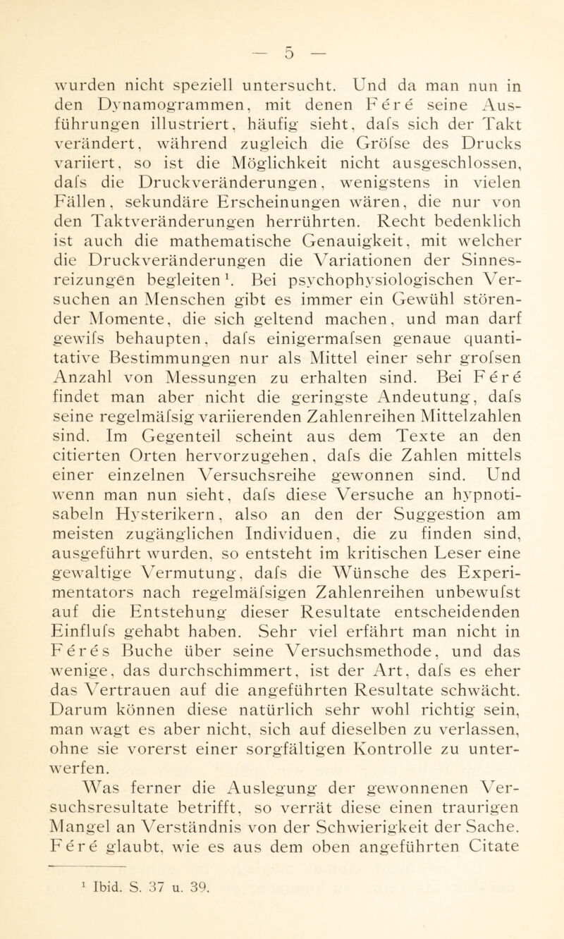 wurden nicht speziell untersucht. Und da man nun in den Dynamogrammen, mit denen Fere seine Aus¬ führungen illustriert, häufig sieht, dafs sich der Takt verändert, während zugleich die Gröfse des Drucks variiert, so ist die Möglichkeit nicht ausgeschlossen, dafs die Druckveränderungen, wenigstens in vielen Fällen, sekundäre Erscheinungen wären, die nur von den Taktveränderungen herrührten. Recht bedenklich ist auch die mathematische Genauigkeit, mit welcher die Druckveränderungen die Variationen der Sinnes¬ reizungen begleiten k Bei psychophysiologischen Ver¬ suchen an Menschen gibt es immer ein Gewühl stören¬ der Momente, die sich geltend machen, und man darf gewifs behaupten, dafs einigermafsen genaue quanti¬ tative Bestimmungen nur als Mittel einer sehr grofsen Anzahl von Messungen zu erhalten sind. Bei Fere findet man aber nicht die geringste Andeutung, dafs seine regelmäfsig variierenden Zahlenreihen Mittelzahlen sind. Im Gegenteil scheint aus dem Texte an den citierten Orten hervorzugehen, dafs die Zahlen mittels einer einzelnen Versuchsreihe gewonnen sind. Und wenn man nun sieht, dafs diese \Tersuche an hypnoti- sabeln Hysterikern, also an den der Suggestion am meisten zugänglichen Individuen, die zu finden sind, ausgeführt wurden, so entsteht im kritischen Leser eine gewaltige Vermutung, dafs die Wünsche des Experi¬ mentators nach regelmäfsigen Zahlenreihen unbewufst auf die Entstehung dieser Resultate entscheidenden EinfluJ's gehabt haben. Sehr viel erfährt man nicht in Feres Buche über seine Versuchsmethode, und das wenige, das durchschimmert, ist der Art, dafs es eher das Vertrauen auf die angeführten Resultate schwächt. Darum können diese natürlich sehr wohl richtig sein, man wagt es aber nicht, sich auf dieselben zu verlassen, ohne sie vorerst einer sorgfältigen Kontrolle zu unter¬ werfen. Was ferner die Auslegung der gewonnenen Ver¬ suchsresultate betrifft, so verrät diese einen traurigen Mangel an Verständnis von der Schwierigkeit der Sache. Fere glaubt, wie es aus dem oben angeführten Citate i Ibid. S. 37 u. 39.